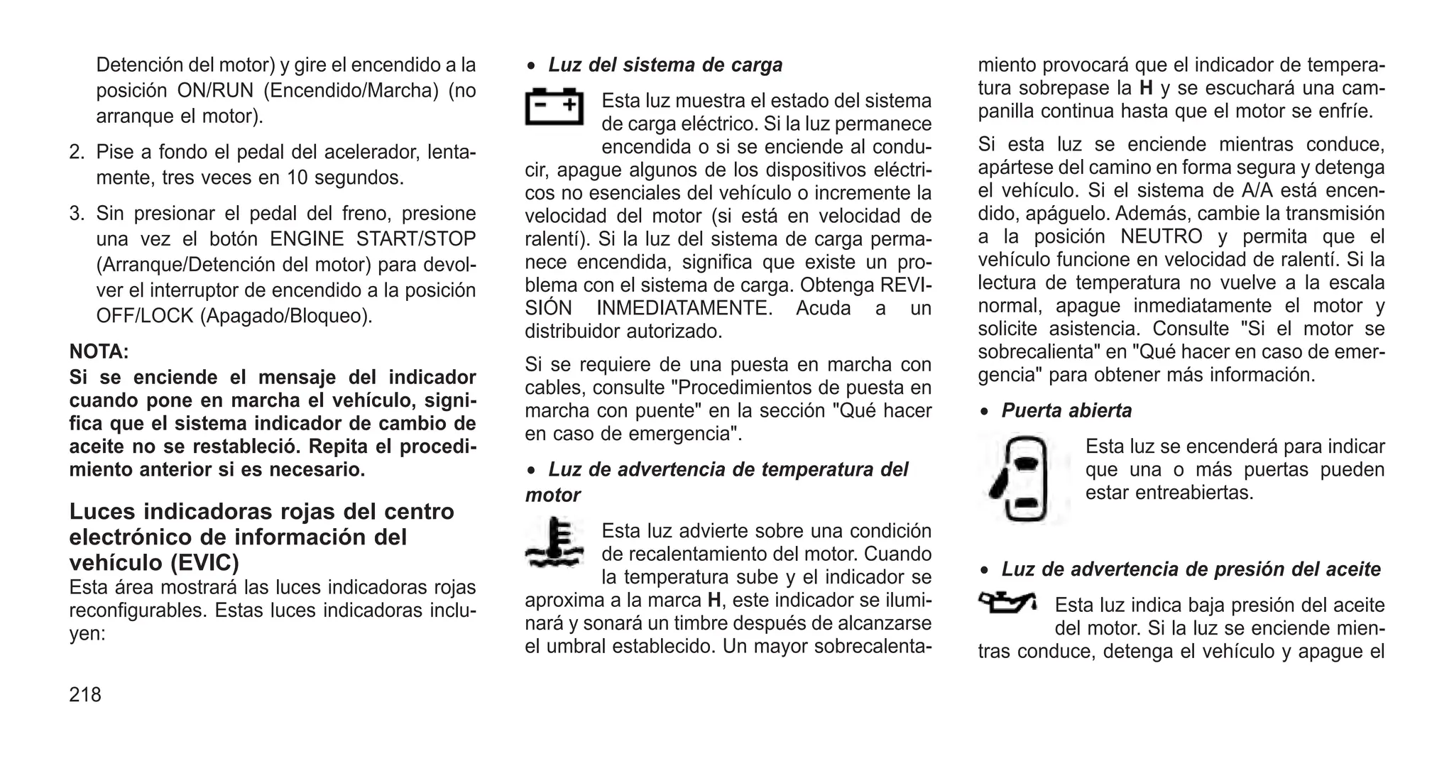 Detención del motor) y gire el encendido a la
posición ON/RUN (Encendido/Marcha) (no
arranque el motor).
2. Pise a fondo el pedal del acelerador, lenta-
mente, tres veces en 10 segundos.
3. Sin presionar el pedal del freno, presione
una vez el botón ENGINE START/STOP
(Arranque/Detención del motor) para devol-
ver el interruptor de encendido a la posición
OFF/LOCK (Apagado/Bloqueo).
NOTA:
Si se enciende el mensaje del indicador
cuando pone en marcha el vehículo, signi-
fica que el sistema indicador de cambio de
aceite no se restableció. Repita el procedi-
miento anterior si es necesario.
Luces indicadoras rojas del centro
electrónico de información del
vehículo (EVIC)
Esta área mostrará las luces indicadoras rojas
reconfigurables. Estas luces indicadoras inclu-
yen:
• Luz del sistema de carga
Esta luz muestra el estado del sistema
de carga eléctrico. Si la luz permanece
encendida o si se enciende al condu-
cir, apague algunos de los dispositivos eléctri-
cos no esenciales del vehículo o incremente la
velocidad del motor (si está en velocidad de
ralentí). Si la luz del sistema de carga perma-
nece encendida, significa que existe un pro-
blema con el sistema de carga. Obtenga REVI-
SIÓN INMEDIATAMENTE. Acuda a un
distribuidor autorizado.
Si se requiere de una puesta en marcha con
cables, consulte "Procedimientos de puesta en
marcha con puente" en la sección "Qué hacer
en caso de emergencia".
• Luz de advertencia de temperatura del
motor
Esta luz advierte sobre una condición
de recalentamiento del motor. Cuando
la temperatura sube y el indicador se
aproxima a la marca H, este indicador se ilumi-
nará y sonará un timbre después de alcanzarse
el umbral establecido. Un mayor sobrecalenta-
miento provocará que el indicador de tempera-
tura sobrepase la H y se escuchará una cam-
panilla continua hasta que el motor se enfríe.
Si esta luz se enciende mientras conduce,
apártese del camino en forma segura y detenga
el vehículo. Si el sistema de A/A está encen-
dido, apáguelo. Además, cambie la transmisión
a la posición NEUTRO y permita que el
vehículo funcione en velocidad de ralentí. Si la
lectura de temperatura no vuelve a la escala
normal, apague inmediatamente el motor y
solicite asistencia. Consulte "Si el motor se
sobrecalienta" en "Qué hacer en caso de emer-
gencia" para obtener más información.
• Puerta abierta
Esta luz se encenderá para indicar
que una o más puertas pueden
estar entreabiertas.
• Luz de advertencia de presión del aceite
Esta luz indica baja presión del aceite
del motor. Si la luz se enciende mien-
tras conduce, detenga el vehículo y apague el
218
 