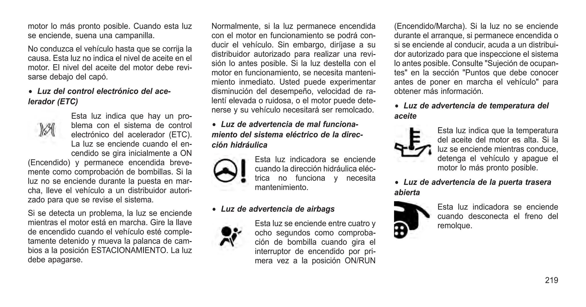 motor lo más pronto posible. Cuando esta luz
se enciende, suena una campanilla.
No conduzca el vehículo hasta que se corrija la
causa. Esta luz no indica el nivel de aceite en el
motor. El nivel del aceite del motor debe revi-
sarse debajo del capó.
• Luz del control electrónico del ace-
lerador (ETC)
Esta luz indica que hay un pro-
blema con el sistema de control
electrónico del acelerador (ETC).
La luz se enciende cuando el en-
cendido se gira inicialmente a ON
(Encendido) y permanece encendida breve-
mente como comprobación de bombillas. Si la
luz no se enciende durante la puesta en mar-
cha, lleve el vehículo a un distribuidor autori-
zado para que se revise el sistema.
Si se detecta un problema, la luz se enciende
mientras el motor está en marcha. Gire la llave
de encendido cuando el vehículo esté comple-
tamente detenido y mueva la palanca de cam-
bios a la posición ESTACIONAMIENTO. La luz
debe apagarse.
Normalmente, si la luz permanece encendida
con el motor en funcionamiento se podrá con-
ducir el vehículo. Sin embargo, diríjase a su
distribuidor autorizado para realizar una revi-
sión lo antes posible. Si la luz destella con el
motor en funcionamiento, se necesita manteni-
miento inmediato. Usted puede experimentar
disminución del desempeño, velocidad de ra-
lentí elevada o ruidosa, o el motor puede dete-
nerse y su vehículo necesitará ser remolcado.
• Luz de advertencia de mal funciona-
miento del sistema eléctrico de la direc-
ción hidráulica
Esta luz indicadora se enciende
cuando la dirección hidráulica eléc-
trica no funciona y necesita
mantenimiento.
• Luz de advertencia de airbags
Esta luz se enciende entre cuatro y
ocho segundos como comproba-
ción de bombilla cuando gira el
interruptor de encendido por pri-
mera vez a la posición ON/RUN
(Encendido/Marcha). Si la luz no se enciende
durante el arranque, si permanece encendida o
si se enciende al conducir, acuda a un distribui-
dor autorizado para que inspeccione el sistema
lo antes posible. Consulte "Sujeción de ocupan-
tes" en la sección "Puntos que debe conocer
antes de poner en marcha el vehículo" para
obtener más información.
• Luz de advertencia de temperatura del
aceite
Esta luz indica que la temperatura
del aceite del motor es alta. Si la
luz se enciende mientras conduce,
detenga el vehículo y apague el
motor lo más pronto posible.
• Luz de advertencia de la puerta trasera
abierta
Esta luz indicadora se enciende
cuando desconecta el freno del
remolque.
219
 