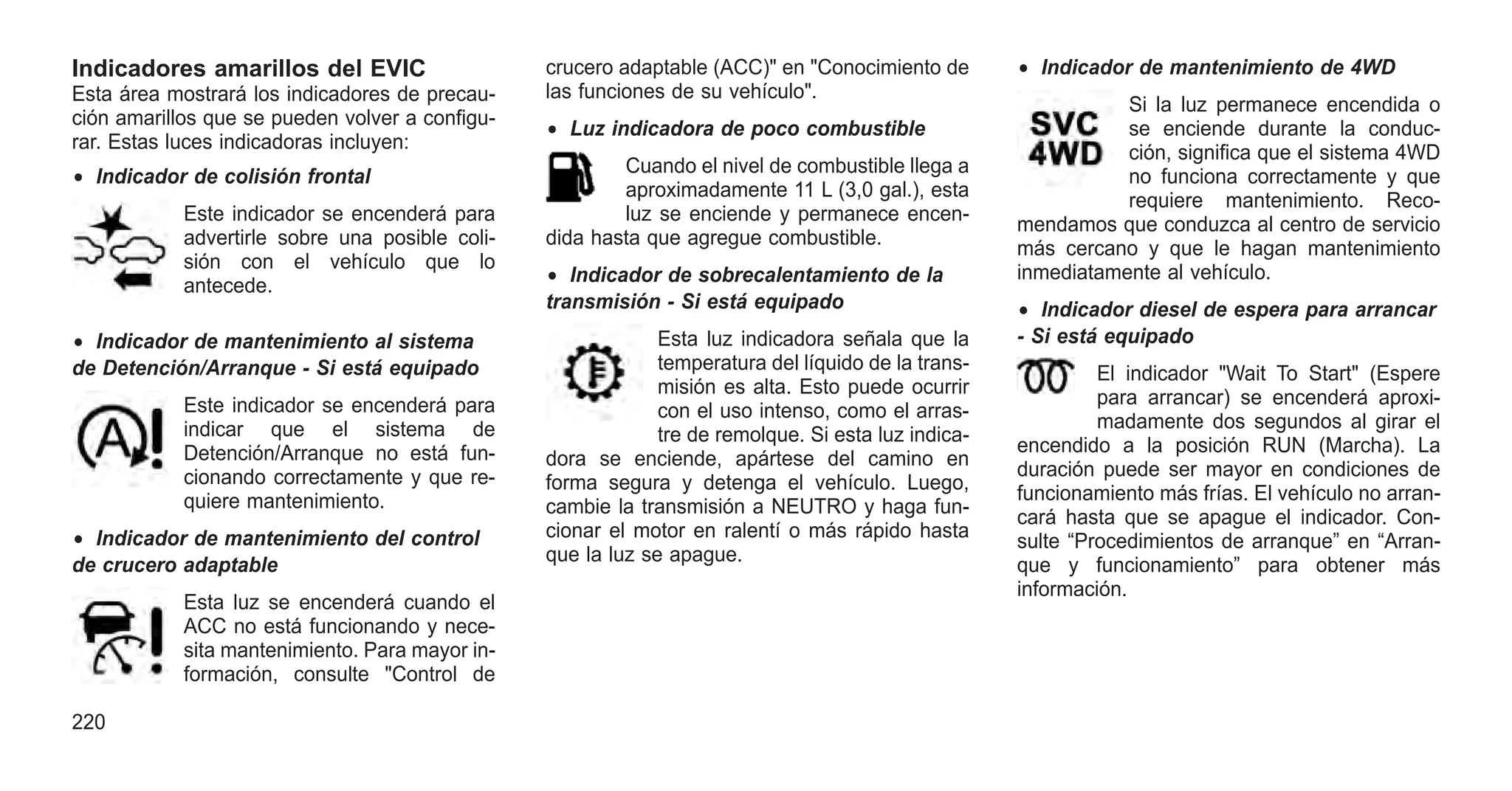 Indicadores amarillos del EVIC
Esta área mostrará los indicadores de precau-
ción amarillos que se pueden volver a configu-
rar. Estas luces indicadoras incluyen:
• Indicador de colisión frontal
Este indicador se encenderá para
advertirle sobre una posible coli-
sión con el vehículo que lo
antecede.
• Indicador de mantenimiento al sistema
de Detención/Arranque - Si está equipado
Este indicador se encenderá para
indicar que el sistema de
Detención/Arranque no está fun-
cionando correctamente y que re-
quiere mantenimiento.
• Indicador de mantenimiento del control
de crucero adaptable
Esta luz se encenderá cuando el
ACC no está funcionando y nece-
sita mantenimiento. Para mayor in-
formación, consulte "Control de
crucero adaptable (ACC)" en "Conocimiento de
las funciones de su vehículo".
• Luz indicadora de poco combustible
Cuando el nivel de combustible llega a
aproximadamente 11 L (3,0 gal.), esta
luz se enciende y permanece encen-
dida hasta que agregue combustible.
• Indicador de sobrecalentamiento de la
transmisión - Si está equipado
Esta luz indicadora señala que la
temperatura del líquido de la trans-
misión es alta. Esto puede ocurrir
con el uso intenso, como el arras-
tre de remolque. Si esta luz indica-
dora se enciende, apártese del camino en
forma segura y detenga el vehículo. Luego,
cambie la transmisión a NEUTRO y haga fun-
cionar el motor en ralentí o más rápido hasta
que la luz se apague.
• Indicador de mantenimiento de 4WD
Si la luz permanece encendida o
se enciende durante la conduc-
ción, significa que el sistema 4WD
no funciona correctamente y que
requiere mantenimiento. Reco-
mendamos que conduzca al centro de servicio
más cercano y que le hagan mantenimiento
inmediatamente al vehículo.
• Indicador diesel de espera para arrancar
- Si está equipado
El indicador "Wait To Start" (Espere
para arrancar) se encenderá aproxi-
madamente dos segundos al girar el
encendido a la posición RUN (Marcha). La
duración puede ser mayor en condiciones de
funcionamiento más frías. El vehículo no arran-
cará hasta que se apague el indicador. Con-
sulte “Procedimientos de arranque” en “Arran-
que y funcionamiento” para obtener más
información.
220
 