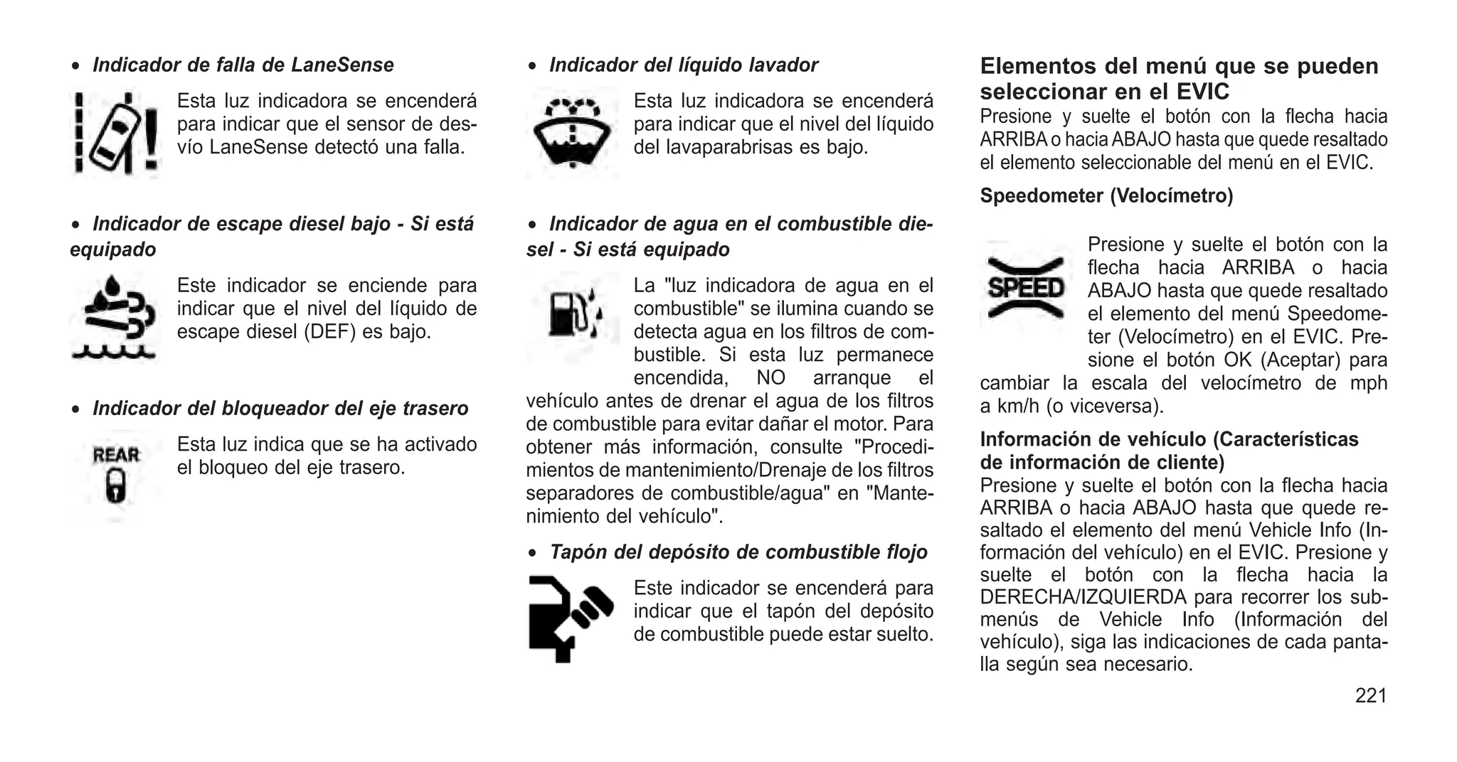 • Indicador de falla de LaneSense
Esta luz indicadora se encenderá
para indicar que el sensor de des-
vío LaneSense detectó una falla.
• Indicador de escape diesel bajo - Si está
equipado
Este indicador se enciende para
indicar que el nivel del líquido de
escape diesel (DEF) es bajo.
• Indicador del bloqueador del eje trasero
Esta luz indica que se ha activado
el bloqueo del eje trasero.
• Indicador del líquido lavador
Esta luz indicadora se encenderá
para indicar que el nivel del líquido
del lavaparabrisas es bajo.
• Indicador de agua en el combustible die-
sel - Si está equipado
La "luz indicadora de agua en el
combustible" se ilumina cuando se
detecta agua en los filtros de com-
bustible. Si esta luz permanece
encendida, NO arranque el
vehículo antes de drenar el agua de los filtros
de combustible para evitar dañar el motor. Para
obtener más información, consulte "Procedi-
mientos de mantenimiento/Drenaje de los filtros
separadores de combustible/agua" en "Mante-
nimiento del vehículo".
• Tapón del depósito de combustible flojo
Este indicador se encenderá para
indicar que el tapón del depósito
de combustible puede estar suelto.
Elementos del menú que se pueden
seleccionar en el EVIC
Presione y suelte el botón con la flecha hacia
ARRIBAo haciaABAJO hasta que quede resaltado
el elemento seleccionable del menú en el EVIC.
Speedometer (Velocímetro)
Presione y suelte el botón con la
flecha hacia ARRIBA o hacia
ABAJO hasta que quede resaltado
el elemento del menú Speedome-
ter (Velocímetro) en el EVIC. Pre-
sione el botón OK (Aceptar) para
cambiar la escala del velocímetro de mph
a km/h (o viceversa).
Información de vehículo (Características
de información de cliente)
Presione y suelte el botón con la flecha hacia
ARRIBA o hacia ABAJO hasta que quede re-
saltado el elemento del menú Vehicle Info (In-
formación del vehículo) en el EVIC. Presione y
suelte el botón con la flecha hacia la
DERECHA/IZQUIERDA para recorrer los sub-
menús de Vehicle Info (Información del
vehículo), siga las indicaciones de cada panta-
lla según sea necesario.
221
 