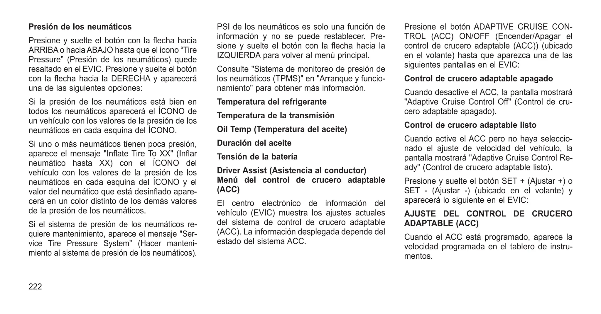 Presión de los neumáticos
Presione y suelte el botón con la flecha hacia
ARRIBA o hacia ABAJO hasta que el icono “Tire
Pressure” (Presión de los neumáticos) quede
resaltado en el EVIC. Presione y suelte el botón
con la flecha hacia la DERECHA y aparecerá
una de las siguientes opciones:
Si la presión de los neumáticos está bien en
todos los neumáticos aparecerá el ÍCONO de
un vehículo con los valores de la presión de los
neumáticos en cada esquina del ÍCONO.
Si uno o más neumáticos tienen poca presión,
aparece el mensaje "Inflate Tire To XX" (Inflar
neumático hasta XX) con el ÍCONO del
vehículo con los valores de la presión de los
neumáticos en cada esquina del ÍCONO y el
valor del neumático que está desinflado apare-
cerá en un color distinto de los demás valores
de la presión de los neumáticos.
Si el sistema de presión de los neumáticos re-
quiere mantenimiento, aparece el mensaje "Ser-
vice Tire Pressure System" (Hacer manteni-
miento al sistema de presión de los neumáticos).
PSI de los neumáticos es solo una función de
información y no se puede restablecer. Pre-
sione y suelte el botón con la flecha hacia la
IZQUIERDA para volver al menú principal.
Consulte "Sistema de monitoreo de presión de
los neumáticos (TPMS)" en "Arranque y funcio-
namiento" para obtener más información.
Temperatura del refrigerante
Temperatura de la transmisión
Oil Temp (Temperatura del aceite)
Duración del aceite
Tensión de la batería
Driver Assist (Asistencia al conductor)
Menú del control de crucero adaptable
(ACC)
El centro electrónico de información del
vehículo (EVIC) muestra los ajustes actuales
del sistema de control de crucero adaptable
(ACC). La información desplegada depende del
estado del sistema ACC.
Presione el botón ADAPTIVE CRUISE CON-
TROL (ACC) ON/OFF (Encender/Apagar el
control de crucero adaptable (ACC)) (ubicado
en el volante) hasta que aparezca una de las
siguientes pantallas en el EVIC:
Control de crucero adaptable apagado
Cuando desactive el ACC, la pantalla mostrará
"Adaptive Cruise Control Off" (Control de cru-
cero adaptable apagado).
Control de crucero adaptable listo
Cuando active el ACC pero no haya seleccio-
nado el ajuste de velocidad del vehículo, la
pantalla mostrará "Adaptive Cruise Control Re-
ady" (Control de crucero adaptable listo).
Presione y suelte el botón SET + (Ajustar +) o
SET - (Ajustar -) (ubicado en el volante) y
aparecerá lo siguiente en el EVIC:
AJUSTE DEL CONTROL DE CRUCERO
ADAPTABLE (ACC)
Cuando el ACC está programado, aparece la
velocidad programada en el tablero de instru-
mentos.
222
 