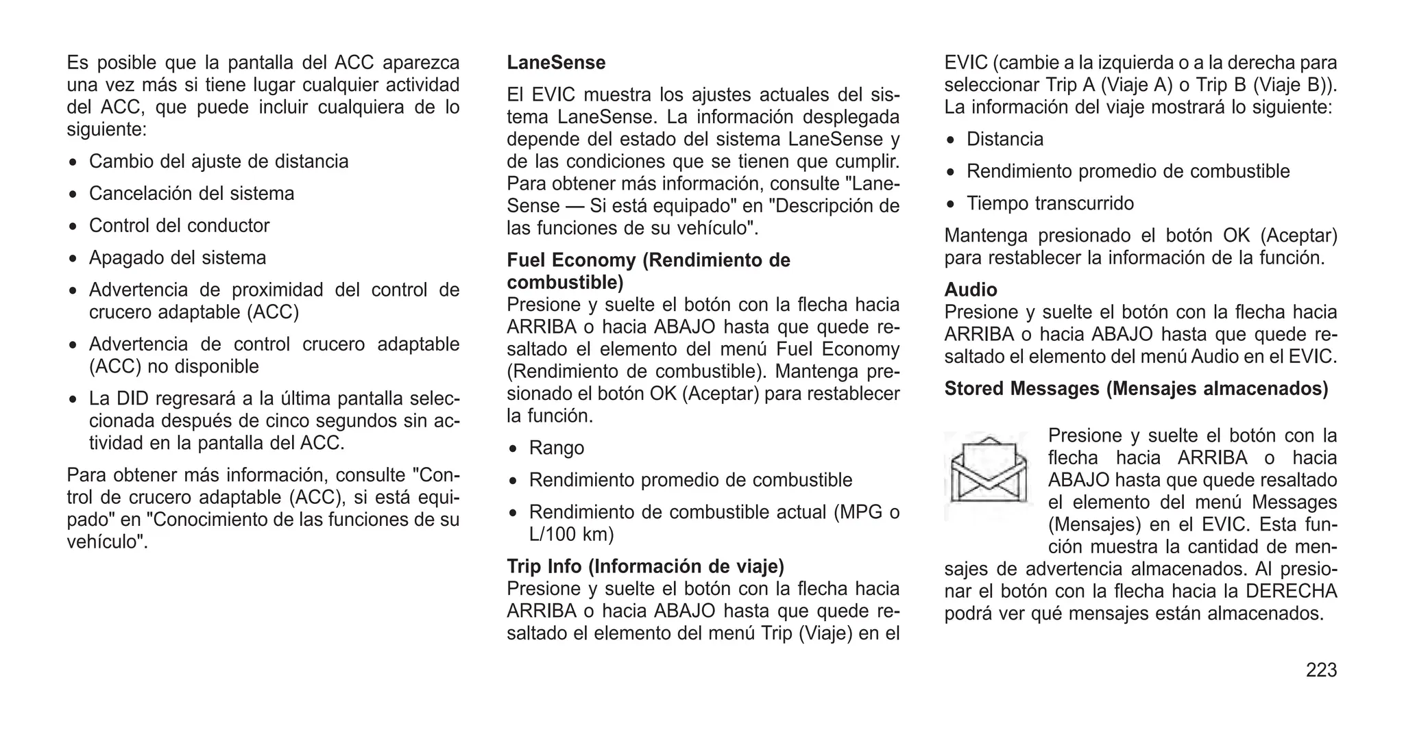 Es posible que la pantalla del ACC aparezca
una vez más si tiene lugar cualquier actividad
del ACC, que puede incluir cualquiera de lo
siguiente:
• Cambio del ajuste de distancia
• Cancelación del sistema
• Control del conductor
• Apagado del sistema
• Advertencia de proximidad del control de
crucero adaptable (ACC)
• Advertencia de control crucero adaptable
(ACC) no disponible
• La DID regresará a la última pantalla selec-
cionada después de cinco segundos sin ac-
tividad en la pantalla del ACC.
Para obtener más información, consulte "Con-
trol de crucero adaptable (ACC), si está equi-
pado" en "Conocimiento de las funciones de su
vehículo".
LaneSense
El EVIC muestra los ajustes actuales del sis-
tema LaneSense. La información desplegada
depende del estado del sistema LaneSense y
de las condiciones que se tienen que cumplir.
Para obtener más información, consulte "Lane-
Sense — Si está equipado" en "Descripción de
las funciones de su vehículo".
Fuel Economy (Rendimiento de
combustible)
Presione y suelte el botón con la flecha hacia
ARRIBA o hacia ABAJO hasta que quede re-
saltado el elemento del menú Fuel Economy
(Rendimiento de combustible). Mantenga pre-
sionado el botón OK (Aceptar) para restablecer
la función.
• Rango
• Rendimiento promedio de combustible
• Rendimiento de combustible actual (MPG o
L/100 km)
Trip Info (Información de viaje)
Presione y suelte el botón con la flecha hacia
ARRIBA o hacia ABAJO hasta que quede re-
saltado el elemento del menú Trip (Viaje) en el
EVIC (cambie a la izquierda o a la derecha para
seleccionar Trip A (Viaje A) o Trip B (Viaje B)).
La información del viaje mostrará lo siguiente:
• Distancia
• Rendimiento promedio de combustible
• Tiempo transcurrido
Mantenga presionado el botón OK (Aceptar)
para restablecer la información de la función.
Audio
Presione y suelte el botón con la flecha hacia
ARRIBA o hacia ABAJO hasta que quede re-
saltado el elemento del menú Audio en el EVIC.
Stored Messages (Mensajes almacenados)
Presione y suelte el botón con la
flecha hacia ARRIBA o hacia
ABAJO hasta que quede resaltado
el elemento del menú Messages
(Mensajes) en el EVIC. Esta fun-
ción muestra la cantidad de men-
sajes de advertencia almacenados. Al presio-
nar el botón con la flecha hacia la DERECHA
podrá ver qué mensajes están almacenados.
223
 