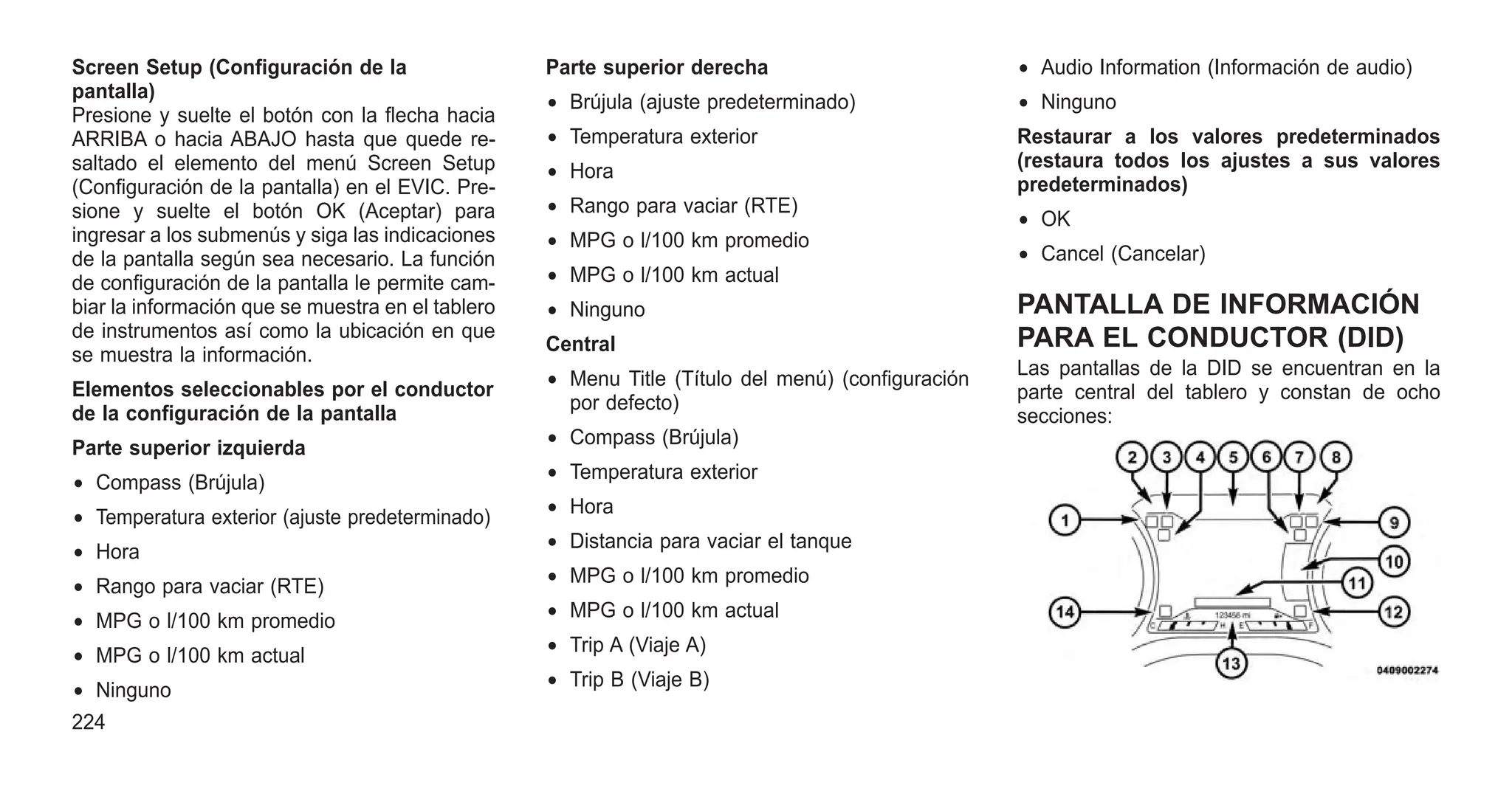 Screen Setup (Configuración de la
pantalla)
Presione y suelte el botón con la flecha hacia
ARRIBA o hacia ABAJO hasta que quede re-
saltado el elemento del menú Screen Setup
(Configuración de la pantalla) en el EVIC. Pre-
sione y suelte el botón OK (Aceptar) para
ingresar a los submenús y siga las indicaciones
de la pantalla según sea necesario. La función
de configuración de la pantalla le permite cam-
biar la información que se muestra en el tablero
de instrumentos así como la ubicación en que
se muestra la información.
Elementos seleccionables por el conductor
de la configuración de la pantalla
Parte superior izquierda
• Compass (Brújula)
• Temperatura exterior (ajuste predeterminado)
• Hora
• Rango para vaciar (RTE)
• MPG o l/100 km promedio
• MPG o l/100 km actual
• Ninguno
Parte superior derecha
• Brújula (ajuste predeterminado)
• Temperatura exterior
• Hora
• Rango para vaciar (RTE)
• MPG o l/100 km promedio
• MPG o l/100 km actual
• Ninguno
Central
• Menu Title (Título del menú) (configuración
por defecto)
• Compass (Brújula)
• Temperatura exterior
• Hora
• Distancia para vaciar el tanque
• MPG o l/100 km promedio
• MPG o l/100 km actual
• Trip A (Viaje A)
• Trip B (Viaje B)
• Audio Information (Información de audio)
• Ninguno
Restaurar a los valores predeterminados
(restaura todos los ajustes a sus valores
predeterminados)
• OK
• Cancel (Cancelar)
PANTALLA DE INFORMACIÓN
PARA EL CONDUCTOR (DID)
Las pantallas de la DID se encuentran en la
parte central del tablero y constan de ocho
secciones:
224
 