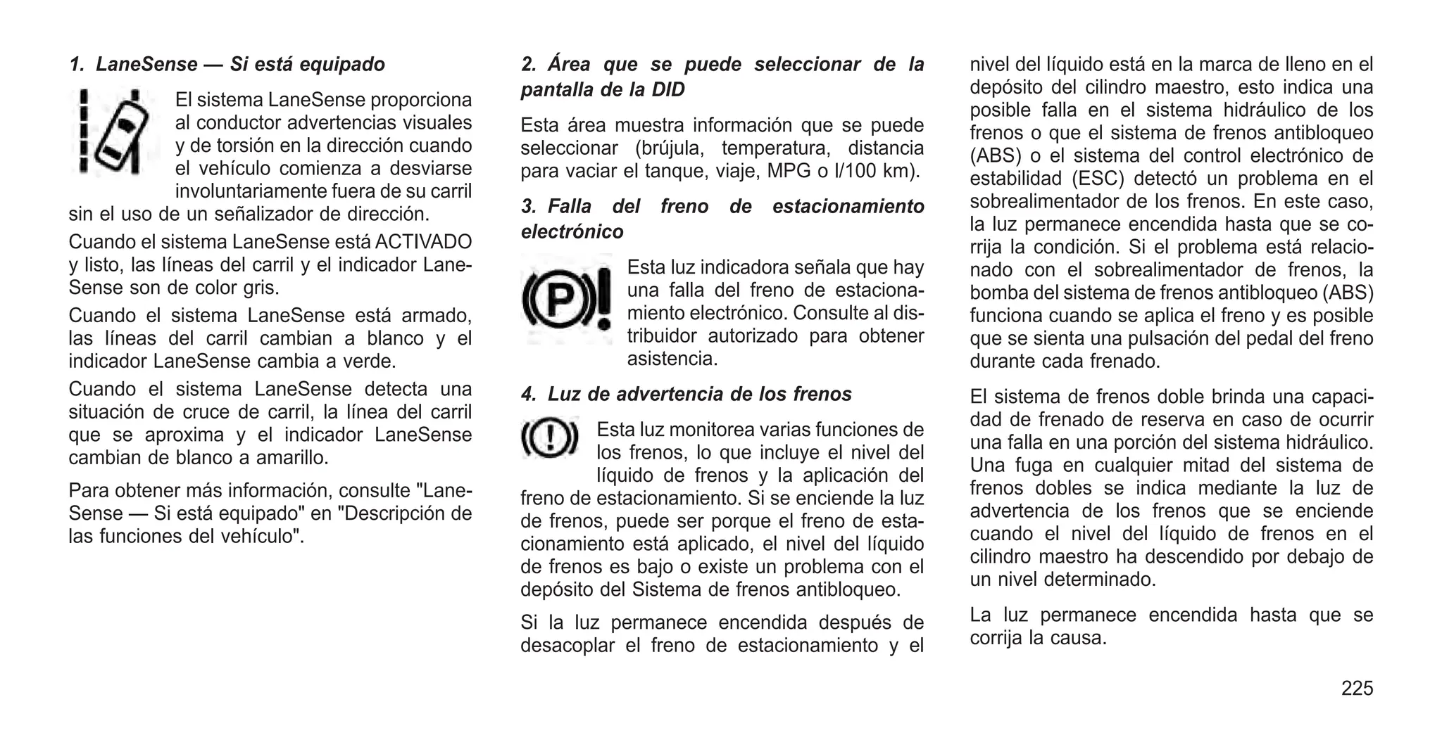 1. LaneSense — Si está equipado
El sistema LaneSense proporciona
al conductor advertencias visuales
y de torsión en la dirección cuando
el vehículo comienza a desviarse
involuntariamente fuera de su carril
sin el uso de un señalizador de dirección.
Cuando el sistema LaneSense está ACTIVADO
y listo, las líneas del carril y el indicador Lane-
Sense son de color gris.
Cuando el sistema LaneSense está armado,
las líneas del carril cambian a blanco y el
indicador LaneSense cambia a verde.
Cuando el sistema LaneSense detecta una
situación de cruce de carril, la línea del carril
que se aproxima y el indicador LaneSense
cambian de blanco a amarillo.
Para obtener más información, consulte "Lane-
Sense — Si está equipado" en "Descripción de
las funciones del vehículo".
2. Área que se puede seleccionar de la
pantalla de la DID
Esta área muestra información que se puede
seleccionar (brújula, temperatura, distancia
para vaciar el tanque, viaje, MPG o l/100 km).
3. Falla del freno de estacionamiento
electrónico
Esta luz indicadora señala que hay
una falla del freno de estaciona-
miento electrónico. Consulte al dis-
tribuidor autorizado para obtener
asistencia.
4. Luz de advertencia de los frenos
Esta luz monitorea varias funciones de
los frenos, lo que incluye el nivel del
líquido de frenos y la aplicación del
freno de estacionamiento. Si se enciende la luz
de frenos, puede ser porque el freno de esta-
cionamiento está aplicado, el nivel del líquido
de frenos es bajo o existe un problema con el
depósito del Sistema de frenos antibloqueo.
Si la luz permanece encendida después de
desacoplar el freno de estacionamiento y el
nivel del líquido está en la marca de lleno en el
depósito del cilindro maestro, esto indica una
posible falla en el sistema hidráulico de los
frenos o que el sistema de frenos antibloqueo
(ABS) o el sistema del control electrónico de
estabilidad (ESC) detectó un problema en el
sobrealimentador de los frenos. En este caso,
la luz permanece encendida hasta que se co-
rrija la condición. Si el problema está relacio-
nado con el sobrealimentador de frenos, la
bomba del sistema de frenos antibloqueo (ABS)
funciona cuando se aplica el freno y es posible
que se sienta una pulsación del pedal del freno
durante cada frenado.
El sistema de frenos doble brinda una capaci-
dad de frenado de reserva en caso de ocurrir
una falla en una porción del sistema hidráulico.
Una fuga en cualquier mitad del sistema de
frenos dobles se indica mediante la luz de
advertencia de los frenos que se enciende
cuando el nivel del líquido de frenos en el
cilindro maestro ha descendido por debajo de
un nivel determinado.
La luz permanece encendida hasta que se
corrija la causa.
225
 