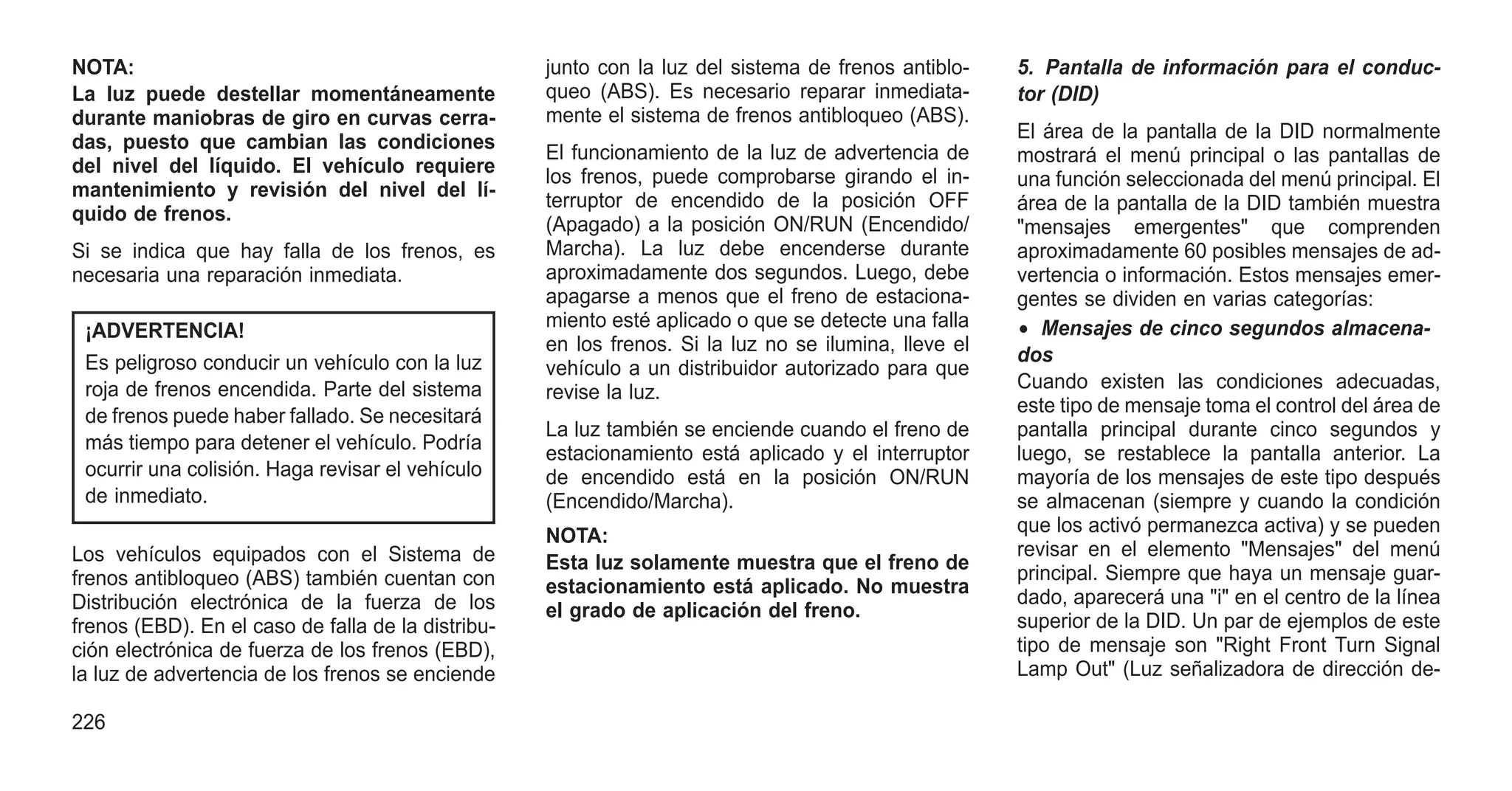 NOTA:
La luz puede destellar momentáneamente
durante maniobras de giro en curvas cerra-
das, puesto que cambian las condiciones
del nivel del líquido. El vehículo requiere
mantenimiento y revisión del nivel del lí-
quido de frenos.
Si se indica que hay falla de los frenos, es
necesaria una reparación inmediata.
¡ADVERTENCIA!
Es peligroso conducir un vehículo con la luz
roja de frenos encendida. Parte del sistema
de frenos puede haber fallado. Se necesitará
más tiempo para detener el vehículo. Podría
ocurrir una colisión. Haga revisar el vehículo
de inmediato.
Los vehículos equipados con el Sistema de
frenos antibloqueo (ABS) también cuentan con
Distribución electrónica de la fuerza de los
frenos (EBD). En el caso de falla de la distribu-
ción electrónica de fuerza de los frenos (EBD),
la luz de advertencia de los frenos se enciende
junto con la luz del sistema de frenos antiblo-
queo (ABS). Es necesario reparar inmediata-
mente el sistema de frenos antibloqueo (ABS).
El funcionamiento de la luz de advertencia de
los frenos, puede comprobarse girando el in-
terruptor de encendido de la posición OFF
(Apagado) a la posición ON/RUN (Encendido/
Marcha). La luz debe encenderse durante
aproximadamente dos segundos. Luego, debe
apagarse a menos que el freno de estaciona-
miento esté aplicado o que se detecte una falla
en los frenos. Si la luz no se ilumina, lleve el
vehículo a un distribuidor autorizado para que
revise la luz.
La luz también se enciende cuando el freno de
estacionamiento está aplicado y el interruptor
de encendido está en la posición ON/RUN
(Encendido/Marcha).
NOTA:
Esta luz solamente muestra que el freno de
estacionamiento está aplicado. No muestra
el grado de aplicación del freno.
5. Pantalla de información para el conduc-
tor (DID)
El área de la pantalla de la DID normalmente
mostrará el menú principal o las pantallas de
una función seleccionada del menú principal. El
área de la pantalla de la DID también muestra
"mensajes emergentes" que comprenden
aproximadamente 60 posibles mensajes de ad-
vertencia o información. Estos mensajes emer-
gentes se dividen en varias categorías:
• Mensajes de cinco segundos almacena-
dos
Cuando existen las condiciones adecuadas,
este tipo de mensaje toma el control del área de
pantalla principal durante cinco segundos y
luego, se restablece la pantalla anterior. La
mayoría de los mensajes de este tipo después
se almacenan (siempre y cuando la condición
que los activó permanezca activa) y se pueden
revisar en el elemento "Mensajes" del menú
principal. Siempre que haya un mensaje guar-
dado, aparecerá una "i" en el centro de la línea
superior de la DID. Un par de ejemplos de este
tipo de mensaje son "Right Front Turn Signal
Lamp Out" (Luz señalizadora de dirección de-
226
 