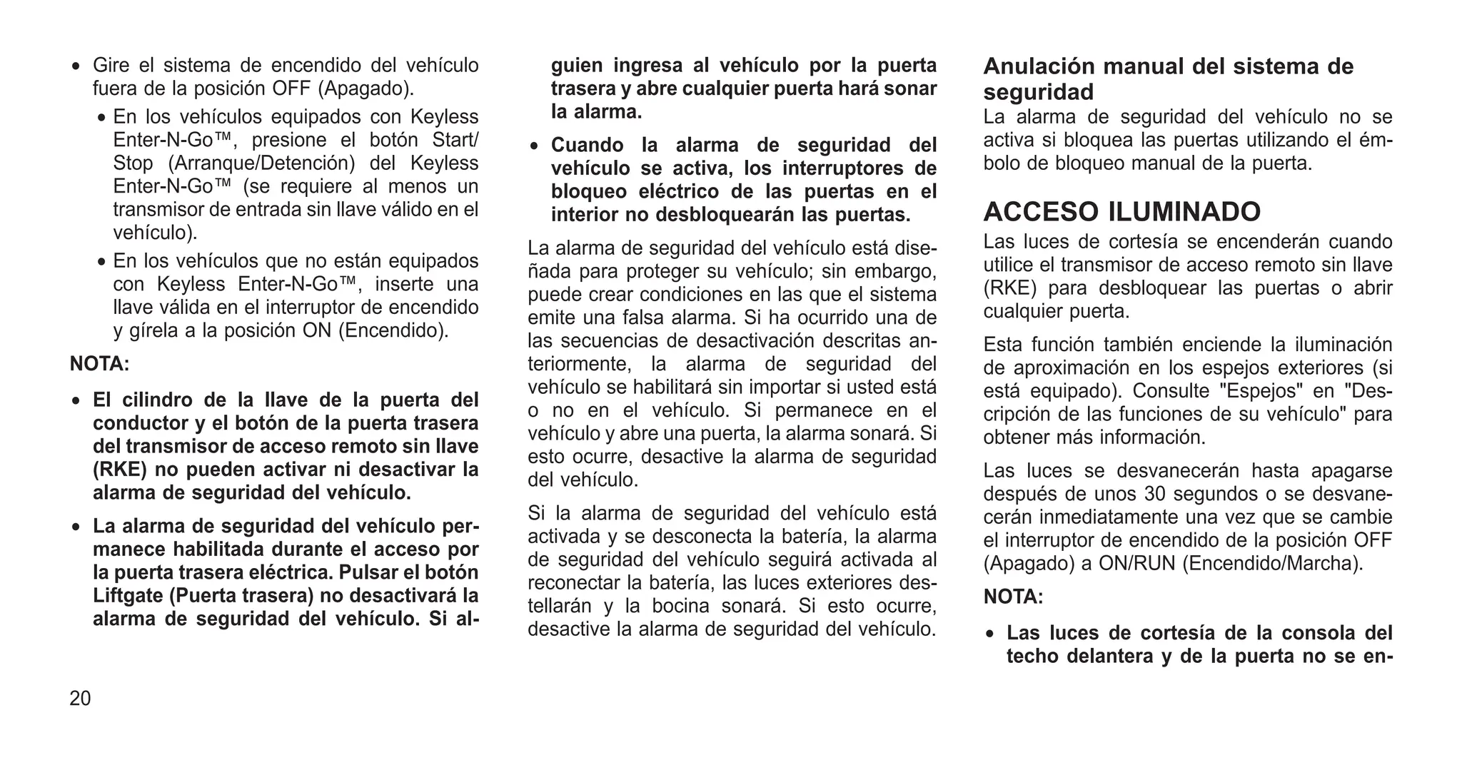 • Gire el sistema de encendido del vehículo
fuera de la posición OFF (Apagado).
• En los vehículos equipados con Keyless
Enter-N-Go™, presione el botón Start/
Stop (Arranque/Detención) del Keyless
Enter-N-Go™ (se requiere al menos un
transmisor de entrada sin llave válido en el
vehículo).
• En los vehículos que no están equipados
con Keyless Enter-N-Go™, inserte una
llave válida en el interruptor de encendido
y gírela a la posición ON (Encendido).
NOTA:
• El cilindro de la llave de la puerta del
conductor y el botón de la puerta trasera
del transmisor de acceso remoto sin llave
(RKE) no pueden activar ni desactivar la
alarma de seguridad del vehículo.
• La alarma de seguridad del vehículo per-
manece habilitada durante el acceso por
la puerta trasera eléctrica. Pulsar el botón
Liftgate (Puerta trasera) no desactivará la
alarma de seguridad del vehículo. Si al-
guien ingresa al vehículo por la puerta
trasera y abre cualquier puerta hará sonar
la alarma.
• Cuando la alarma de seguridad del
vehículo se activa, los interruptores de
bloqueo eléctrico de las puertas en el
interior no desbloquearán las puertas.
La alarma de seguridad del vehículo está dise-
ñada para proteger su vehículo; sin embargo,
puede crear condiciones en las que el sistema
emite una falsa alarma. Si ha ocurrido una de
las secuencias de desactivación descritas an-
teriormente, la alarma de seguridad del
vehículo se habilitará sin importar si usted está
o no en el vehículo. Si permanece en el
vehículo y abre una puerta, la alarma sonará. Si
esto ocurre, desactive la alarma de seguridad
del vehículo.
Si la alarma de seguridad del vehículo está
activada y se desconecta la batería, la alarma
de seguridad del vehículo seguirá activada al
reconectar la batería, las luces exteriores des-
tellarán y la bocina sonará. Si esto ocurre,
desactive la alarma de seguridad del vehículo.
Anulación manual del sistema de
seguridad
La alarma de seguridad del vehículo no se
activa si bloquea las puertas utilizando el ém-
bolo de bloqueo manual de la puerta.
ACCESO ILUMINADO
Las luces de cortesía se encenderán cuando
utilice el transmisor de acceso remoto sin llave
(RKE) para desbloquear las puertas o abrir
cualquier puerta.
Esta función también enciende la iluminación
de aproximación en los espejos exteriores (si
está equipado). Consulte "Espejos" en "Des-
cripción de las funciones de su vehículo" para
obtener más información.
Las luces se desvanecerán hasta apagarse
después de unos 30 segundos o se desvane-
cerán inmediatamente una vez que se cambie
el interruptor de encendido de la posición OFF
(Apagado) a ON/RUN (Encendido/Marcha).
NOTA:
• Las luces de cortesía de la consola del
techo delantera y de la puerta no se en-
20
 