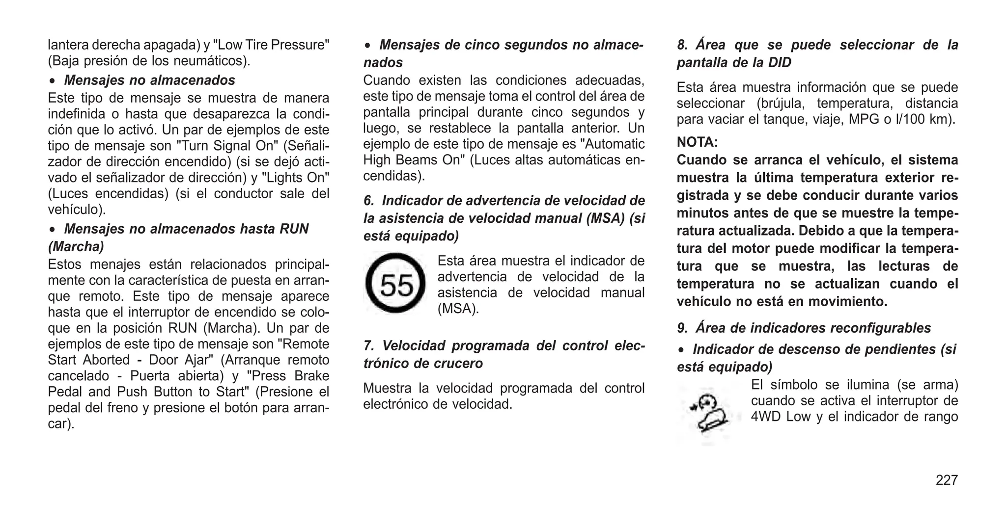 lantera derecha apagada) y "Low Tire Pressure"
(Baja presión de los neumáticos).
• Mensajes no almacenados
Este tipo de mensaje se muestra de manera
indefinida o hasta que desaparezca la condi-
ción que lo activó. Un par de ejemplos de este
tipo de mensaje son "Turn Signal On" (Señali-
zador de dirección encendido) (si se dejó acti-
vado el señalizador de dirección) y "Lights On"
(Luces encendidas) (si el conductor sale del
vehículo).
• Mensajes no almacenados hasta RUN
(Marcha)
Estos menajes están relacionados principal-
mente con la característica de puesta en arran-
que remoto. Este tipo de mensaje aparece
hasta que el interruptor de encendido se colo-
que en la posición RUN (Marcha). Un par de
ejemplos de este tipo de mensaje son "Remote
Start Aborted - Door Ajar" (Arranque remoto
cancelado - Puerta abierta) y "Press Brake
Pedal and Push Button to Start" (Presione el
pedal del freno y presione el botón para arran-
car).
• Mensajes de cinco segundos no almace-
nados
Cuando existen las condiciones adecuadas,
este tipo de mensaje toma el control del área de
pantalla principal durante cinco segundos y
luego, se restablece la pantalla anterior. Un
ejemplo de este tipo de mensaje es "Automatic
High Beams On" (Luces altas automáticas en-
cendidas).
6. Indicador de advertencia de velocidad de
la asistencia de velocidad manual (MSA) (si
está equipado)
Esta área muestra el indicador de
advertencia de velocidad de la
asistencia de velocidad manual
(MSA).
7. Velocidad programada del control elec-
trónico de crucero
Muestra la velocidad programada del control
electrónico de velocidad.
8. Área que se puede seleccionar de la
pantalla de la DID
Esta área muestra información que se puede
seleccionar (brújula, temperatura, distancia
para vaciar el tanque, viaje, MPG o l/100 km).
NOTA:
Cuando se arranca el vehículo, el sistema
muestra la última temperatura exterior re-
gistrada y se debe conducir durante varios
minutos antes de que se muestre la tempe-
ratura actualizada. Debido a que la tempera-
tura del motor puede modificar la tempera-
tura que se muestra, las lecturas de
temperatura no se actualizan cuando el
vehículo no está en movimiento.
9. Área de indicadores reconfigurables
• Indicador de descenso de pendientes (si
está equipado)
El símbolo se ilumina (se arma)
cuando se activa el interruptor de
4WD Low y el indicador de rango
227
 