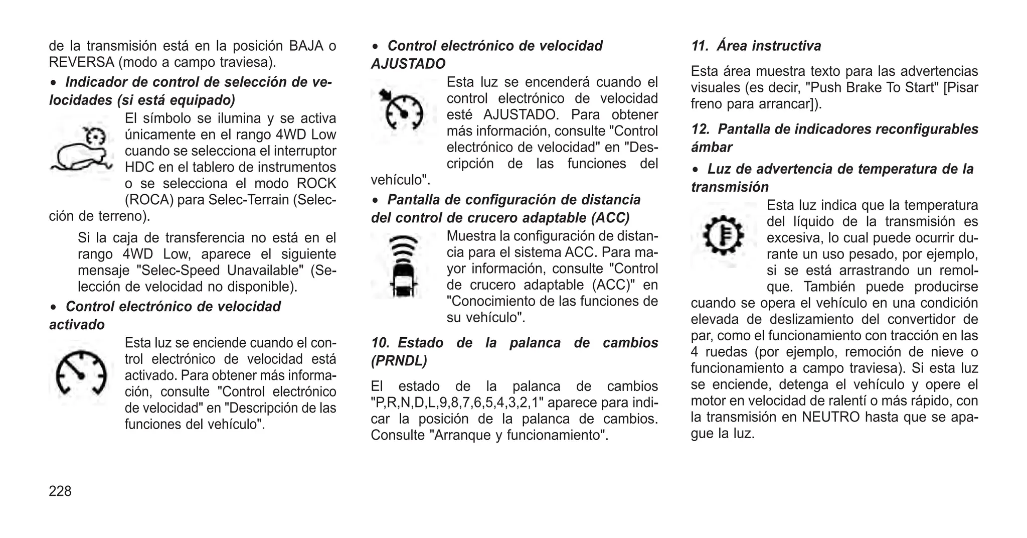 de la transmisión está en la posición BAJA o
REVERSA (modo a campo traviesa).
• Indicador de control de selección de ve-
locidades (si está equipado)
El símbolo se ilumina y se activa
únicamente en el rango 4WD Low
cuando se selecciona el interruptor
HDC en el tablero de instrumentos
o se selecciona el modo ROCK
(ROCA) para Selec-Terrain (Selec-
ción de terreno).
Si la caja de transferencia no está en el
rango 4WD Low, aparece el siguiente
mensaje "Selec-Speed Unavailable" (Se-
lección de velocidad no disponible).
• Control electrónico de velocidad
activado
Esta luz se enciende cuando el con-
trol electrónico de velocidad está
activado. Para obtener más informa-
ción, consulte "Control electrónico
de velocidad" en "Descripción de las
funciones del vehículo".
• Control electrónico de velocidad
AJUSTADO
Esta luz se encenderá cuando el
control electrónico de velocidad
esté AJUSTADO. Para obtener
más información, consulte "Control
electrónico de velocidad" en "Des-
cripción de las funciones del
vehículo".
• Pantalla de configuración de distancia
del control de crucero adaptable (ACC)
Muestra la configuración de distan-
cia para el sistema ACC. Para ma-
yor información, consulte "Control
de crucero adaptable (ACC)" en
"Conocimiento de las funciones de
su vehículo".
10. Estado de la palanca de cambios
(PRNDL)
El estado de la palanca de cambios
"P,R,N,D,L,9,8,7,6,5,4,3,2,1" aparece para indi-
car la posición de la palanca de cambios.
Consulte "Arranque y funcionamiento".
11. Área instructiva
Esta área muestra texto para las advertencias
visuales (es decir, "Push Brake To Start" [Pisar
freno para arrancar]).
12. Pantalla de indicadores reconfigurables
ámbar
• Luz de advertencia de temperatura de la
transmisión
Esta luz indica que la temperatura
del líquido de la transmisión es
excesiva, lo cual puede ocurrir du-
rante un uso pesado, por ejemplo,
si se está arrastrando un remol-
que. También puede producirse
cuando se opera el vehículo en una condición
elevada de deslizamiento del convertidor de
par, como el funcionamiento con tracción en las
4 ruedas (por ejemplo, remoción de nieve o
funcionamiento a campo traviesa). Si esta luz
se enciende, detenga el vehículo y opere el
motor en velocidad de ralentí o más rápido, con
la transmisión en NEUTRO hasta que se apa-
gue la luz.
228
 
