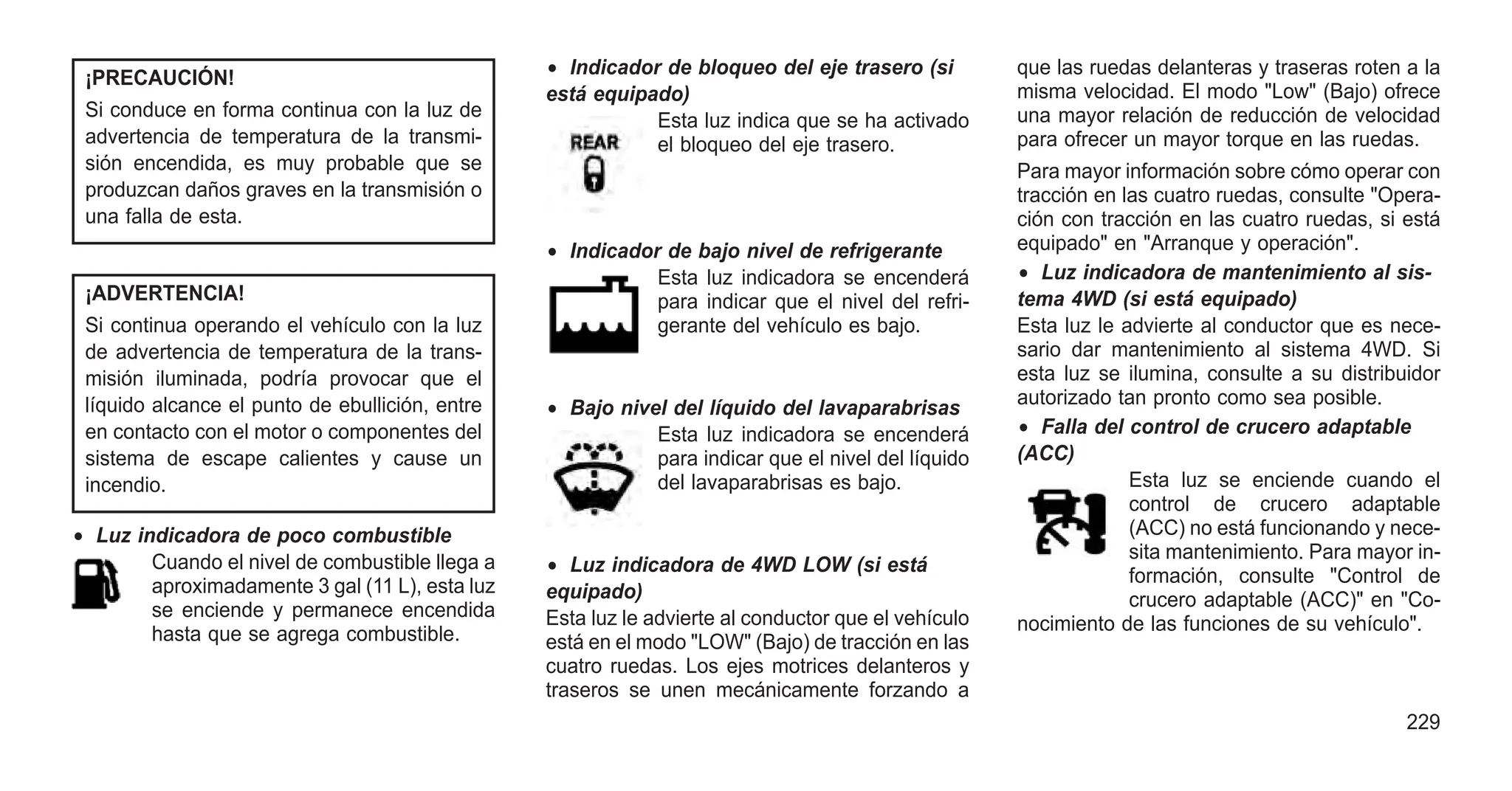 ¡PRECAUCIÓN!
Si conduce en forma continua con la luz de
advertencia de temperatura de la transmi-
sión encendida, es muy probable que se
produzcan daños graves en la transmisión o
una falla de esta.
¡ADVERTENCIA!
Si continua operando el vehículo con la luz
de advertencia de temperatura de la trans-
misión iluminada, podría provocar que el
líquido alcance el punto de ebullición, entre
en contacto con el motor o componentes del
sistema de escape calientes y cause un
incendio.
• Luz indicadora de poco combustible
Cuando el nivel de combustible llega a
aproximadamente 3 gal (11 L), esta luz
se enciende y permanece encendida
hasta que se agrega combustible.
• Indicador de bloqueo del eje trasero (si
está equipado)
Esta luz indica que se ha activado
el bloqueo del eje trasero.
• Indicador de bajo nivel de refrigerante
Esta luz indicadora se encenderá
para indicar que el nivel del refri-
gerante del vehículo es bajo.
• Bajo nivel del líquido del lavaparabrisas
Esta luz indicadora se encenderá
para indicar que el nivel del líquido
del lavaparabrisas es bajo.
• Luz indicadora de 4WD LOW (si está
equipado)
Esta luz le advierte al conductor que el vehículo
está en el modo "LOW" (Bajo) de tracción en las
cuatro ruedas. Los ejes motrices delanteros y
traseros se unen mecánicamente forzando a
que las ruedas delanteras y traseras roten a la
misma velocidad. El modo "Low" (Bajo) ofrece
una mayor relación de reducción de velocidad
para ofrecer un mayor torque en las ruedas.
Para mayor información sobre cómo operar con
tracción en las cuatro ruedas, consulte "Opera-
ción con tracción en las cuatro ruedas, si está
equipado" en "Arranque y operación".
• Luz indicadora de mantenimiento al sis-
tema 4WD (si está equipado)
Esta luz le advierte al conductor que es nece-
sario dar mantenimiento al sistema 4WD. Si
esta luz se ilumina, consulte a su distribuidor
autorizado tan pronto como sea posible.
• Falla del control de crucero adaptable
(ACC)
Esta luz se enciende cuando el
control de crucero adaptable
(ACC) no está funcionando y nece-
sita mantenimiento. Para mayor in-
formación, consulte "Control de
crucero adaptable (ACC)" en "Co-
nocimiento de las funciones de su vehículo".
229
 