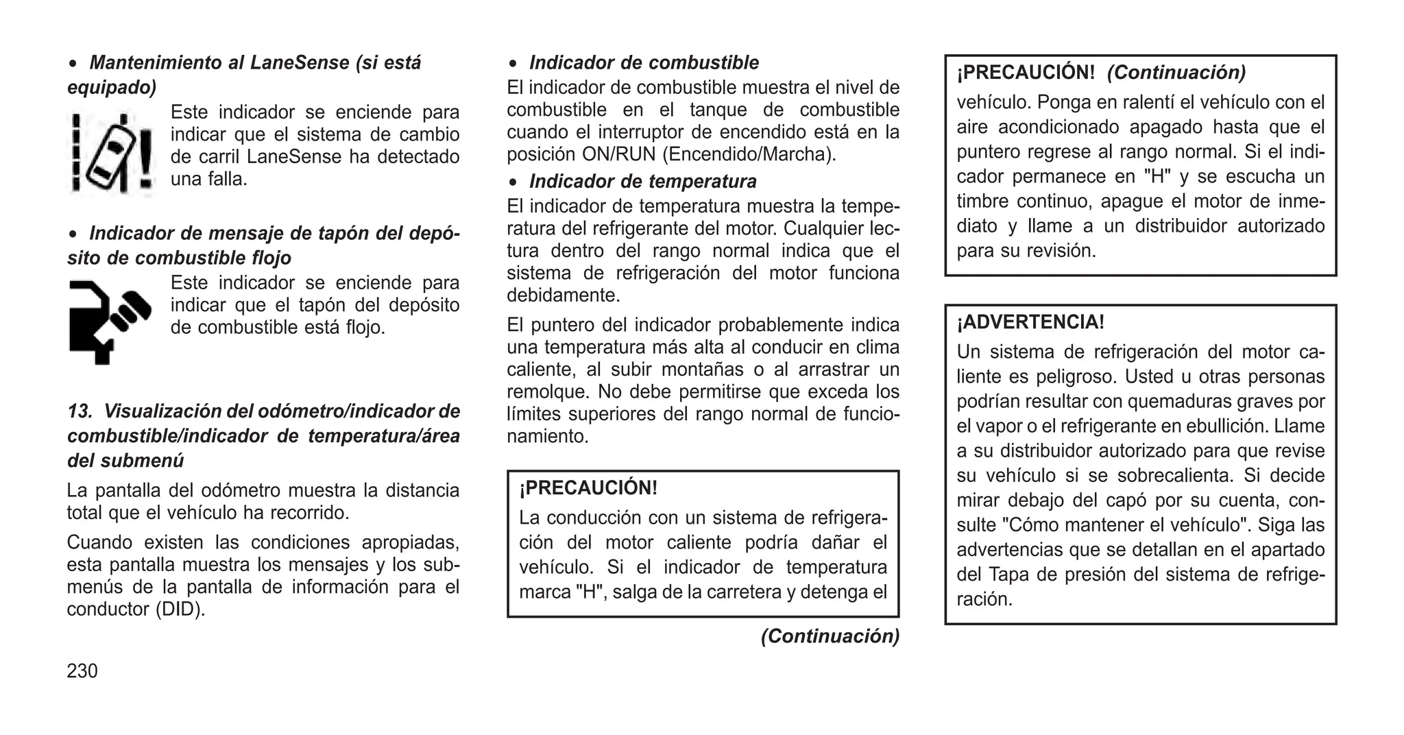 • Mantenimiento al LaneSense (si está
equipado)
Este indicador se enciende para
indicar que el sistema de cambio
de carril LaneSense ha detectado
una falla.
• Indicador de mensaje de tapón del depó-
sito de combustible flojo
Este indicador se enciende para
indicar que el tapón del depósito
de combustible está flojo.
13. Visualización del odómetro/indicador de
combustible/indicador de temperatura/área
del submenú
La pantalla del odómetro muestra la distancia
total que el vehículo ha recorrido.
Cuando existen las condiciones apropiadas,
esta pantalla muestra los mensajes y los sub-
menús de la pantalla de información para el
conductor (DID).
• Indicador de combustible
El indicador de combustible muestra el nivel de
combustible en el tanque de combustible
cuando el interruptor de encendido está en la
posición ON/RUN (Encendido/Marcha).
• Indicador de temperatura
El indicador de temperatura muestra la tempe-
ratura del refrigerante del motor. Cualquier lec-
tura dentro del rango normal indica que el
sistema de refrigeración del motor funciona
debidamente.
El puntero del indicador probablemente indica
una temperatura más alta al conducir en clima
caliente, al subir montañas o al arrastrar un
remolque. No debe permitirse que exceda los
límites superiores del rango normal de funcio-
namiento.
¡PRECAUCIÓN!
La conducción con un sistema de refrigera-
ción del motor caliente podría dañar el
vehículo. Si el indicador de temperatura
marca "H", salga de la carretera y detenga el
(Continuación)
¡PRECAUCIÓN! (Continuación)
vehículo. Ponga en ralentí el vehículo con el
aire acondicionado apagado hasta que el
puntero regrese al rango normal. Si el indi-
cador permanece en "H" y se escucha un
timbre continuo, apague el motor de inme-
diato y llame a un distribuidor autorizado
para su revisión.
¡ADVERTENCIA!
Un sistema de refrigeración del motor ca-
liente es peligroso. Usted u otras personas
podrían resultar con quemaduras graves por
el vapor o el refrigerante en ebullición. Llame
a su distribuidor autorizado para que revise
su vehículo si se sobrecalienta. Si decide
mirar debajo del capó por su cuenta, con-
sulte "Cómo mantener el vehículo". Siga las
advertencias que se detallan en el apartado
del Tapa de presión del sistema de refrige-
ración.
230
 
