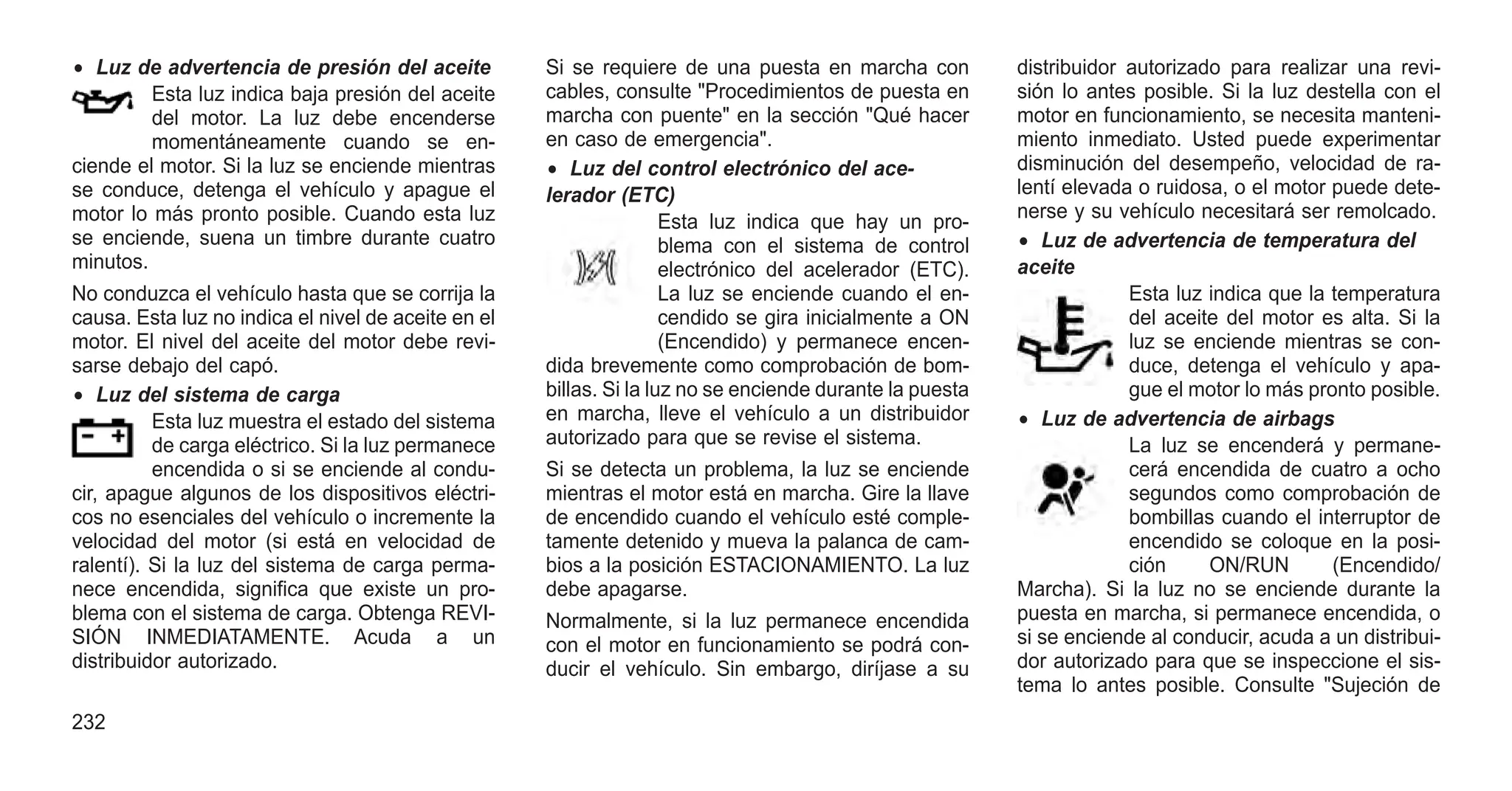 • Luz de advertencia de presión del aceite
Esta luz indica baja presión del aceite
del motor. La luz debe encenderse
momentáneamente cuando se en-
ciende el motor. Si la luz se enciende mientras
se conduce, detenga el vehículo y apague el
motor lo más pronto posible. Cuando esta luz
se enciende, suena un timbre durante cuatro
minutos.
No conduzca el vehículo hasta que se corrija la
causa. Esta luz no indica el nivel de aceite en el
motor. El nivel del aceite del motor debe revi-
sarse debajo del capó.
• Luz del sistema de carga
Esta luz muestra el estado del sistema
de carga eléctrico. Si la luz permanece
encendida o si se enciende al condu-
cir, apague algunos de los dispositivos eléctri-
cos no esenciales del vehículo o incremente la
velocidad del motor (si está en velocidad de
ralentí). Si la luz del sistema de carga perma-
nece encendida, significa que existe un pro-
blema con el sistema de carga. Obtenga REVI-
SIÓN INMEDIATAMENTE. Acuda a un
distribuidor autorizado.
Si se requiere de una puesta en marcha con
cables, consulte "Procedimientos de puesta en
marcha con puente" en la sección "Qué hacer
en caso de emergencia".
• Luz del control electrónico del ace-
lerador (ETC)
Esta luz indica que hay un pro-
blema con el sistema de control
electrónico del acelerador (ETC).
La luz se enciende cuando el en-
cendido se gira inicialmente a ON
(Encendido) y permanece encen-
dida brevemente como comprobación de bom-
billas. Si la luz no se enciende durante la puesta
en marcha, lleve el vehículo a un distribuidor
autorizado para que se revise el sistema.
Si se detecta un problema, la luz se enciende
mientras el motor está en marcha. Gire la llave
de encendido cuando el vehículo esté comple-
tamente detenido y mueva la palanca de cam-
bios a la posición ESTACIONAMIENTO. La luz
debe apagarse.
Normalmente, si la luz permanece encendida
con el motor en funcionamiento se podrá con-
ducir el vehículo. Sin embargo, diríjase a su
distribuidor autorizado para realizar una revi-
sión lo antes posible. Si la luz destella con el
motor en funcionamiento, se necesita manteni-
miento inmediato. Usted puede experimentar
disminución del desempeño, velocidad de ra-
lentí elevada o ruidosa, o el motor puede dete-
nerse y su vehículo necesitará ser remolcado.
• Luz de advertencia de temperatura del
aceite
Esta luz indica que la temperatura
del aceite del motor es alta. Si la
luz se enciende mientras se con-
duce, detenga el vehículo y apa-
gue el motor lo más pronto posible.
• Luz de advertencia de airbags
La luz se encenderá y permane-
cerá encendida de cuatro a ocho
segundos como comprobación de
bombillas cuando el interruptor de
encendido se coloque en la posi-
ción ON/RUN (Encendido/
Marcha). Si la luz no se enciende durante la
puesta en marcha, si permanece encendida, o
si se enciende al conducir, acuda a un distribui-
dor autorizado para que se inspeccione el sis-
tema lo antes posible. Consulte "Sujeción de
232
 