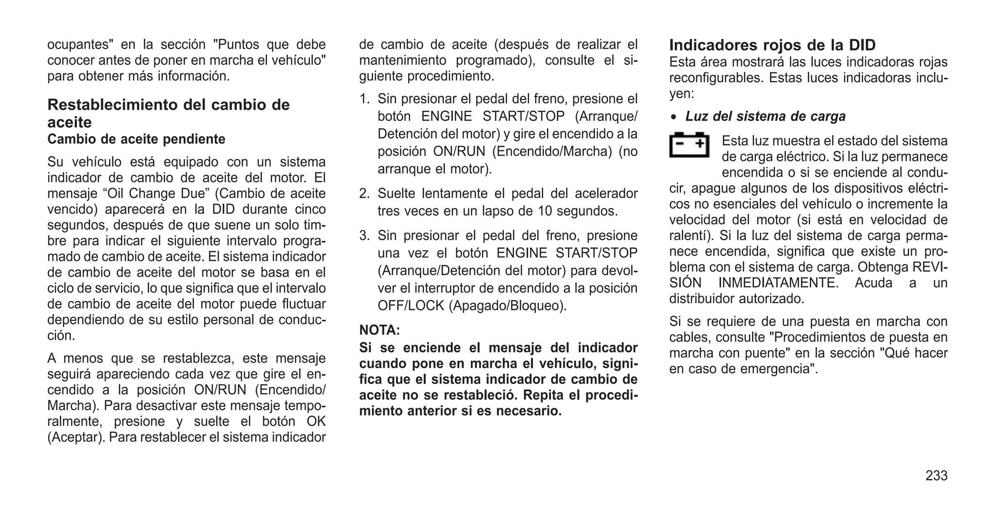 ocupantes" en la sección "Puntos que debe
conocer antes de poner en marcha el vehículo"
para obtener más información.
Restablecimiento del cambio de
aceite
Cambio de aceite pendiente
Su vehículo está equipado con un sistema
indicador de cambio de aceite del motor. El
mensaje “Oil Change Due” (Cambio de aceite
vencido) aparecerá en la DID durante cinco
segundos, después de que suene un solo tim-
bre para indicar el siguiente intervalo progra-
mado de cambio de aceite. El sistema indicador
de cambio de aceite del motor se basa en el
ciclo de servicio, lo que significa que el intervalo
de cambio de aceite del motor puede fluctuar
dependiendo de su estilo personal de conduc-
ción.
A menos que se restablezca, este mensaje
seguirá apareciendo cada vez que gire el en-
cendido a la posición ON/RUN (Encendido/
Marcha). Para desactivar este mensaje tempo-
ralmente, presione y suelte el botón OK
(Aceptar). Para restablecer el sistema indicador
de cambio de aceite (después de realizar el
mantenimiento programado), consulte el si-
guiente procedimiento.
1. Sin presionar el pedal del freno, presione el
botón ENGINE START/STOP (Arranque/
Detención del motor) y gire el encendido a la
posición ON/RUN (Encendido/Marcha) (no
arranque el motor).
2. Suelte lentamente el pedal del acelerador
tres veces en un lapso de 10 segundos.
3. Sin presionar el pedal del freno, presione
una vez el botón ENGINE START/STOP
(Arranque/Detención del motor) para devol-
ver el interruptor de encendido a la posición
OFF/LOCK (Apagado/Bloqueo).
NOTA:
Si se enciende el mensaje del indicador
cuando pone en marcha el vehículo, signi-
fica que el sistema indicador de cambio de
aceite no se restableció. Repita el procedi-
miento anterior si es necesario.
Indicadores rojos de la DID
Esta área mostrará las luces indicadoras rojas
reconfigurables. Estas luces indicadoras inclu-
yen:
• Luz del sistema de carga
Esta luz muestra el estado del sistema
de carga eléctrico. Si la luz permanece
encendida o si se enciende al condu-
cir, apague algunos de los dispositivos eléctri-
cos no esenciales del vehículo o incremente la
velocidad del motor (si está en velocidad de
ralentí). Si la luz del sistema de carga perma-
nece encendida, significa que existe un pro-
blema con el sistema de carga. Obtenga REVI-
SIÓN INMEDIATAMENTE. Acuda a un
distribuidor autorizado.
Si se requiere de una puesta en marcha con
cables, consulte "Procedimientos de puesta en
marcha con puente" en la sección "Qué hacer
en caso de emergencia".
233
 