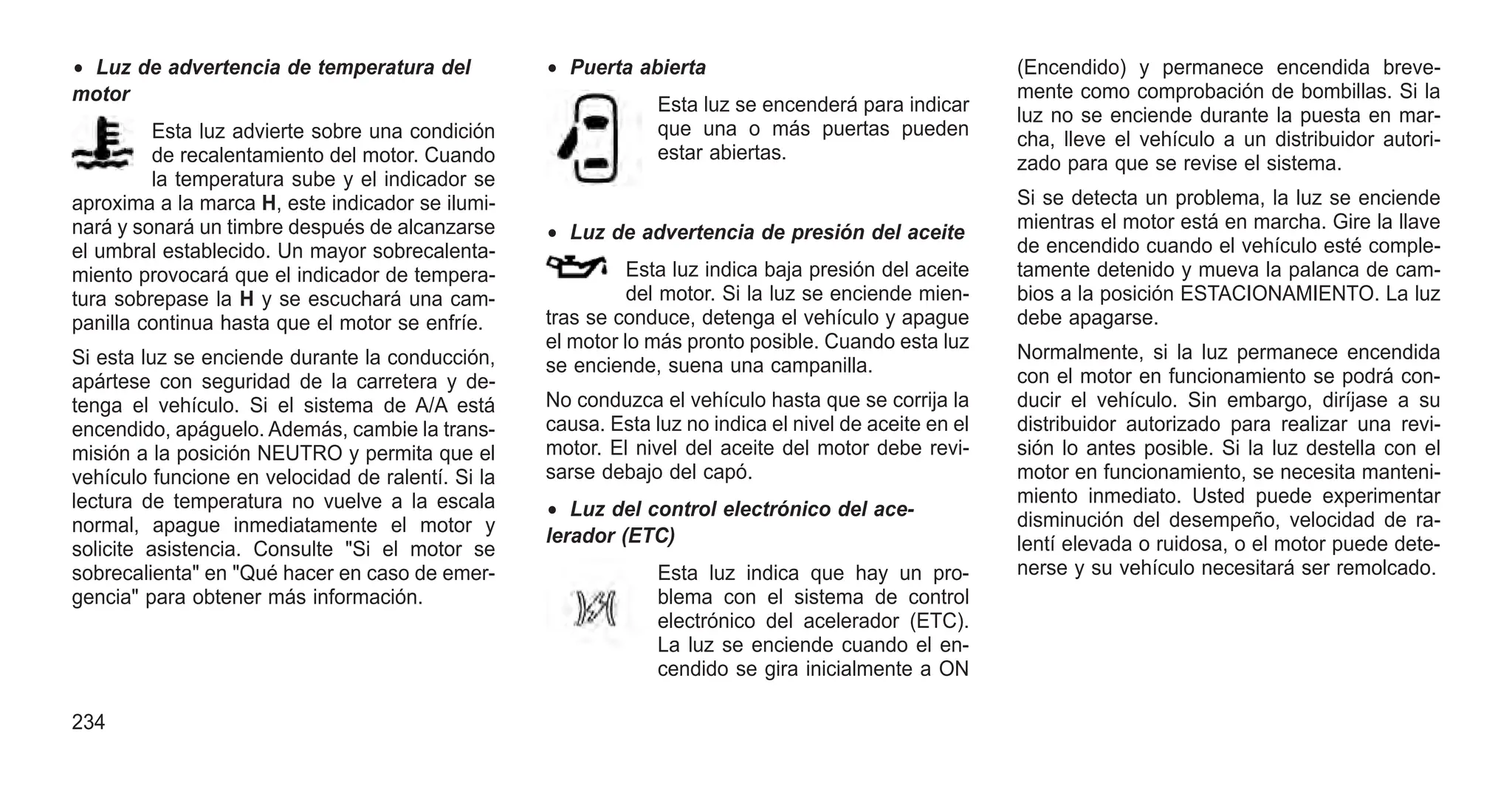 • Luz de advertencia de temperatura del
motor
Esta luz advierte sobre una condición
de recalentamiento del motor. Cuando
la temperatura sube y el indicador se
aproxima a la marca H, este indicador se ilumi-
nará y sonará un timbre después de alcanzarse
el umbral establecido. Un mayor sobrecalenta-
miento provocará que el indicador de tempera-
tura sobrepase la H y se escuchará una cam-
panilla continua hasta que el motor se enfríe.
Si esta luz se enciende durante la conducción,
apártese con seguridad de la carretera y de-
tenga el vehículo. Si el sistema de A/A está
encendido, apáguelo. Además, cambie la trans-
misión a la posición NEUTRO y permita que el
vehículo funcione en velocidad de ralentí. Si la
lectura de temperatura no vuelve a la escala
normal, apague inmediatamente el motor y
solicite asistencia. Consulte "Si el motor se
sobrecalienta" en "Qué hacer en caso de emer-
gencia" para obtener más información.
• Puerta abierta
Esta luz se encenderá para indicar
que una o más puertas pueden
estar abiertas.
• Luz de advertencia de presión del aceite
Esta luz indica baja presión del aceite
del motor. Si la luz se enciende mien-
tras se conduce, detenga el vehículo y apague
el motor lo más pronto posible. Cuando esta luz
se enciende, suena una campanilla.
No conduzca el vehículo hasta que se corrija la
causa. Esta luz no indica el nivel de aceite en el
motor. El nivel del aceite del motor debe revi-
sarse debajo del capó.
• Luz del control electrónico del ace-
lerador (ETC)
Esta luz indica que hay un pro-
blema con el sistema de control
electrónico del acelerador (ETC).
La luz se enciende cuando el en-
cendido se gira inicialmente a ON
(Encendido) y permanece encendida breve-
mente como comprobación de bombillas. Si la
luz no se enciende durante la puesta en mar-
cha, lleve el vehículo a un distribuidor autori-
zado para que se revise el sistema.
Si se detecta un problema, la luz se enciende
mientras el motor está en marcha. Gire la llave
de encendido cuando el vehículo esté comple-
tamente detenido y mueva la palanca de cam-
bios a la posición ESTACIONAMIENTO. La luz
debe apagarse.
Normalmente, si la luz permanece encendida
con el motor en funcionamiento se podrá con-
ducir el vehículo. Sin embargo, diríjase a su
distribuidor autorizado para realizar una revi-
sión lo antes posible. Si la luz destella con el
motor en funcionamiento, se necesita manteni-
miento inmediato. Usted puede experimentar
disminución del desempeño, velocidad de ra-
lentí elevada o ruidosa, o el motor puede dete-
nerse y su vehículo necesitará ser remolcado.
234
 