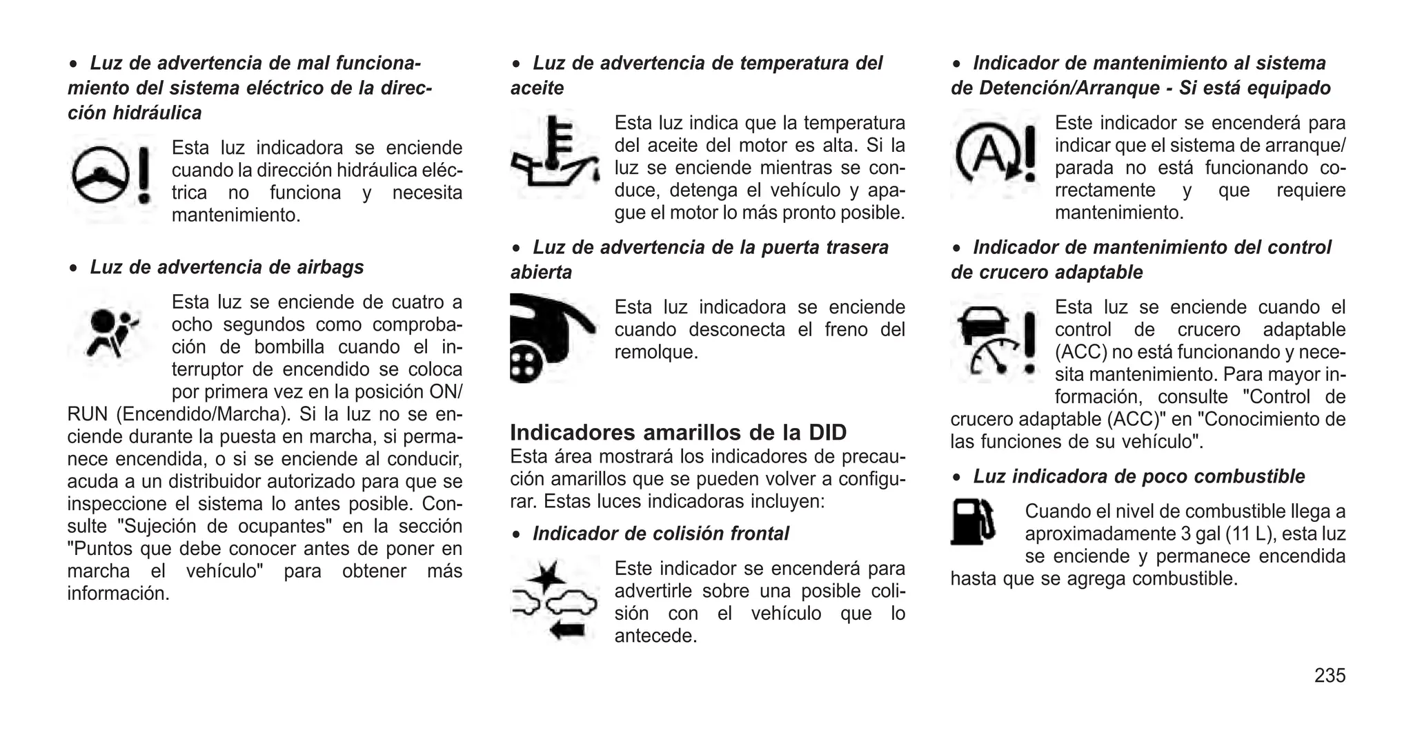 • Luz de advertencia de mal funciona-
miento del sistema eléctrico de la direc-
ción hidráulica
Esta luz indicadora se enciende
cuando la dirección hidráulica eléc-
trica no funciona y necesita
mantenimiento.
• Luz de advertencia de airbags
Esta luz se enciende de cuatro a
ocho segundos como comproba-
ción de bombilla cuando el in-
terruptor de encendido se coloca
por primera vez en la posición ON/
RUN (Encendido/Marcha). Si la luz no se en-
ciende durante la puesta en marcha, si perma-
nece encendida, o si se enciende al conducir,
acuda a un distribuidor autorizado para que se
inspeccione el sistema lo antes posible. Con-
sulte "Sujeción de ocupantes" en la sección
"Puntos que debe conocer antes de poner en
marcha el vehículo" para obtener más
información.
• Luz de advertencia de temperatura del
aceite
Esta luz indica que la temperatura
del aceite del motor es alta. Si la
luz se enciende mientras se con-
duce, detenga el vehículo y apa-
gue el motor lo más pronto posible.
• Luz de advertencia de la puerta trasera
abierta
Esta luz indicadora se enciende
cuando desconecta el freno del
remolque.
Indicadores amarillos de la DID
Esta área mostrará los indicadores de precau-
ción amarillos que se pueden volver a configu-
rar. Estas luces indicadoras incluyen:
• Indicador de colisión frontal
Este indicador se encenderá para
advertirle sobre una posible coli-
sión con el vehículo que lo
antecede.
• Indicador de mantenimiento al sistema
de Detención/Arranque - Si está equipado
Este indicador se encenderá para
indicar que el sistema de arranque/
parada no está funcionando co-
rrectamente y que requiere
mantenimiento.
• Indicador de mantenimiento del control
de crucero adaptable
Esta luz se enciende cuando el
control de crucero adaptable
(ACC) no está funcionando y nece-
sita mantenimiento. Para mayor in-
formación, consulte "Control de
crucero adaptable (ACC)" en "Conocimiento de
las funciones de su vehículo".
• Luz indicadora de poco combustible
Cuando el nivel de combustible llega a
aproximadamente 3 gal (11 L), esta luz
se enciende y permanece encendida
hasta que se agrega combustible.
235
 