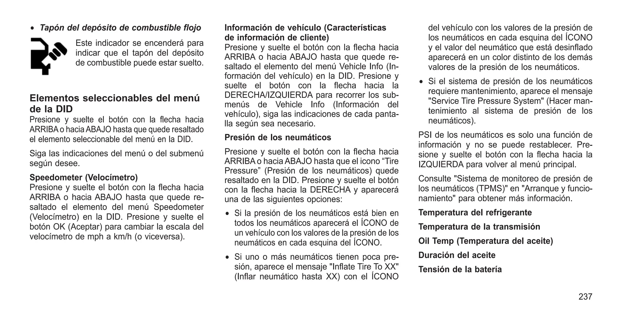 • Tapón del depósito de combustible flojo
Este indicador se encenderá para
indicar que el tapón del depósito
de combustible puede estar suelto.
Elementos seleccionables del menú
de la DID
Presione y suelte el botón con la flecha hacia
ARRIBAo haciaABAJO hasta que quede resaltado
el elemento seleccionable del menú en la DID.
Siga las indicaciones del menú o del submenú
según desee.
Speedometer (Velocímetro)
Presione y suelte el botón con la flecha hacia
ARRIBA o hacia ABAJO hasta que quede re-
saltado el elemento del menú Speedometer
(Velocímetro) en la DID. Presione y suelte el
botón OK (Aceptar) para cambiar la escala del
velocímetro de mph a km/h (o viceversa).
Información de vehículo (Características
de información de cliente)
Presione y suelte el botón con la flecha hacia
ARRIBA o hacia ABAJO hasta que quede re-
saltado el elemento del menú Vehicle Info (In-
formación del vehículo) en la DID. Presione y
suelte el botón con la flecha hacia la
DERECHA/IZQUIERDA para recorrer los sub-
menús de Vehicle Info (Información del
vehículo), siga las indicaciones de cada panta-
lla según sea necesario.
Presión de los neumáticos
Presione y suelte el botón con la flecha hacia
ARRIBA o hacia ABAJO hasta que el icono “Tire
Pressure” (Presión de los neumáticos) quede
resaltado en la DID. Presione y suelte el botón
con la flecha hacia la DERECHA y aparecerá
una de las siguientes opciones:
• Si la presión de los neumáticos está bien en
todos los neumáticos aparecerá el ÍCONO de
un vehículo con los valores de la presión de los
neumáticos en cada esquina del ÍCONO.
• Si uno o más neumáticos tienen poca pre-
sión, aparece el mensaje "Inflate Tire To XX"
(Inflar neumático hasta XX) con el ÍCONO
del vehículo con los valores de la presión de
los neumáticos en cada esquina del ÍCONO
y el valor del neumático que está desinflado
aparecerá en un color distinto de los demás
valores de la presión de los neumáticos.
• Si el sistema de presión de los neumáticos
requiere mantenimiento, aparece el mensaje
"Service Tire Pressure System" (Hacer man-
tenimiento al sistema de presión de los
neumáticos).
PSI de los neumáticos es solo una función de
información y no se puede restablecer. Pre-
sione y suelte el botón con la flecha hacia la
IZQUIERDA para volver al menú principal.
Consulte "Sistema de monitoreo de presión de
los neumáticos (TPMS)" en "Arranque y funcio-
namiento" para obtener más información.
Temperatura del refrigerante
Temperatura de la transmisión
Oil Temp (Temperatura del aceite)
Duración del aceite
Tensión de la batería
237
 