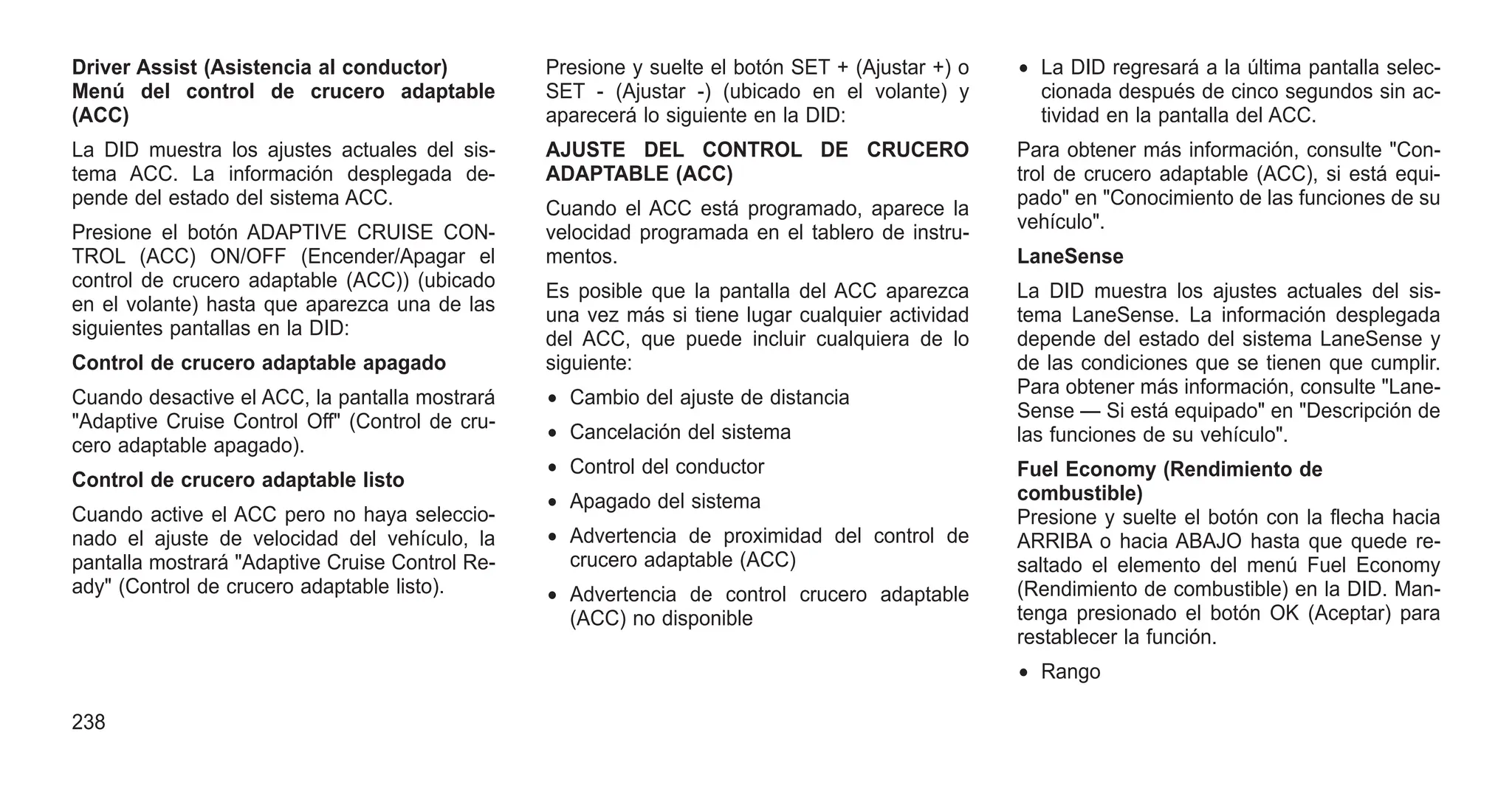 Driver Assist (Asistencia al conductor)
Menú del control de crucero adaptable
(ACC)
La DID muestra los ajustes actuales del sis-
tema ACC. La información desplegada de-
pende del estado del sistema ACC.
Presione el botón ADAPTIVE CRUISE CON-
TROL (ACC) ON/OFF (Encender/Apagar el
control de crucero adaptable (ACC)) (ubicado
en el volante) hasta que aparezca una de las
siguientes pantallas en la DID:
Control de crucero adaptable apagado
Cuando desactive el ACC, la pantalla mostrará
"Adaptive Cruise Control Off" (Control de cru-
cero adaptable apagado).
Control de crucero adaptable listo
Cuando active el ACC pero no haya seleccio-
nado el ajuste de velocidad del vehículo, la
pantalla mostrará "Adaptive Cruise Control Re-
ady" (Control de crucero adaptable listo).
Presione y suelte el botón SET + (Ajustar +) o
SET - (Ajustar -) (ubicado en el volante) y
aparecerá lo siguiente en la DID:
AJUSTE DEL CONTROL DE CRUCERO
ADAPTABLE (ACC)
Cuando el ACC está programado, aparece la
velocidad programada en el tablero de instru-
mentos.
Es posible que la pantalla del ACC aparezca
una vez más si tiene lugar cualquier actividad
del ACC, que puede incluir cualquiera de lo
siguiente:
• Cambio del ajuste de distancia
• Cancelación del sistema
• Control del conductor
• Apagado del sistema
• Advertencia de proximidad del control de
crucero adaptable (ACC)
• Advertencia de control crucero adaptable
(ACC) no disponible
• La DID regresará a la última pantalla selec-
cionada después de cinco segundos sin ac-
tividad en la pantalla del ACC.
Para obtener más información, consulte "Con-
trol de crucero adaptable (ACC), si está equi-
pado" en "Conocimiento de las funciones de su
vehículo".
LaneSense
La DID muestra los ajustes actuales del sis-
tema LaneSense. La información desplegada
depende del estado del sistema LaneSense y
de las condiciones que se tienen que cumplir.
Para obtener más información, consulte "Lane-
Sense — Si está equipado" en "Descripción de
las funciones de su vehículo".
Fuel Economy (Rendimiento de
combustible)
Presione y suelte el botón con la flecha hacia
ARRIBA o hacia ABAJO hasta que quede re-
saltado el elemento del menú Fuel Economy
(Rendimiento de combustible) en la DID. Man-
tenga presionado el botón OK (Aceptar) para
restablecer la función.
• Rango
238
 