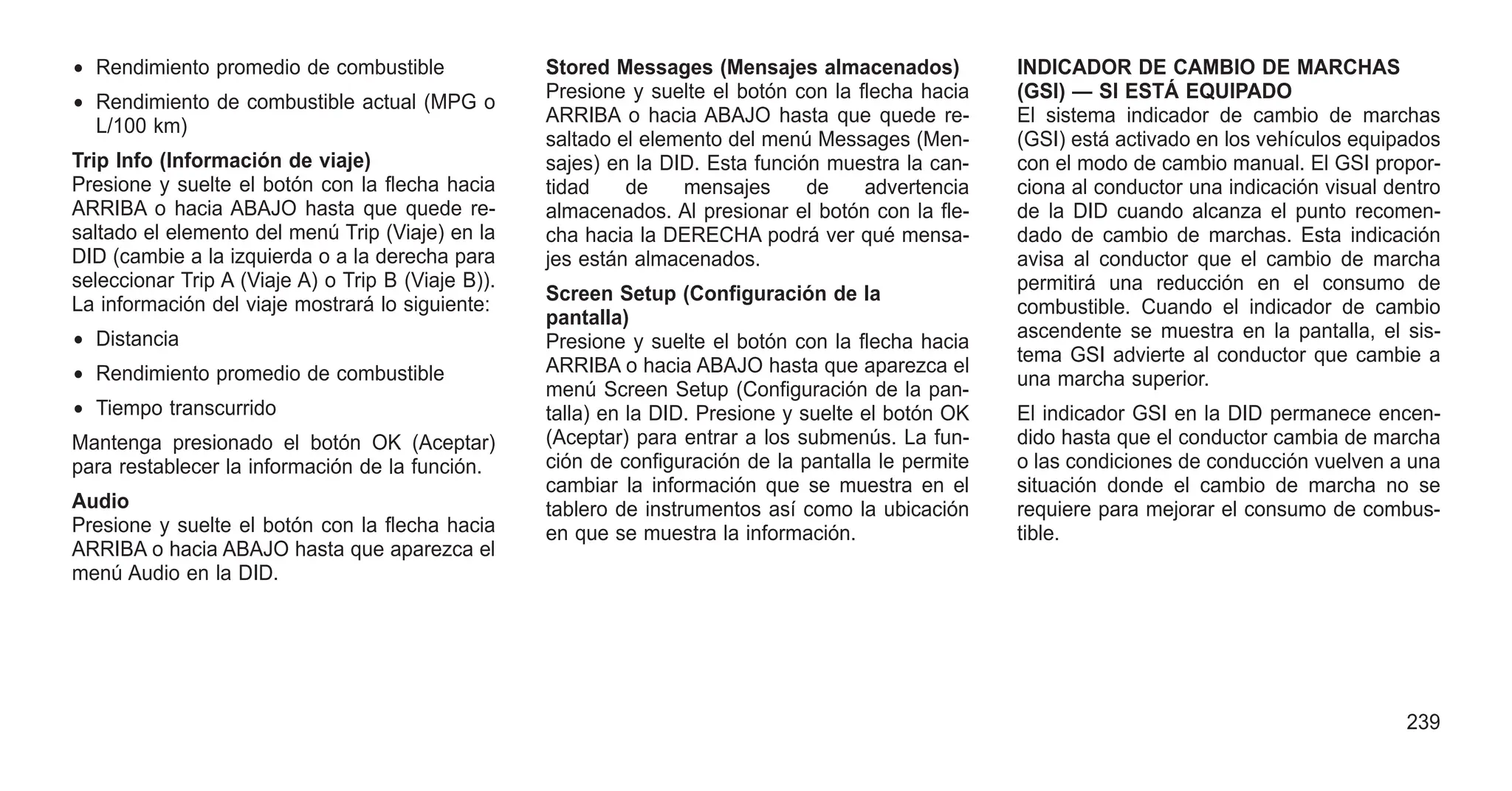 • Rendimiento promedio de combustible
• Rendimiento de combustible actual (MPG o
L/100 km)
Trip Info (Información de viaje)
Presione y suelte el botón con la flecha hacia
ARRIBA o hacia ABAJO hasta que quede re-
saltado el elemento del menú Trip (Viaje) en la
DID (cambie a la izquierda o a la derecha para
seleccionar Trip A (Viaje A) o Trip B (Viaje B)).
La información del viaje mostrará lo siguiente:
• Distancia
• Rendimiento promedio de combustible
• Tiempo transcurrido
Mantenga presionado el botón OK (Aceptar)
para restablecer la información de la función.
Audio
Presione y suelte el botón con la flecha hacia
ARRIBA o hacia ABAJO hasta que aparezca el
menú Audio en la DID.
Stored Messages (Mensajes almacenados)
Presione y suelte el botón con la flecha hacia
ARRIBA o hacia ABAJO hasta que quede re-
saltado el elemento del menú Messages (Men-
sajes) en la DID. Esta función muestra la can-
tidad de mensajes de advertencia
almacenados. Al presionar el botón con la fle-
cha hacia la DERECHA podrá ver qué mensa-
jes están almacenados.
Screen Setup (Configuración de la
pantalla)
Presione y suelte el botón con la flecha hacia
ARRIBA o hacia ABAJO hasta que aparezca el
menú Screen Setup (Configuración de la pan-
talla) en la DID. Presione y suelte el botón OK
(Aceptar) para entrar a los submenús. La fun-
ción de configuración de la pantalla le permite
cambiar la información que se muestra en el
tablero de instrumentos así como la ubicación
en que se muestra la información.
INDICADOR DE CAMBIO DE MARCHAS
(GSI) — SI ESTÁ EQUIPADO
El sistema indicador de cambio de marchas
(GSI) está activado en los vehículos equipados
con el modo de cambio manual. El GSI propor-
ciona al conductor una indicación visual dentro
de la DID cuando alcanza el punto recomen-
dado de cambio de marchas. Esta indicación
avisa al conductor que el cambio de marcha
permitirá una reducción en el consumo de
combustible. Cuando el indicador de cambio
ascendente se muestra en la pantalla, el sis-
tema GSI advierte al conductor que cambie a
una marcha superior.
El indicador GSI en la DID permanece encen-
dido hasta que el conductor cambia de marcha
o las condiciones de conducción vuelven a una
situación donde el cambio de marcha no se
requiere para mejorar el consumo de combus-
tible.
239
 