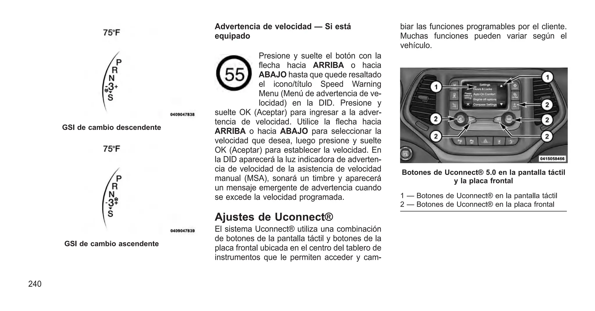 Advertencia de velocidad — Si está
equipado
Presione y suelte el botón con la
flecha hacia ARRIBA o hacia
ABAJO hasta que quede resaltado
el icono/título Speed Warning
Menu (Menú de advertencia de ve-
locidad) en la DID. Presione y
suelte OK (Aceptar) para ingresar a la adver-
tencia de velocidad. Utilice la flecha hacia
ARRIBA o hacia ABAJO para seleccionar la
velocidad que desea, luego presione y suelte
OK (Aceptar) para establecer la velocidad. En
la DID aparecerá la luz indicadora de adverten-
cia de velocidad de la asistencia de velocidad
manual (MSA), sonará un timbre y aparecerá
un mensaje emergente de advertencia cuando
se excede la velocidad programada.
Ajustes de Uconnect®
El sistema Uconnect® utiliza una combinación
de botones de la pantalla táctil y botones de la
placa frontal ubicada en el centro del tablero de
instrumentos que le permiten acceder y cam-
biar las funciones programables por el cliente.
Muchas funciones pueden variar según el
vehículo.
GSI de cambio descendente
GSI de cambio ascendente
Botones de Uconnect® 5.0 en la pantalla táctil
y la placa frontal
1 — Botones de Uconnect® en la pantalla táctil
2 — Botones de Uconnect® en la placa frontal
240
 