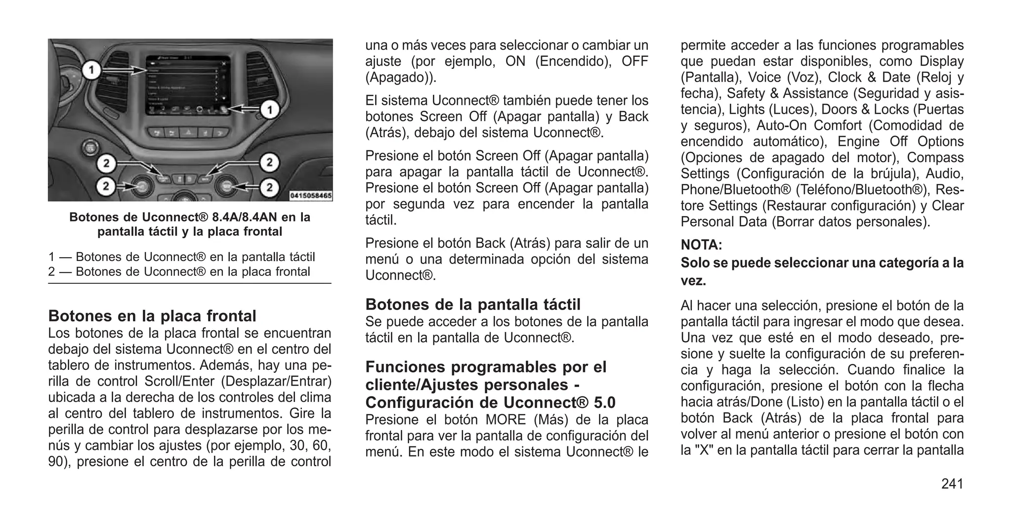 Botones en la placa frontal
Los botones de la placa frontal se encuentran
debajo del sistema Uconnect® en el centro del
tablero de instrumentos. Además, hay una pe-
rilla de control Scroll/Enter (Desplazar/Entrar)
ubicada a la derecha de los controles del clima
al centro del tablero de instrumentos. Gire la
perilla de control para desplazarse por los me-
nús y cambiar los ajustes (por ejemplo, 30, 60,
90), presione el centro de la perilla de control
una o más veces para seleccionar o cambiar un
ajuste (por ejemplo, ON (Encendido), OFF
(Apagado)).
El sistema Uconnect® también puede tener los
botones Screen Off (Apagar pantalla) y Back
(Atrás), debajo del sistema Uconnect®.
Presione el botón Screen Off (Apagar pantalla)
para apagar la pantalla táctil de Uconnect®.
Presione el botón Screen Off (Apagar pantalla)
por segunda vez para encender la pantalla
táctil.
Presione el botón Back (Atrás) para salir de un
menú o una determinada opción del sistema
Uconnect®.
Botones de la pantalla táctil
Se puede acceder a los botones de la pantalla
táctil en la pantalla de Uconnect®.
Funciones programables por el
cliente/Ajustes personales -
Configuración de Uconnect® 5.0
Presione el botón MORE (Más) de la placa
frontal para ver la pantalla de configuración del
menú. En este modo el sistema Uconnect® le
permite acceder a las funciones programables
que puedan estar disponibles, como Display
(Pantalla), Voice (Voz), Clock & Date (Reloj y
fecha), Safety & Assistance (Seguridad y asis-
tencia), Lights (Luces), Doors & Locks (Puertas
y seguros), Auto-On Comfort (Comodidad de
encendido automático), Engine Off Options
(Opciones de apagado del motor), Compass
Settings (Configuración de la brújula), Audio,
Phone/Bluetooth® (Teléfono/Bluetooth®), Res-
tore Settings (Restaurar configuración) y Clear
Personal Data (Borrar datos personales).
NOTA:
Solo se puede seleccionar una categoría a la
vez.
Al hacer una selección, presione el botón de la
pantalla táctil para ingresar el modo que desea.
Una vez que esté en el modo deseado, pre-
sione y suelte la configuración de su preferen-
cia y haga la selección. Cuando finalice la
configuración, presione el botón con la flecha
hacia atrás/Done (Listo) en la pantalla táctil o el
botón Back (Atrás) de la placa frontal para
volver al menú anterior o presione el botón con
la "X" en la pantalla táctil para cerrar la pantalla
Botones de Uconnect® 8.4A/8.4AN en la
pantalla táctil y la placa frontal
1 — Botones de Uconnect® en la pantalla táctil
2 — Botones de Uconnect® en la placa frontal
241
 