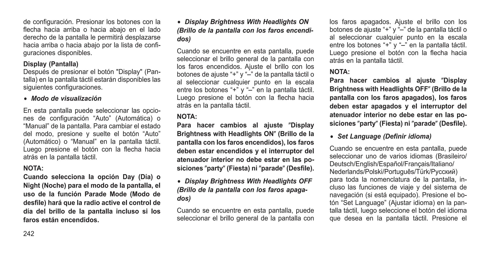 de configuración. Presionar los botones con la
flecha hacia arriba o hacia abajo en el lado
derecho de la pantalla le permitirá desplazarse
hacia arriba o hacia abajo por la lista de confi-
guraciones disponibles.
Display (Pantalla)
Después de presionar el botón "Display" (Pan-
talla) en la pantalla táctil estarán disponibles las
siguientes configuraciones.
• Modo de visualización
En esta pantalla puede seleccionar las opcio-
nes de configuración “Auto” (Automática) o
“Manual” de la pantalla. Para cambiar el estado
del modo, presione y suelte el botón “Auto”
(Automático) o “Manual” en la pantalla táctil.
Luego presione el botón con la flecha hacia
atrás en la pantalla táctil.
NOTA:
Cuando selecciona la opción Day (Día) o
Night (Noche) para el modo de la pantalla, el
uso de la función Parade Mode (Modo de
desfile) hará que la radio active el control de
día del brillo de la pantalla incluso si los
faros están encendidos.
• Display Brightness With Headlights ON
(Brillo de la pantalla con los faros encendi-
dos)
Cuando se encuentre en esta pantalla, puede
seleccionar el brillo general de la pantalla con
los faros encendidos. Ajuste el brillo con los
botones de ajuste “+” y “–” de la pantalla táctil o
al seleccionar cualquier punto en la escala
entre los botones “+” y “–” en la pantalla táctil.
Luego presione el botón con la flecha hacia
atrás en la pantalla táctil.
NOTA:
Para hacer cambios al ajuste ⴖDisplay
Brightness with Headlights ONⴖ (Brillo de la
pantalla con los faros encendidos), los faros
deben estar encendidos y el interruptor del
atenuador interior no debe estar en las po-
siciones ⴖpartyⴖ (Fiesta) ni ⴖparadeⴖ (Desfile).
• Display Brightness With Headlights OFF
(Brillo de la pantalla con los faros apaga-
dos)
Cuando se encuentre en esta pantalla, puede
seleccionar el brillo general de la pantalla con
los faros apagados. Ajuste el brillo con los
botones de ajuste “+” y “–” de la pantalla táctil o
al seleccionar cualquier punto en la escala
entre los botones “+” y “–” en la pantalla táctil.
Luego presione el botón con la flecha hacia
atrás en la pantalla táctil.
NOTA:
Para hacer cambios al ajuste ⴖDisplay
Brightness with Headlights OFFⴖ (Brillo de la
pantalla con los faros apagados), los faros
deben estar apagados y el interruptor del
atenuador interior no debe estar en las po-
siciones ⴖpartyⴖ (Fiesta) ni ⴖparadeⴖ (Desfile).
• Set Language (Definir idioma)
Cuando se encuentre en esta pantalla, puede
seleccionar uno de varios idiomas (Brasileiro/
Deutsch/English/Español/Français/Italiano/
Nederlands/Polski/Português/Türk/Pусский)
para toda la nomenclatura de la pantalla, in-
cluso las funciones de viaje y del sistema de
navegación (si está equipado). Presione el bo-
tón “Set Language” (Ajustar idioma) en la pan-
talla táctil, luego seleccione el botón del idioma
que desea en la pantalla táctil. Presione el
242
 