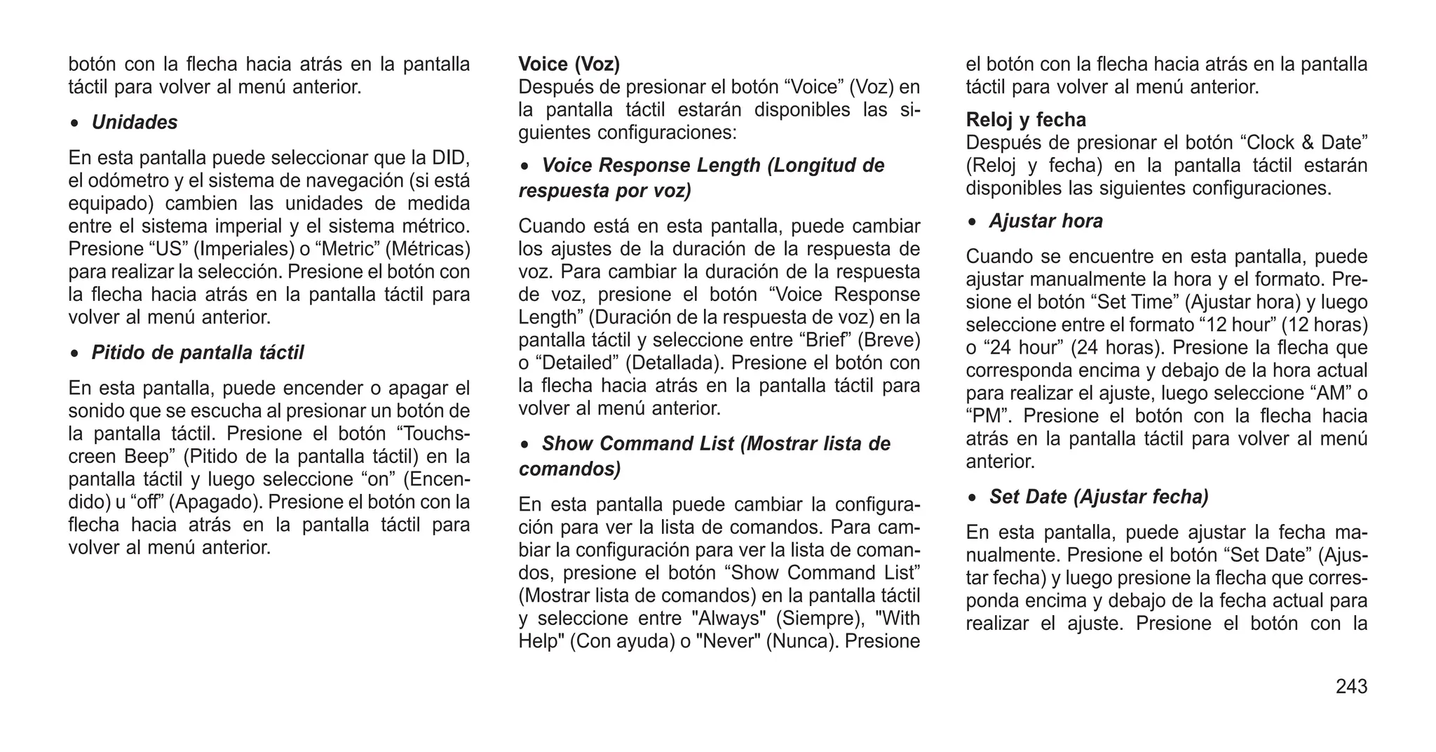 botón con la flecha hacia atrás en la pantalla
táctil para volver al menú anterior.
• Unidades
En esta pantalla puede seleccionar que la DID,
el odómetro y el sistema de navegación (si está
equipado) cambien las unidades de medida
entre el sistema imperial y el sistema métrico.
Presione “US” (Imperiales) o “Metric” (Métricas)
para realizar la selección. Presione el botón con
la flecha hacia atrás en la pantalla táctil para
volver al menú anterior.
• Pitido de pantalla táctil
En esta pantalla, puede encender o apagar el
sonido que se escucha al presionar un botón de
la pantalla táctil. Presione el botón “Touchs-
creen Beep” (Pitido de la pantalla táctil) en la
pantalla táctil y luego seleccione “on” (Encen-
dido) u “off” (Apagado). Presione el botón con la
flecha hacia atrás en la pantalla táctil para
volver al menú anterior.
Voice (Voz)
Después de presionar el botón “Voice” (Voz) en
la pantalla táctil estarán disponibles las si-
guientes configuraciones:
• Voice Response Length (Longitud de
respuesta por voz)
Cuando está en esta pantalla, puede cambiar
los ajustes de la duración de la respuesta de
voz. Para cambiar la duración de la respuesta
de voz, presione el botón “Voice Response
Length” (Duración de la respuesta de voz) en la
pantalla táctil y seleccione entre “Brief” (Breve)
o “Detailed” (Detallada). Presione el botón con
la flecha hacia atrás en la pantalla táctil para
volver al menú anterior.
• Show Command List (Mostrar lista de
comandos)
En esta pantalla puede cambiar la configura-
ción para ver la lista de comandos. Para cam-
biar la configuración para ver la lista de coman-
dos, presione el botón “Show Command List”
(Mostrar lista de comandos) en la pantalla táctil
y seleccione entre "Always" (Siempre), "With
Help" (Con ayuda) o "Never" (Nunca). Presione
el botón con la flecha hacia atrás en la pantalla
táctil para volver al menú anterior.
Reloj y fecha
Después de presionar el botón “Clock & Date”
(Reloj y fecha) en la pantalla táctil estarán
disponibles las siguientes configuraciones.
• Ajustar hora
Cuando se encuentre en esta pantalla, puede
ajustar manualmente la hora y el formato. Pre-
sione el botón “Set Time” (Ajustar hora) y luego
seleccione entre el formato “12 hour” (12 horas)
o “24 hour” (24 horas). Presione la flecha que
corresponda encima y debajo de la hora actual
para realizar el ajuste, luego seleccione “AM” o
“PM”. Presione el botón con la flecha hacia
atrás en la pantalla táctil para volver al menú
anterior.
• Set Date (Ajustar fecha)
En esta pantalla, puede ajustar la fecha ma-
nualmente. Presione el botón “Set Date” (Ajus-
tar fecha) y luego presione la flecha que corres-
ponda encima y debajo de la fecha actual para
realizar el ajuste. Presione el botón con la
243
 