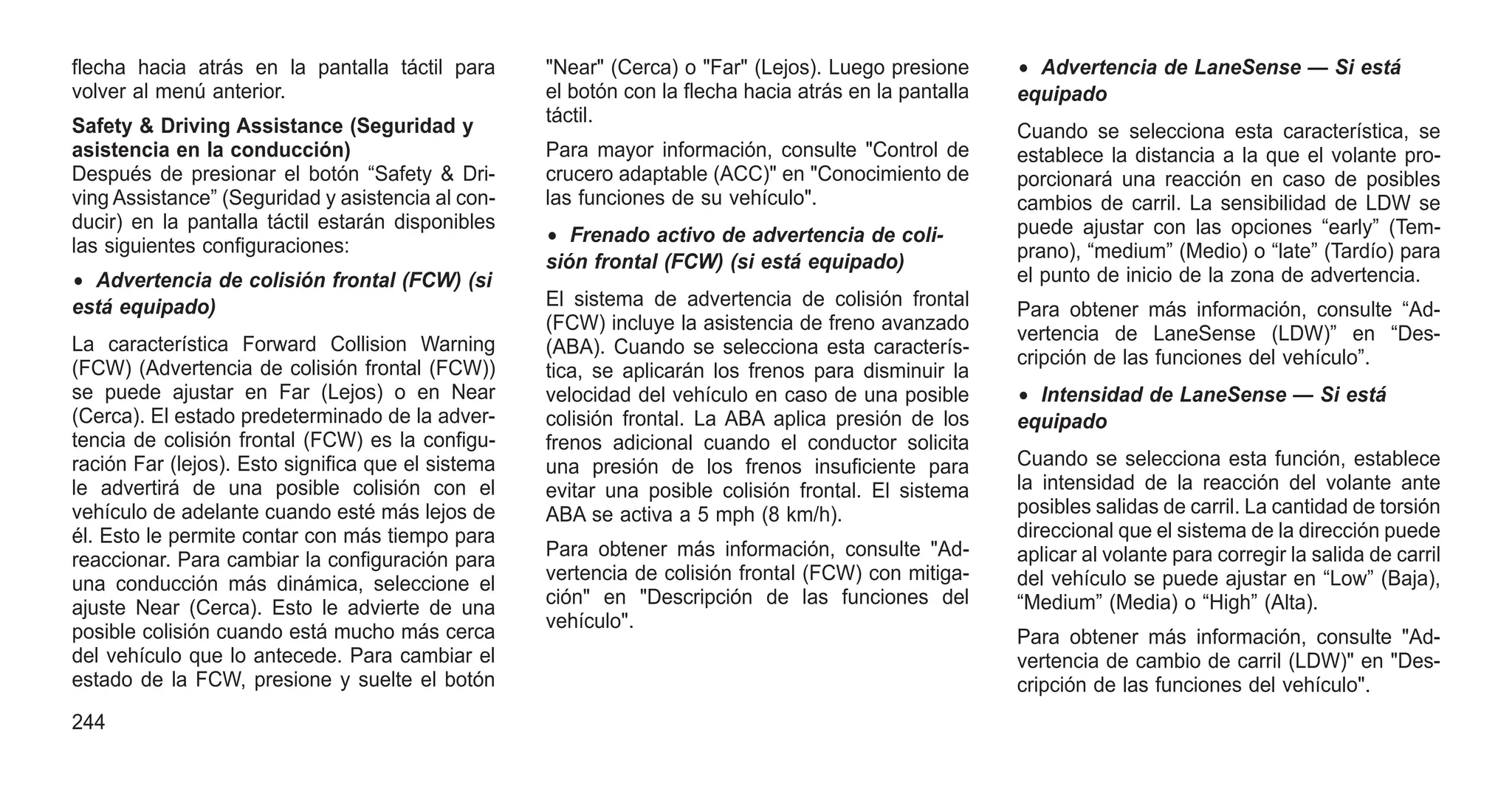 flecha hacia atrás en la pantalla táctil para
volver al menú anterior.
Safety & Driving Assistance (Seguridad y
asistencia en la conducción)
Después de presionar el botón “Safety & Dri-
ving Assistance” (Seguridad y asistencia al con-
ducir) en la pantalla táctil estarán disponibles
las siguientes configuraciones:
• Advertencia de colisión frontal (FCW) (si
está equipado)
La característica Forward Collision Warning
(FCW) (Advertencia de colisión frontal (FCW))
se puede ajustar en Far (Lejos) o en Near
(Cerca). El estado predeterminado de la adver-
tencia de colisión frontal (FCW) es la configu-
ración Far (lejos). Esto significa que el sistema
le advertirá de una posible colisión con el
vehículo de adelante cuando esté más lejos de
él. Esto le permite contar con más tiempo para
reaccionar. Para cambiar la configuración para
una conducción más dinámica, seleccione el
ajuste Near (Cerca). Esto le advierte de una
posible colisión cuando está mucho más cerca
del vehículo que lo antecede. Para cambiar el
estado de la FCW, presione y suelte el botón
"Near" (Cerca) o "Far" (Lejos). Luego presione
el botón con la flecha hacia atrás en la pantalla
táctil.
Para mayor información, consulte "Control de
crucero adaptable (ACC)" en "Conocimiento de
las funciones de su vehículo".
• Frenado activo de advertencia de coli-
sión frontal (FCW) (si está equipado)
El sistema de advertencia de colisión frontal
(FCW) incluye la asistencia de freno avanzado
(ABA). Cuando se selecciona esta caracterís-
tica, se aplicarán los frenos para disminuir la
velocidad del vehículo en caso de una posible
colisión frontal. La ABA aplica presión de los
frenos adicional cuando el conductor solicita
una presión de los frenos insuficiente para
evitar una posible colisión frontal. El sistema
ABA se activa a 5 mph (8 km/h).
Para obtener más información, consulte "Ad-
vertencia de colisión frontal (FCW) con mitiga-
ción" en "Descripción de las funciones del
vehículo".
• Advertencia de LaneSense — Si está
equipado
Cuando se selecciona esta característica, se
establece la distancia a la que el volante pro-
porcionará una reacción en caso de posibles
cambios de carril. La sensibilidad de LDW se
puede ajustar con las opciones “early” (Tem-
prano), “medium” (Medio) o “late” (Tardío) para
el punto de inicio de la zona de advertencia.
Para obtener más información, consulte “Ad-
vertencia de LaneSense (LDW)” en “Des-
cripción de las funciones del vehículo”.
• Intensidad de LaneSense — Si está
equipado
Cuando se selecciona esta función, establece
la intensidad de la reacción del volante ante
posibles salidas de carril. La cantidad de torsión
direccional que el sistema de la dirección puede
aplicar al volante para corregir la salida de carril
del vehículo se puede ajustar en “Low” (Baja),
“Medium” (Media) o “High” (Alta).
Para obtener más información, consulte "Ad-
vertencia de cambio de carril (LDW)" en "Des-
cripción de las funciones del vehículo".
244
 