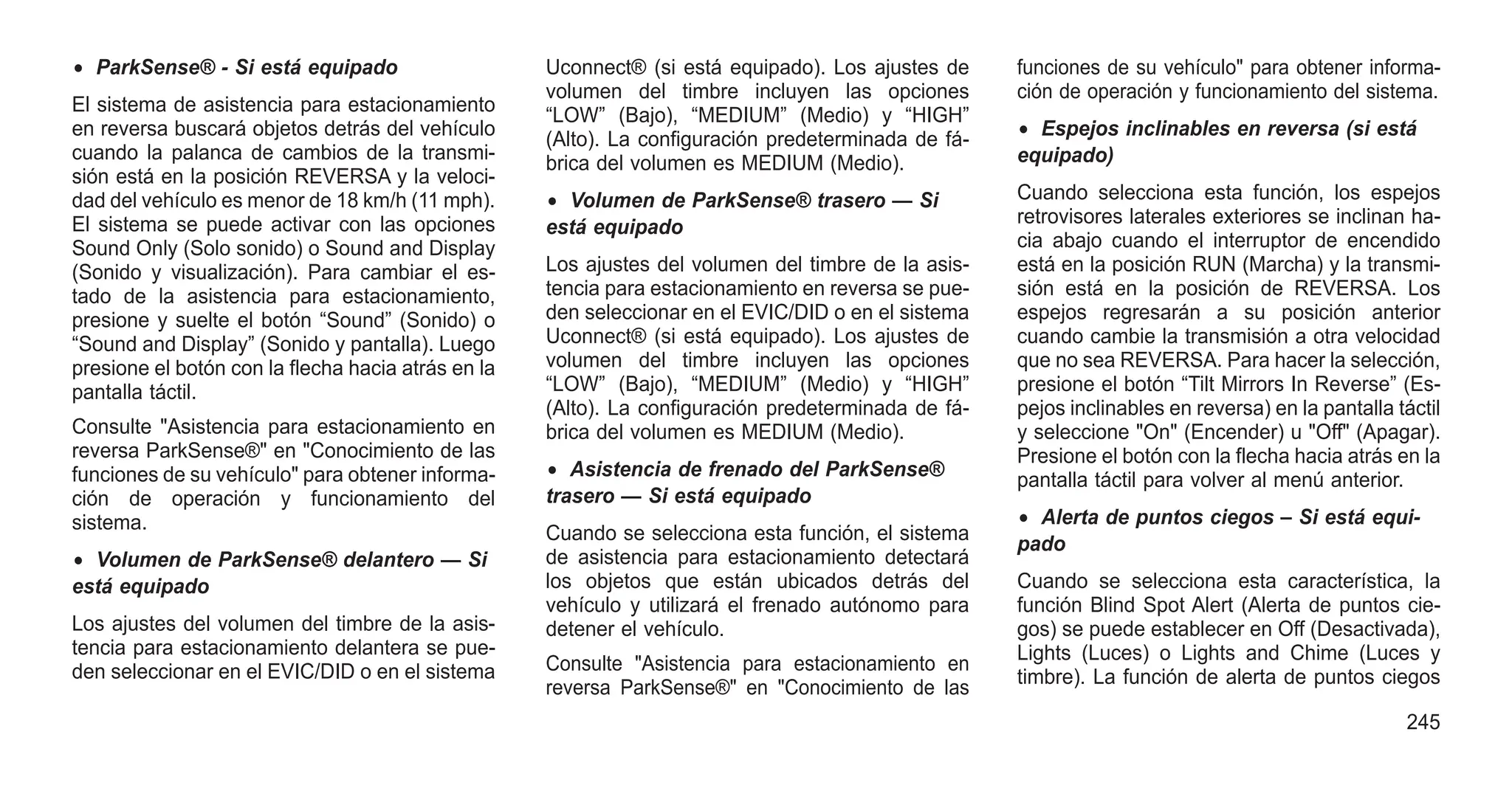 • ParkSense® - Si está equipado
El sistema de asistencia para estacionamiento
en reversa buscará objetos detrás del vehículo
cuando la palanca de cambios de la transmi-
sión está en la posición REVERSA y la veloci-
dad del vehículo es menor de 18 km/h (11 mph).
El sistema se puede activar con las opciones
Sound Only (Solo sonido) o Sound and Display
(Sonido y visualización). Para cambiar el es-
tado de la asistencia para estacionamiento,
presione y suelte el botón “Sound” (Sonido) o
“Sound and Display” (Sonido y pantalla). Luego
presione el botón con la flecha hacia atrás en la
pantalla táctil.
Consulte "Asistencia para estacionamiento en
reversa ParkSense®" en "Conocimiento de las
funciones de su vehículo" para obtener informa-
ción de operación y funcionamiento del
sistema.
• Volumen de ParkSense® delantero — Si
está equipado
Los ajustes del volumen del timbre de la asis-
tencia para estacionamiento delantera se pue-
den seleccionar en el EVIC/DID o en el sistema
Uconnect® (si está equipado). Los ajustes de
volumen del timbre incluyen las opciones
“LOW” (Bajo), “MEDIUM” (Medio) y “HIGH”
(Alto). La configuración predeterminada de fá-
brica del volumen es MEDIUM (Medio).
• Volumen de ParkSense® trasero — Si
está equipado
Los ajustes del volumen del timbre de la asis-
tencia para estacionamiento en reversa se pue-
den seleccionar en el EVIC/DID o en el sistema
Uconnect® (si está equipado). Los ajustes de
volumen del timbre incluyen las opciones
“LOW” (Bajo), “MEDIUM” (Medio) y “HIGH”
(Alto). La configuración predeterminada de fá-
brica del volumen es MEDIUM (Medio).
• Asistencia de frenado del ParkSense®
trasero — Si está equipado
Cuando se selecciona esta función, el sistema
de asistencia para estacionamiento detectará
los objetos que están ubicados detrás del
vehículo y utilizará el frenado autónomo para
detener el vehículo.
Consulte "Asistencia para estacionamiento en
reversa ParkSense®" en "Conocimiento de las
funciones de su vehículo" para obtener informa-
ción de operación y funcionamiento del sistema.
• Espejos inclinables en reversa (si está
equipado)
Cuando selecciona esta función, los espejos
retrovisores laterales exteriores se inclinan ha-
cia abajo cuando el interruptor de encendido
está en la posición RUN (Marcha) y la transmi-
sión está en la posición de REVERSA. Los
espejos regresarán a su posición anterior
cuando cambie la transmisión a otra velocidad
que no sea REVERSA. Para hacer la selección,
presione el botón “Tilt Mirrors In Reverse” (Es-
pejos inclinables en reversa) en la pantalla táctil
y seleccione "On" (Encender) u "Off" (Apagar).
Presione el botón con la flecha hacia atrás en la
pantalla táctil para volver al menú anterior.
• Alerta de puntos ciegos – Si está equi-
pado
Cuando se selecciona esta característica, la
función Blind Spot Alert (Alerta de puntos cie-
gos) se puede establecer en Off (Desactivada),
Lights (Luces) o Lights and Chime (Luces y
timbre). La función de alerta de puntos ciegos
245
 