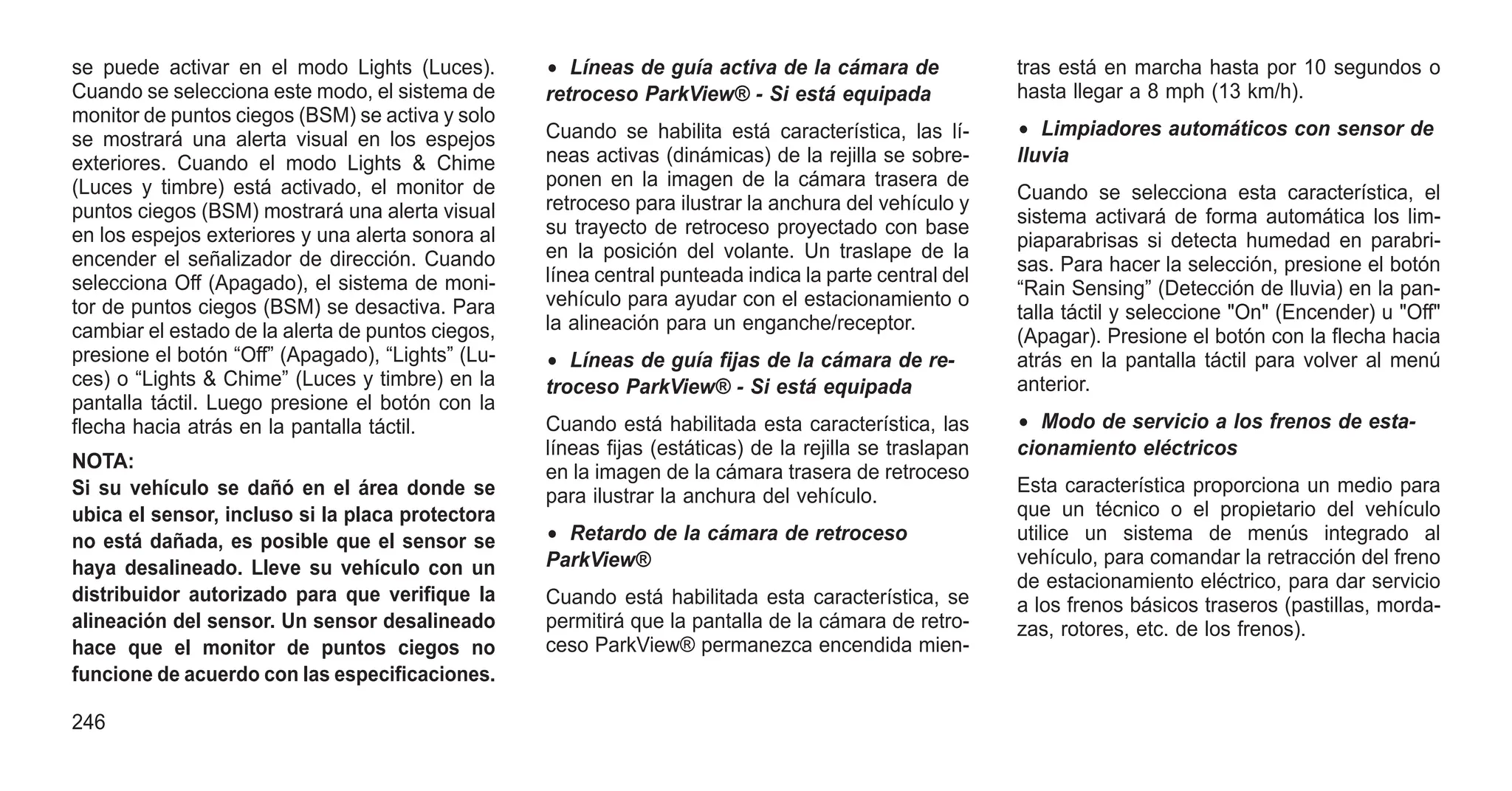 se puede activar en el modo Lights (Luces).
Cuando se selecciona este modo, el sistema de
monitor de puntos ciegos (BSM) se activa y solo
se mostrará una alerta visual en los espejos
exteriores. Cuando el modo Lights & Chime
(Luces y timbre) está activado, el monitor de
puntos ciegos (BSM) mostrará una alerta visual
en los espejos exteriores y una alerta sonora al
encender el señalizador de dirección. Cuando
selecciona Off (Apagado), el sistema de moni-
tor de puntos ciegos (BSM) se desactiva. Para
cambiar el estado de la alerta de puntos ciegos,
presione el botón “Off” (Apagado), “Lights” (Lu-
ces) o “Lights & Chime” (Luces y timbre) en la
pantalla táctil. Luego presione el botón con la
flecha hacia atrás en la pantalla táctil.
NOTA:
Si su vehículo se dañó en el área donde se
ubica el sensor, incluso si la placa protectora
no está dañada, es posible que el sensor se
haya desalineado. Lleve su vehículo con un
distribuidor autorizado para que verifique la
alineación del sensor. Un sensor desalineado
hace que el monitor de puntos ciegos no
funcione de acuerdo con las especificaciones.
• Líneas de guía activa de la cámara de
retroceso ParkView® - Si está equipada
Cuando se habilita está característica, las lí-
neas activas (dinámicas) de la rejilla se sobre-
ponen en la imagen de la cámara trasera de
retroceso para ilustrar la anchura del vehículo y
su trayecto de retroceso proyectado con base
en la posición del volante. Un traslape de la
línea central punteada indica la parte central del
vehículo para ayudar con el estacionamiento o
la alineación para un enganche/receptor.
• Líneas de guía fijas de la cámara de re-
troceso ParkView® - Si está equipada
Cuando está habilitada esta característica, las
líneas fijas (estáticas) de la rejilla se traslapan
en la imagen de la cámara trasera de retroceso
para ilustrar la anchura del vehículo.
• Retardo de la cámara de retroceso
ParkView®
Cuando está habilitada esta característica, se
permitirá que la pantalla de la cámara de retro-
ceso ParkView® permanezca encendida mien-
tras está en marcha hasta por 10 segundos o
hasta llegar a 8 mph (13 km/h).
• Limpiadores automáticos con sensor de
lluvia
Cuando se selecciona esta característica, el
sistema activará de forma automática los lim-
piaparabrisas si detecta humedad en parabri-
sas. Para hacer la selección, presione el botón
“Rain Sensing” (Detección de lluvia) en la pan-
talla táctil y seleccione "On" (Encender) u "Off"
(Apagar). Presione el botón con la flecha hacia
atrás en la pantalla táctil para volver al menú
anterior.
• Modo de servicio a los frenos de esta-
cionamiento eléctricos
Esta característica proporciona un medio para
que un técnico o el propietario del vehículo
utilice un sistema de menús integrado al
vehículo, para comandar la retracción del freno
de estacionamiento eléctrico, para dar servicio
a los frenos básicos traseros (pastillas, morda-
zas, rotores, etc. de los frenos).
246
 