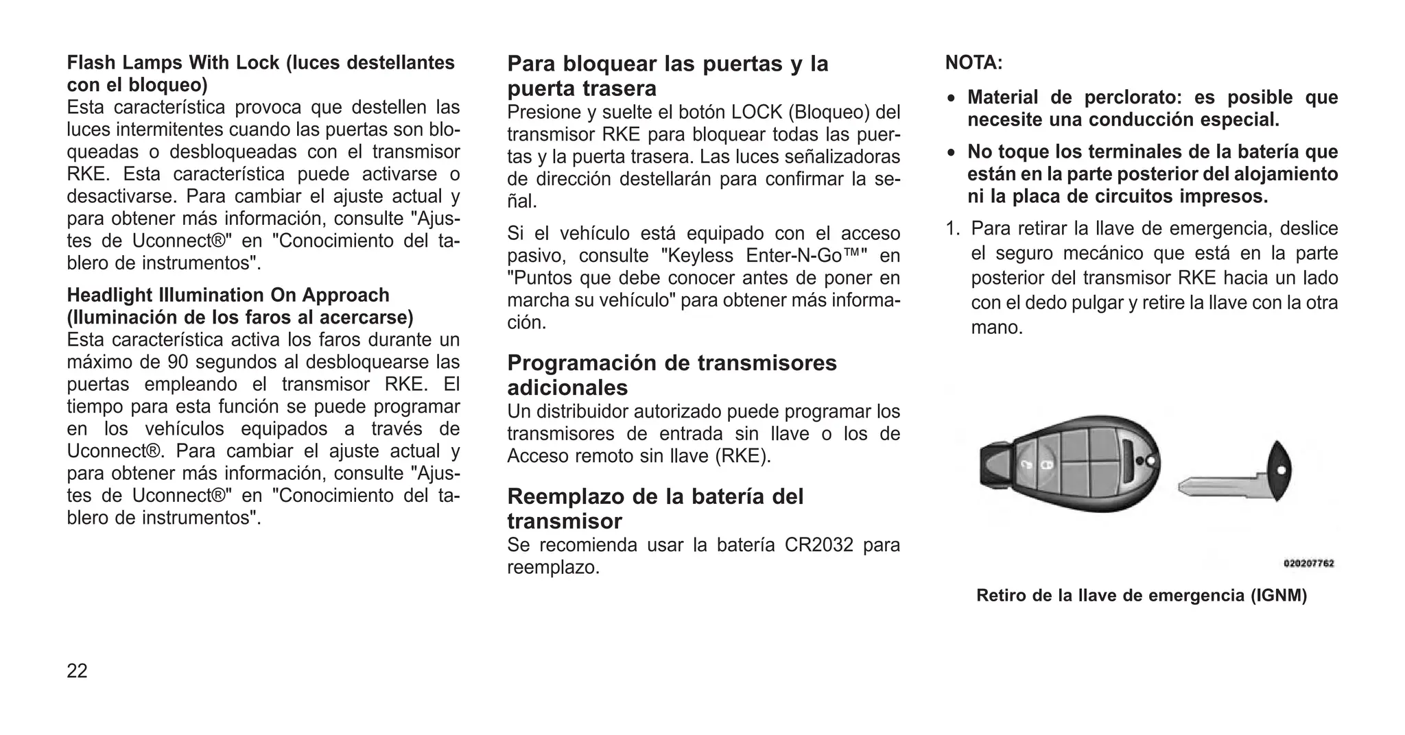 Flash Lamps With Lock (luces destellantes
con el bloqueo)
Esta característica provoca que destellen las
luces intermitentes cuando las puertas son blo-
queadas o desbloqueadas con el transmisor
RKE. Esta característica puede activarse o
desactivarse. Para cambiar el ajuste actual y
para obtener más información, consulte "Ajus-
tes de Uconnect®" en "Conocimiento del ta-
blero de instrumentos".
Headlight Illumination On Approach
(Iluminación de los faros al acercarse)
Esta característica activa los faros durante un
máximo de 90 segundos al desbloquearse las
puertas empleando el transmisor RKE. El
tiempo para esta función se puede programar
en los vehículos equipados a través de
Uconnect®. Para cambiar el ajuste actual y
para obtener más información, consulte "Ajus-
tes de Uconnect®" en "Conocimiento del ta-
blero de instrumentos".
Para bloquear las puertas y la
puerta trasera
Presione y suelte el botón LOCK (Bloqueo) del
transmisor RKE para bloquear todas las puer-
tas y la puerta trasera. Las luces señalizadoras
de dirección destellarán para confirmar la se-
ñal.
Si el vehículo está equipado con el acceso
pasivo, consulte "Keyless Enter-N-Go™" en
"Puntos que debe conocer antes de poner en
marcha su vehículo" para obtener más informa-
ción.
Programación de transmisores
adicionales
Un distribuidor autorizado puede programar los
transmisores de entrada sin llave o los de
Acceso remoto sin llave (RKE).
Reemplazo de la batería del
transmisor
Se recomienda usar la batería CR2032 para
reemplazo.
NOTA:
• Material de perclorato: es posible que
necesite una conducción especial.
• No toque los terminales de la batería que
están en la parte posterior del alojamiento
ni la placa de circuitos impresos.
1. Para retirar la llave de emergencia, deslice
el seguro mecánico que está en la parte
posterior del transmisor RKE hacia un lado
con el dedo pulgar y retire la llave con la otra
mano.
Retiro de la llave de emergencia (IGNM)
22
 