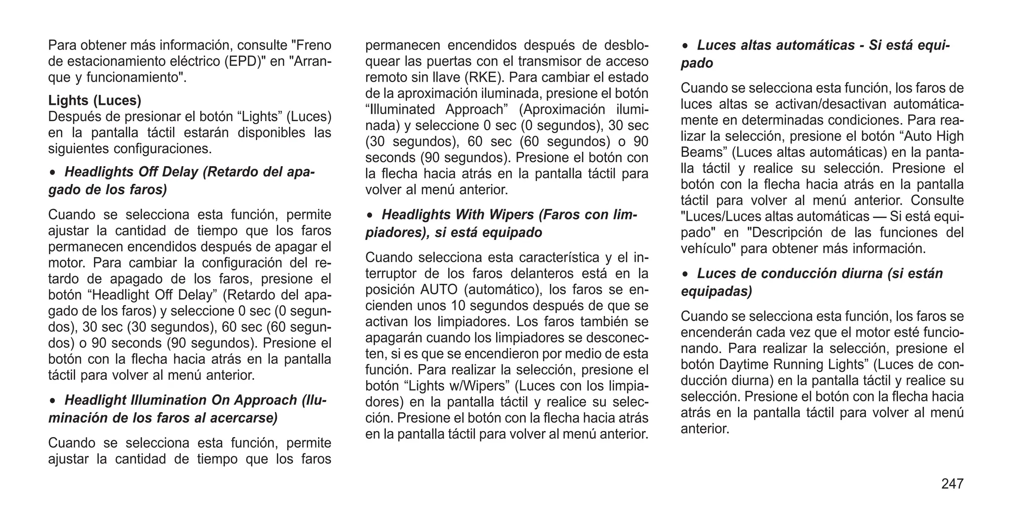 Para obtener más información, consulte "Freno
de estacionamiento eléctrico (EPD)" en "Arran-
que y funcionamiento".
Lights (Luces)
Después de presionar el botón “Lights” (Luces)
en la pantalla táctil estarán disponibles las
siguientes configuraciones.
• Headlights Off Delay (Retardo del apa-
gado de los faros)
Cuando se selecciona esta función, permite
ajustar la cantidad de tiempo que los faros
permanecen encendidos después de apagar el
motor. Para cambiar la configuración del re-
tardo de apagado de los faros, presione el
botón “Headlight Off Delay” (Retardo del apa-
gado de los faros) y seleccione 0 sec (0 segun-
dos), 30 sec (30 segundos), 60 sec (60 segun-
dos) o 90 seconds (90 segundos). Presione el
botón con la flecha hacia atrás en la pantalla
táctil para volver al menú anterior.
• Headlight Illumination On Approach (Ilu-
minación de los faros al acercarse)
Cuando se selecciona esta función, permite
ajustar la cantidad de tiempo que los faros
permanecen encendidos después de desblo-
quear las puertas con el transmisor de acceso
remoto sin llave (RKE). Para cambiar el estado
de la aproximación iluminada, presione el botón
“Illuminated Approach” (Aproximación ilumi-
nada) y seleccione 0 sec (0 segundos), 30 sec
(30 segundos), 60 sec (60 segundos) o 90
seconds (90 segundos). Presione el botón con
la flecha hacia atrás en la pantalla táctil para
volver al menú anterior.
• Headlights With Wipers (Faros con lim-
piadores), si está equipado
Cuando selecciona esta característica y el in-
terruptor de los faros delanteros está en la
posición AUTO (automático), los faros se en-
cienden unos 10 segundos después de que se
activan los limpiadores. Los faros también se
apagarán cuando los limpiadores se desconec-
ten, si es que se encendieron por medio de esta
función. Para realizar la selección, presione el
botón “Lights w/Wipers” (Luces con los limpia-
dores) en la pantalla táctil y realice su selec-
ción. Presione el botón con la flecha hacia atrás
en la pantalla táctil para volver al menú anterior.
• Luces altas automáticas - Si está equi-
pado
Cuando se selecciona esta función, los faros de
luces altas se activan/desactivan automática-
mente en determinadas condiciones. Para rea-
lizar la selección, presione el botón “Auto High
Beams” (Luces altas automáticas) en la panta-
lla táctil y realice su selección. Presione el
botón con la flecha hacia atrás en la pantalla
táctil para volver al menú anterior. Consulte
"Luces/Luces altas automáticas — Si está equi-
pado" en "Descripción de las funciones del
vehículo" para obtener más información.
• Luces de conducción diurna (si están
equipadas)
Cuando se selecciona esta función, los faros se
encenderán cada vez que el motor esté funcio-
nando. Para realizar la selección, presione el
botón Daytime Running Lights” (Luces de con-
ducción diurna) en la pantalla táctil y realice su
selección. Presione el botón con la flecha hacia
atrás en la pantalla táctil para volver al menú
anterior.
247
 