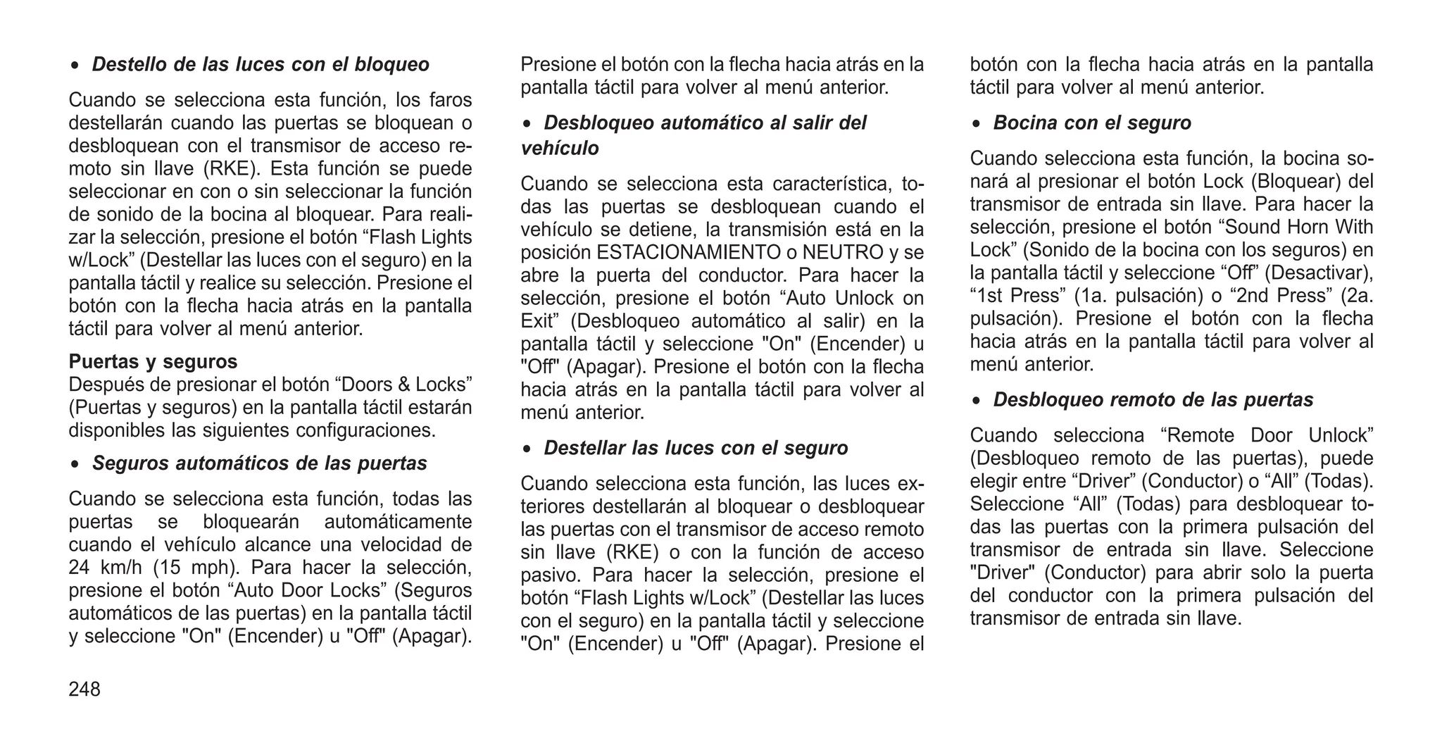 • Destello de las luces con el bloqueo
Cuando se selecciona esta función, los faros
destellarán cuando las puertas se bloquean o
desbloquean con el transmisor de acceso re-
moto sin llave (RKE). Esta función se puede
seleccionar en con o sin seleccionar la función
de sonido de la bocina al bloquear. Para reali-
zar la selección, presione el botón “Flash Lights
w/Lock” (Destellar las luces con el seguro) en la
pantalla táctil y realice su selección. Presione el
botón con la flecha hacia atrás en la pantalla
táctil para volver al menú anterior.
Puertas y seguros
Después de presionar el botón “Doors & Locks”
(Puertas y seguros) en la pantalla táctil estarán
disponibles las siguientes configuraciones.
• Seguros automáticos de las puertas
Cuando se selecciona esta función, todas las
puertas se bloquearán automáticamente
cuando el vehículo alcance una velocidad de
24 km/h (15 mph). Para hacer la selección,
presione el botón “Auto Door Locks” (Seguros
automáticos de las puertas) en la pantalla táctil
y seleccione "On" (Encender) u "Off" (Apagar).
Presione el botón con la flecha hacia atrás en la
pantalla táctil para volver al menú anterior.
• Desbloqueo automático al salir del
vehículo
Cuando se selecciona esta característica, to-
das las puertas se desbloquean cuando el
vehículo se detiene, la transmisión está en la
posición ESTACIONAMIENTO o NEUTRO y se
abre la puerta del conductor. Para hacer la
selección, presione el botón “Auto Unlock on
Exit” (Desbloqueo automático al salir) en la
pantalla táctil y seleccione "On" (Encender) u
"Off" (Apagar). Presione el botón con la flecha
hacia atrás en la pantalla táctil para volver al
menú anterior.
• Destellar las luces con el seguro
Cuando selecciona esta función, las luces ex-
teriores destellarán al bloquear o desbloquear
las puertas con el transmisor de acceso remoto
sin llave (RKE) o con la función de acceso
pasivo. Para hacer la selección, presione el
botón “Flash Lights w/Lock” (Destellar las luces
con el seguro) en la pantalla táctil y seleccione
"On" (Encender) u "Off" (Apagar). Presione el
botón con la flecha hacia atrás en la pantalla
táctil para volver al menú anterior.
• Bocina con el seguro
Cuando selecciona esta función, la bocina so-
nará al presionar el botón Lock (Bloquear) del
transmisor de entrada sin llave. Para hacer la
selección, presione el botón “Sound Horn With
Lock” (Sonido de la bocina con los seguros) en
la pantalla táctil y seleccione “Off” (Desactivar),
“1st Press” (1a. pulsación) o “2nd Press” (2a.
pulsación). Presione el botón con la flecha
hacia atrás en la pantalla táctil para volver al
menú anterior.
• Desbloqueo remoto de las puertas
Cuando selecciona “Remote Door Unlock”
(Desbloqueo remoto de las puertas), puede
elegir entre “Driver” (Conductor) o “All” (Todas).
Seleccione “All” (Todas) para desbloquear to-
das las puertas con la primera pulsación del
transmisor de entrada sin llave. Seleccione
"Driver" (Conductor) para abrir solo la puerta
del conductor con la primera pulsación del
transmisor de entrada sin llave.
248
 