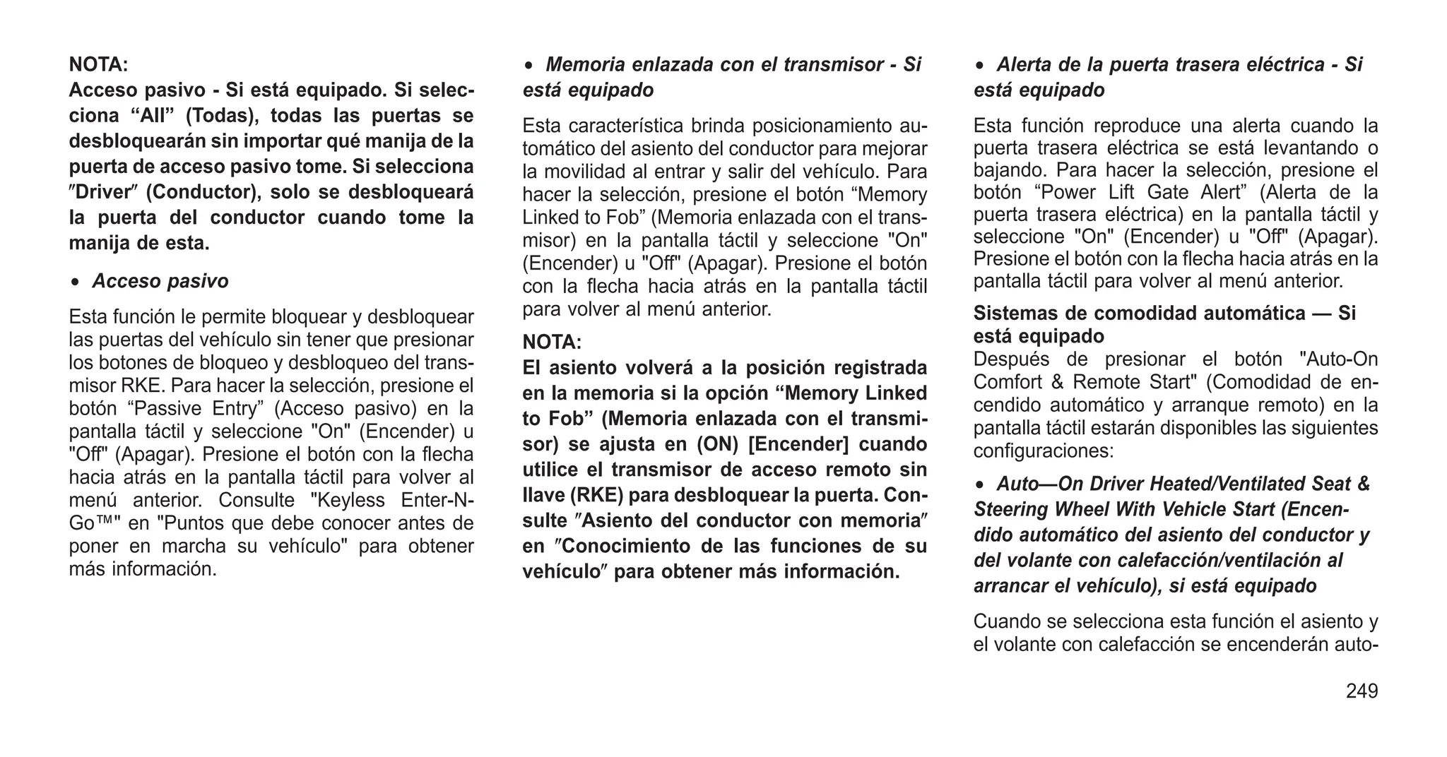 NOTA:
Acceso pasivo - Si está equipado. Si selec-
ciona “All” (Todas), todas las puertas se
desbloquearán sin importar qué manija de la
puerta de acceso pasivo tome. Si selecciona
ⴖDriverⴖ (Conductor), solo se desbloqueará
la puerta del conductor cuando tome la
manija de esta.
• Acceso pasivo
Esta función le permite bloquear y desbloquear
las puertas del vehículo sin tener que presionar
los botones de bloqueo y desbloqueo del trans-
misor RKE. Para hacer la selección, presione el
botón “Passive Entry” (Acceso pasivo) en la
pantalla táctil y seleccione "On" (Encender) u
"Off" (Apagar). Presione el botón con la flecha
hacia atrás en la pantalla táctil para volver al
menú anterior. Consulte "Keyless Enter-N-
Go™" en "Puntos que debe conocer antes de
poner en marcha su vehículo" para obtener
más información.
• Memoria enlazada con el transmisor - Si
está equipado
Esta característica brinda posicionamiento au-
tomático del asiento del conductor para mejorar
la movilidad al entrar y salir del vehículo. Para
hacer la selección, presione el botón “Memory
Linked to Fob” (Memoria enlazada con el trans-
misor) en la pantalla táctil y seleccione "On"
(Encender) u "Off" (Apagar). Presione el botón
con la flecha hacia atrás en la pantalla táctil
para volver al menú anterior.
NOTA:
El asiento volverá a la posición registrada
en la memoria si la opción “Memory Linked
to Fob” (Memoria enlazada con el transmi-
sor) se ajusta en (ON) [Encender] cuando
utilice el transmisor de acceso remoto sin
llave (RKE) para desbloquear la puerta. Con-
sulte ⴖAsiento del conductor con memoriaⴖ
en ⴖConocimiento de las funciones de su
vehículoⴖ para obtener más información.
• Alerta de la puerta trasera eléctrica - Si
está equipado
Esta función reproduce una alerta cuando la
puerta trasera eléctrica se está levantando o
bajando. Para hacer la selección, presione el
botón “Power Lift Gate Alert” (Alerta de la
puerta trasera eléctrica) en la pantalla táctil y
seleccione "On" (Encender) u "Off" (Apagar).
Presione el botón con la flecha hacia atrás en la
pantalla táctil para volver al menú anterior.
Sistemas de comodidad automática — Si
está equipado
Después de presionar el botón "Auto-On
Comfort & Remote Start" (Comodidad de en-
cendido automático y arranque remoto) en la
pantalla táctil estarán disponibles las siguientes
configuraciones:
• Auto—On Driver Heated/Ventilated Seat &
Steering Wheel With Vehicle Start (Encen-
dido automático del asiento del conductor y
del volante con calefacción/ventilación al
arrancar el vehículo), si está equipado
Cuando se selecciona esta función el asiento y
el volante con calefacción se encenderán auto-
249
 