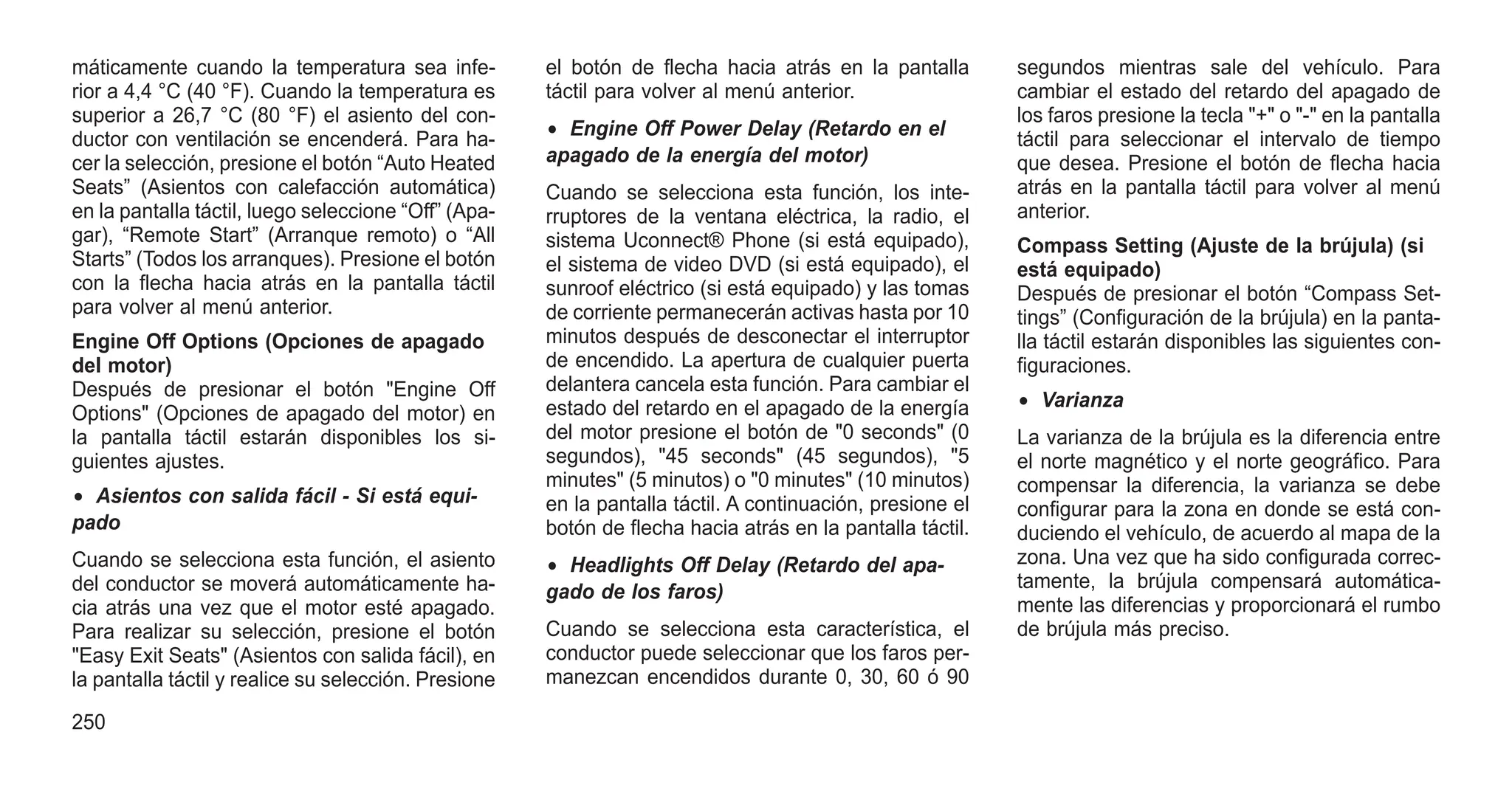 máticamente cuando la temperatura sea infe-
rior a 4,4 °C (40 °F). Cuando la temperatura es
superior a 26,7 °C (80 °F) el asiento del con-
ductor con ventilación se encenderá. Para ha-
cer la selección, presione el botón “Auto Heated
Seats” (Asientos con calefacción automática)
en la pantalla táctil, luego seleccione “Off” (Apa-
gar), “Remote Start” (Arranque remoto) o “All
Starts” (Todos los arranques). Presione el botón
con la flecha hacia atrás en la pantalla táctil
para volver al menú anterior.
Engine Off Options (Opciones de apagado
del motor)
Después de presionar el botón "Engine Off
Options" (Opciones de apagado del motor) en
la pantalla táctil estarán disponibles los si-
guientes ajustes.
• Asientos con salida fácil - Si está equi-
pado
Cuando se selecciona esta función, el asiento
del conductor se moverá automáticamente ha-
cia atrás una vez que el motor esté apagado.
Para realizar su selección, presione el botón
"Easy Exit Seats" (Asientos con salida fácil), en
la pantalla táctil y realice su selección. Presione
el botón de flecha hacia atrás en la pantalla
táctil para volver al menú anterior.
• Engine Off Power Delay (Retardo en el
apagado de la energía del motor)
Cuando se selecciona esta función, los inte-
rruptores de la ventana eléctrica, la radio, el
sistema Uconnect® Phone (si está equipado),
el sistema de video DVD (si está equipado), el
sunroof eléctrico (si está equipado) y las tomas
de corriente permanecerán activas hasta por 10
minutos después de desconectar el interruptor
de encendido. La apertura de cualquier puerta
delantera cancela esta función. Para cambiar el
estado del retardo en el apagado de la energía
del motor presione el botón de "0 seconds" (0
segundos), "45 seconds" (45 segundos), "5
minutes" (5 minutos) o "0 minutes" (10 minutos)
en la pantalla táctil. A continuación, presione el
botón de flecha hacia atrás en la pantalla táctil.
• Headlights Off Delay (Retardo del apa-
gado de los faros)
Cuando se selecciona esta característica, el
conductor puede seleccionar que los faros per-
manezcan encendidos durante 0, 30, 60 ó 90
segundos mientras sale del vehículo. Para
cambiar el estado del retardo del apagado de
los faros presione la tecla "+" o "-" en la pantalla
táctil para seleccionar el intervalo de tiempo
que desea. Presione el botón de flecha hacia
atrás en la pantalla táctil para volver al menú
anterior.
Compass Setting (Ajuste de la brújula) (si
está equipado)
Después de presionar el botón “Compass Set-
tings” (Configuración de la brújula) en la panta-
lla táctil estarán disponibles las siguientes con-
figuraciones.
• Varianza
La varianza de la brújula es la diferencia entre
el norte magnético y el norte geográfico. Para
compensar la diferencia, la varianza se debe
configurar para la zona en donde se está con-
duciendo el vehículo, de acuerdo al mapa de la
zona. Una vez que ha sido configurada correc-
tamente, la brújula compensará automática-
mente las diferencias y proporcionará el rumbo
de brújula más preciso.
250
 
