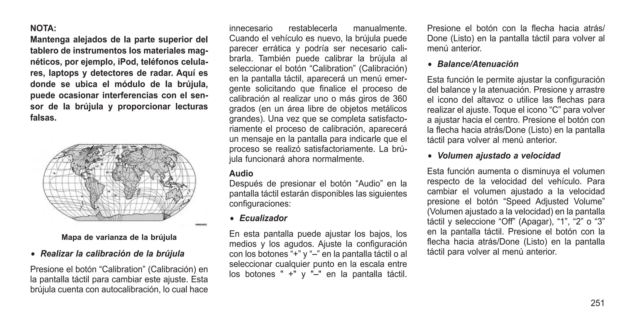 NOTA:
Mantenga alejados de la parte superior del
tablero de instrumentos los materiales mag-
néticos, por ejemplo, iPod, teléfonos celula-
res, laptops y detectores de radar. Aquí es
donde se ubica el módulo de la brújula,
puede ocasionar interferencias con el sen-
sor de la brújula y proporcionar lecturas
falsas.
• Realizar la calibración de la brújula
Presione el botón “Calibration” (Calibración) en
la pantalla táctil para cambiar este ajuste. Esta
brújula cuenta con autocalibración, lo cual hace
innecesario restablecerla manualmente.
Cuando el vehículo es nuevo, la brújula puede
parecer errática y podría ser necesario cali-
brarla. También puede calibrar la brújula al
seleccionar el botón “Calibration” (Calibración)
en la pantalla táctil, aparecerá un menú emer-
gente solicitando que finalice el proceso de
calibración al realizar uno o más giros de 360
grados (en un área libre de objetos metálicos
grandes). Una vez que se completa satisfacto-
riamente el proceso de calibración, aparecerá
un mensaje en la pantalla para indicarle que el
proceso se realizó satisfactoriamente. La brú-
jula funcionará ahora normalmente.
Audio
Después de presionar el botón “Audio” en la
pantalla táctil estarán disponibles las siguientes
configuraciones:
• Ecualizador
En esta pantalla puede ajustar los bajos, los
medios y los agudos. Ajuste la configuración
con los botones “+” y “–” en la pantalla táctil o al
seleccionar cualquier punto en la escala entre
los botones " +" y "–" en la pantalla táctil.
Presione el botón con la flecha hacia atrás/
Done (Listo) en la pantalla táctil para volver al
menú anterior.
• Balance/Atenuación
Esta función le permite ajustar la configuración
del balance y la atenuación. Presione y arrastre
el icono del altavoz o utilice las flechas para
realizar el ajuste. Toque el icono “C” para volver
a ajustar hacia el centro. Presione el botón con
la flecha hacia atrás/Done (Listo) en la pantalla
táctil para volver al menú anterior.
• Volumen ajustado a velocidad
Esta función aumenta o disminuya el volumen
respecto de la velocidad del vehículo. Para
cambiar el volumen ajustado a la velocidad
presione el botón “Speed Adjusted Volume”
(Volumen ajustado a la velocidad) en la pantalla
táctil y seleccione “Off” (Apagar), “1”, “2” o “3”
en la pantalla táctil. Presione el botón con la
flecha hacia atrás/Done (Listo) en la pantalla
táctil para volver al menú anterior.
Mapa de varianza de la brújula
251
 