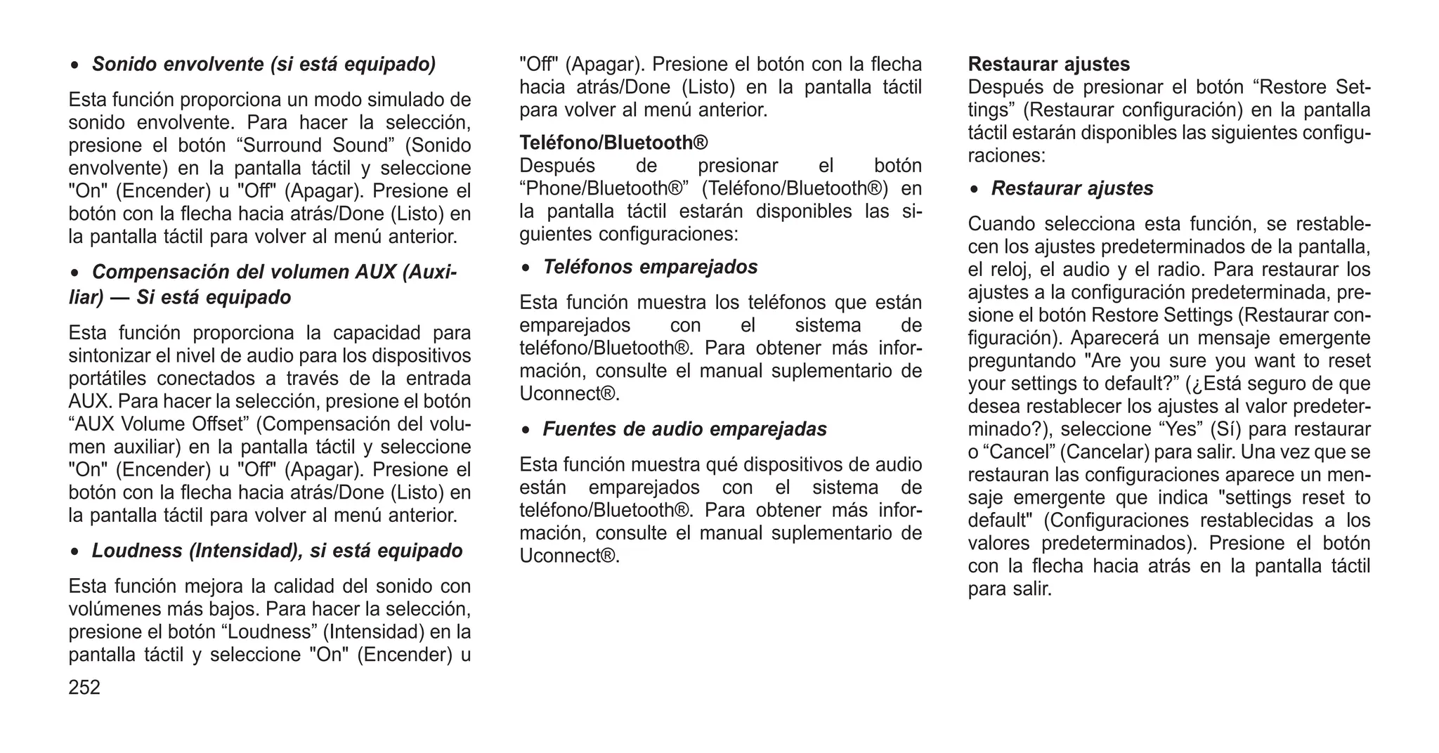 • Sonido envolvente (si está equipado)
Esta función proporciona un modo simulado de
sonido envolvente. Para hacer la selección,
presione el botón “Surround Sound” (Sonido
envolvente) en la pantalla táctil y seleccione
"On" (Encender) u "Off" (Apagar). Presione el
botón con la flecha hacia atrás/Done (Listo) en
la pantalla táctil para volver al menú anterior.
• Compensación del volumen AUX (Auxi-
liar) — Si está equipado
Esta función proporciona la capacidad para
sintonizar el nivel de audio para los dispositivos
portátiles conectados a través de la entrada
AUX. Para hacer la selección, presione el botón
“AUX Volume Offset” (Compensación del volu-
men auxiliar) en la pantalla táctil y seleccione
"On" (Encender) u "Off" (Apagar). Presione el
botón con la flecha hacia atrás/Done (Listo) en
la pantalla táctil para volver al menú anterior.
• Loudness (Intensidad), si está equipado
Esta función mejora la calidad del sonido con
volúmenes más bajos. Para hacer la selección,
presione el botón “Loudness” (Intensidad) en la
pantalla táctil y seleccione "On" (Encender) u
"Off" (Apagar). Presione el botón con la flecha
hacia atrás/Done (Listo) en la pantalla táctil
para volver al menú anterior.
Teléfono/Bluetooth®
Después de presionar el botón
“Phone/Bluetooth®” (Teléfono/Bluetooth®) en
la pantalla táctil estarán disponibles las si-
guientes configuraciones:
• Teléfonos emparejados
Esta función muestra los teléfonos que están
emparejados con el sistema de
teléfono/Bluetooth®. Para obtener más infor-
mación, consulte el manual suplementario de
Uconnect®.
• Fuentes de audio emparejadas
Esta función muestra qué dispositivos de audio
están emparejados con el sistema de
teléfono/Bluetooth®. Para obtener más infor-
mación, consulte el manual suplementario de
Uconnect®.
Restaurar ajustes
Después de presionar el botón “Restore Set-
tings” (Restaurar configuración) en la pantalla
táctil estarán disponibles las siguientes configu-
raciones:
• Restaurar ajustes
Cuando selecciona esta función, se restable-
cen los ajustes predeterminados de la pantalla,
el reloj, el audio y el radio. Para restaurar los
ajustes a la configuración predeterminada, pre-
sione el botón Restore Settings (Restaurar con-
figuración). Aparecerá un mensaje emergente
preguntando "Are you sure you want to reset
your settings to default?” (¿Está seguro de que
desea restablecer los ajustes al valor predeter-
minado?), seleccione “Yes” (Sí) para restaurar
o “Cancel” (Cancelar) para salir. Una vez que se
restauran las configuraciones aparece un men-
saje emergente que indica "settings reset to
default" (Configuraciones restablecidas a los
valores predeterminados). Presione el botón
con la flecha hacia atrás en la pantalla táctil
para salir.
252
 