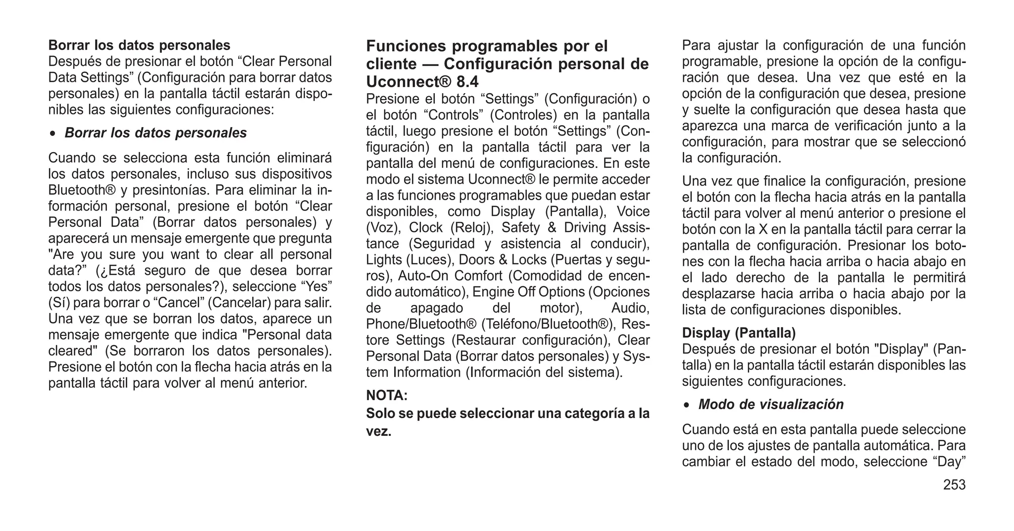 Borrar los datos personales
Después de presionar el botón “Clear Personal
Data Settings” (Configuración para borrar datos
personales) en la pantalla táctil estarán dispo-
nibles las siguientes configuraciones:
• Borrar los datos personales
Cuando se selecciona esta función eliminará
los datos personales, incluso sus dispositivos
Bluetooth® y presintonías. Para eliminar la in-
formación personal, presione el botón “Clear
Personal Data” (Borrar datos personales) y
aparecerá un mensaje emergente que pregunta
"Are you sure you want to clear all personal
data?” (¿Está seguro de que desea borrar
todos los datos personales?), seleccione “Yes”
(Sí) para borrar o “Cancel” (Cancelar) para salir.
Una vez que se borran los datos, aparece un
mensaje emergente que indica "Personal data
cleared" (Se borraron los datos personales).
Presione el botón con la flecha hacia atrás en la
pantalla táctil para volver al menú anterior.
Funciones programables por el
cliente — Configuración personal de
Uconnect® 8.4
Presione el botón “Settings” (Configuración) o
el botón “Controls” (Controles) en la pantalla
táctil, luego presione el botón “Settings” (Con-
figuración) en la pantalla táctil para ver la
pantalla del menú de configuraciones. En este
modo el sistema Uconnect® le permite acceder
a las funciones programables que puedan estar
disponibles, como Display (Pantalla), Voice
(Voz), Clock (Reloj), Safety & Driving Assis-
tance (Seguridad y asistencia al conducir),
Lights (Luces), Doors & Locks (Puertas y segu-
ros), Auto-On Comfort (Comodidad de encen-
dido automático), Engine Off Options (Opciones
de apagado del motor), Audio,
Phone/Bluetooth® (Teléfono/Bluetooth®), Res-
tore Settings (Restaurar configuración), Clear
Personal Data (Borrar datos personales) y Sys-
tem Information (Información del sistema).
NOTA:
Solo se puede seleccionar una categoría a la
vez.
Para ajustar la configuración de una función
programable, presione la opción de la configu-
ración que desea. Una vez que esté en la
opción de la configuración que desea, presione
y suelte la configuración que desea hasta que
aparezca una marca de verificación junto a la
configuración, para mostrar que se seleccionó
la configuración.
Una vez que finalice la configuración, presione
el botón con la flecha hacia atrás en la pantalla
táctil para volver al menú anterior o presione el
botón con la X en la pantalla táctil para cerrar la
pantalla de configuración. Presionar los boto-
nes con la flecha hacia arriba o hacia abajo en
el lado derecho de la pantalla le permitirá
desplazarse hacia arriba o hacia abajo por la
lista de configuraciones disponibles.
Display (Pantalla)
Después de presionar el botón "Display" (Pan-
talla) en la pantalla táctil estarán disponibles las
siguientes configuraciones.
• Modo de visualización
Cuando está en esta pantalla puede seleccione
uno de los ajustes de pantalla automática. Para
cambiar el estado del modo, seleccione “Day”
253
 