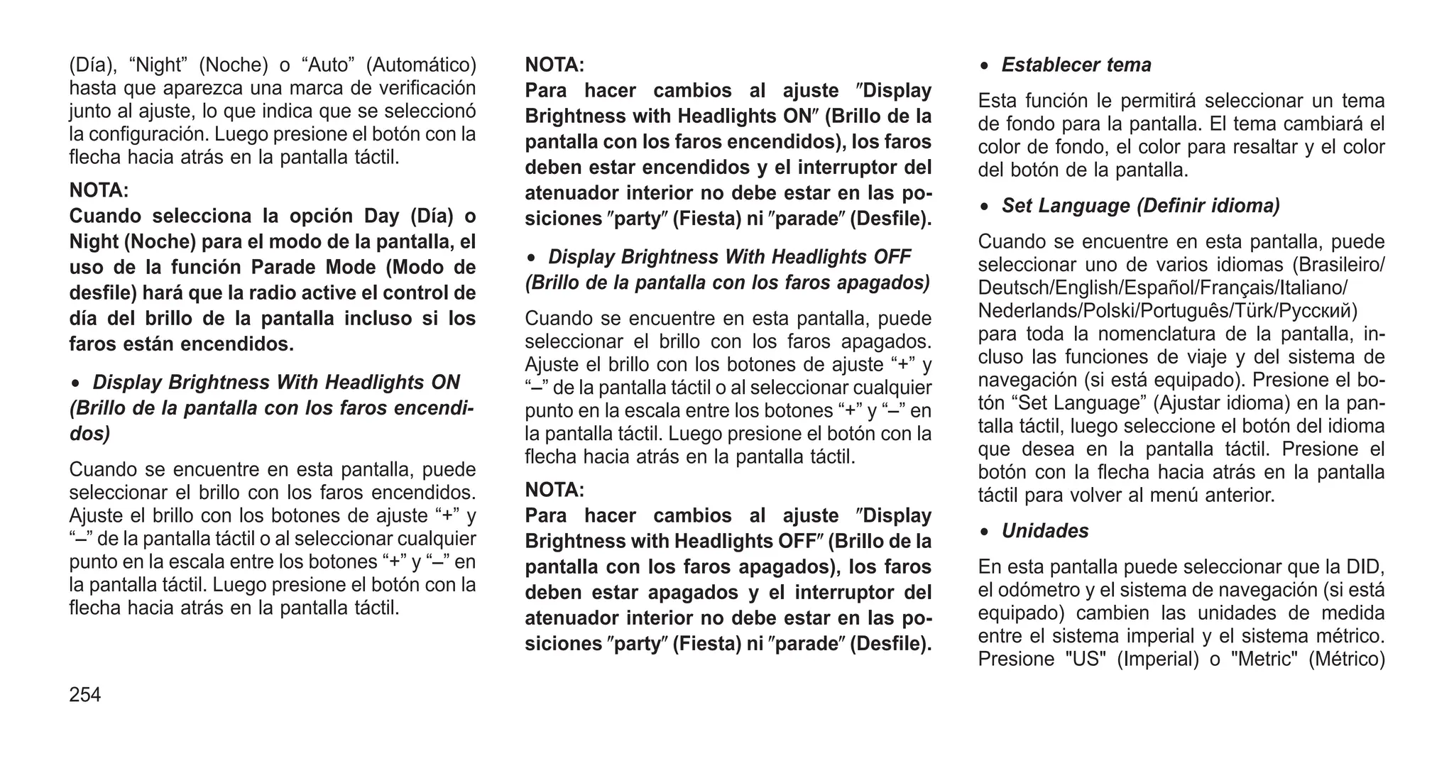(Día), “Night” (Noche) o “Auto” (Automático)
hasta que aparezca una marca de verificación
junto al ajuste, lo que indica que se seleccionó
la configuración. Luego presione el botón con la
flecha hacia atrás en la pantalla táctil.
NOTA:
Cuando selecciona la opción Day (Día) o
Night (Noche) para el modo de la pantalla, el
uso de la función Parade Mode (Modo de
desfile) hará que la radio active el control de
día del brillo de la pantalla incluso si los
faros están encendidos.
• Display Brightness With Headlights ON
(Brillo de la pantalla con los faros encendi-
dos)
Cuando se encuentre en esta pantalla, puede
seleccionar el brillo con los faros encendidos.
Ajuste el brillo con los botones de ajuste “+” y
“–” de la pantalla táctil o al seleccionar cualquier
punto en la escala entre los botones “+” y “–” en
la pantalla táctil. Luego presione el botón con la
flecha hacia atrás en la pantalla táctil.
NOTA:
Para hacer cambios al ajuste ⴖDisplay
Brightness with Headlights ONⴖ (Brillo de la
pantalla con los faros encendidos), los faros
deben estar encendidos y el interruptor del
atenuador interior no debe estar en las po-
siciones ⴖpartyⴖ (Fiesta) ni ⴖparadeⴖ (Desfile).
• Display Brightness With Headlights OFF
(Brillo de la pantalla con los faros apagados)
Cuando se encuentre en esta pantalla, puede
seleccionar el brillo con los faros apagados.
Ajuste el brillo con los botones de ajuste “+” y
“–” de la pantalla táctil o al seleccionar cualquier
punto en la escala entre los botones “+” y “–” en
la pantalla táctil. Luego presione el botón con la
flecha hacia atrás en la pantalla táctil.
NOTA:
Para hacer cambios al ajuste ⴖDisplay
Brightness with Headlights OFFⴖ (Brillo de la
pantalla con los faros apagados), los faros
deben estar apagados y el interruptor del
atenuador interior no debe estar en las po-
siciones ⴖpartyⴖ (Fiesta) ni ⴖparadeⴖ (Desfile).
• Establecer tema
Esta función le permitirá seleccionar un tema
de fondo para la pantalla. El tema cambiará el
color de fondo, el color para resaltar y el color
del botón de la pantalla.
• Set Language (Definir idioma)
Cuando se encuentre en esta pantalla, puede
seleccionar uno de varios idiomas (Brasileiro/
Deutsch/English/Español/Français/Italiano/
Nederlands/Polski/Português/Türk/Pусский)
para toda la nomenclatura de la pantalla, in-
cluso las funciones de viaje y del sistema de
navegación (si está equipado). Presione el bo-
tón “Set Language” (Ajustar idioma) en la pan-
talla táctil, luego seleccione el botón del idioma
que desea en la pantalla táctil. Presione el
botón con la flecha hacia atrás en la pantalla
táctil para volver al menú anterior.
• Unidades
En esta pantalla puede seleccionar que la DID,
el odómetro y el sistema de navegación (si está
equipado) cambien las unidades de medida
entre el sistema imperial y el sistema métrico.
Presione "US" (Imperial) o "Metric" (Métrico)
254
 
