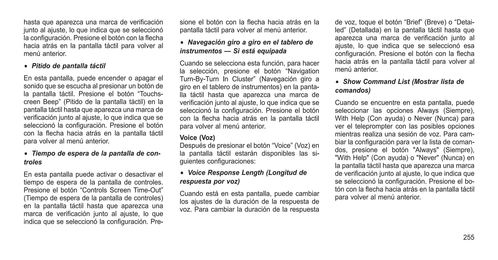hasta que aparezca una marca de verificación
junto al ajuste, lo que indica que se seleccionó
la configuración. Presione el botón con la flecha
hacia atrás en la pantalla táctil para volver al
menú anterior.
• Pitido de pantalla táctil
En esta pantalla, puede encender o apagar el
sonido que se escucha al presionar un botón de
la pantalla táctil. Presione el botón “Touchs-
creen Beep” (Pitido de la pantalla táctil) en la
pantalla táctil hasta que aparezca una marca de
verificación junto al ajuste, lo que indica que se
seleccionó la configuración. Presione el botón
con la flecha hacia atrás en la pantalla táctil
para volver al menú anterior.
• Tiempo de espera de la pantalla de con-
troles
En esta pantalla puede activar o desactivar el
tiempo de espera de la pantalla de controles.
Presione el botón “Controls Screen Time-Out”
(Tiempo de espera de la pantalla de controles)
en la pantalla táctil hasta que aparezca una
marca de verificación junto al ajuste, lo que
indica que se seleccionó la configuración. Pre-
sione el botón con la flecha hacia atrás en la
pantalla táctil para volver al menú anterior.
• Navegación giro a giro en el tablero de
instrumentos — Si está equipada
Cuando se selecciona esta función, para hacer
la selección, presione el botón “Navigation
Turn-By-Turn In Cluster” (Navegación giro a
giro en el tablero de instrumentos) en la panta-
lla táctil hasta que aparezca una marca de
verificación junto al ajuste, lo que indica que se
seleccionó la configuración. Presione el botón
con la flecha hacia atrás en la pantalla táctil
para volver al menú anterior.
Voice (Voz)
Después de presionar el botón “Voice” (Voz) en
la pantalla táctil estarán disponibles las si-
guientes configuraciones:
• Voice Response Length (Longitud de
respuesta por voz)
Cuando está en esta pantalla, puede cambiar
los ajustes de la duración de la respuesta de
voz. Para cambiar la duración de la respuesta
de voz, toque el botón “Brief” (Breve) o “Detai-
led” (Detallada) en la pantalla táctil hasta que
aparezca una marca de verificación junto al
ajuste, lo que indica que se seleccionó esa
configuración. Presione el botón con la flecha
hacia atrás en la pantalla táctil para volver al
menú anterior.
• Show Command List (Mostrar lista de
comandos)
Cuando se encuentre en esta pantalla, puede
seleccionar las opciones Always (Siempre),
With Help (Con ayuda) o Never (Nunca) para
ver el teleprompter con las posibles opciones
mientras realiza una sesión de voz. Para cam-
biar la configuración para ver la lista de coman-
dos, presione el botón "Always" (Siempre),
"With Help" (Con ayuda) o "Never" (Nunca) en
la pantalla táctil hasta que aparezca una marca
de verificación junto al ajuste, lo que indica que
se seleccionó la configuración. Presione el bo-
tón con la flecha hacia atrás en la pantalla táctil
para volver al menú anterior.
255
 