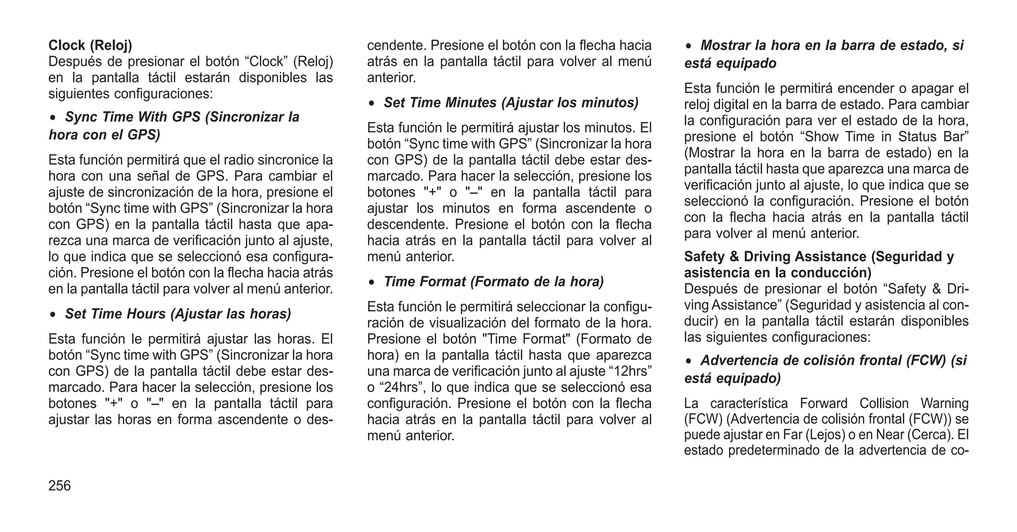 Clock (Reloj)
Después de presionar el botón “Clock” (Reloj)
en la pantalla táctil estarán disponibles las
siguientes configuraciones:
• Sync Time With GPS (Sincronizar la
hora con el GPS)
Esta función permitirá que el radio sincronice la
hora con una señal de GPS. Para cambiar el
ajuste de sincronización de la hora, presione el
botón “Sync time with GPS” (Sincronizar la hora
con GPS) en la pantalla táctil hasta que apa-
rezca una marca de verificación junto al ajuste,
lo que indica que se seleccionó esa configura-
ción. Presione el botón con la flecha hacia atrás
en la pantalla táctil para volver al menú anterior.
• Set Time Hours (Ajustar las horas)
Esta función le permitirá ajustar las horas. El
botón “Sync time with GPS” (Sincronizar la hora
con GPS) de la pantalla táctil debe estar des-
marcado. Para hacer la selección, presione los
botones "+" o "–" en la pantalla táctil para
ajustar las horas en forma ascendente o des-
cendente. Presione el botón con la flecha hacia
atrás en la pantalla táctil para volver al menú
anterior.
• Set Time Minutes (Ajustar los minutos)
Esta función le permitirá ajustar los minutos. El
botón “Sync time with GPS” (Sincronizar la hora
con GPS) de la pantalla táctil debe estar des-
marcado. Para hacer la selección, presione los
botones "+" o "–" en la pantalla táctil para
ajustar los minutos en forma ascendente o
descendente. Presione el botón con la flecha
hacia atrás en la pantalla táctil para volver al
menú anterior.
• Time Format (Formato de la hora)
Esta función le permitirá seleccionar la configu-
ración de visualización del formato de la hora.
Presione el botón "Time Format" (Formato de
hora) en la pantalla táctil hasta que aparezca
una marca de verificación junto al ajuste “12hrs”
o “24hrs”, lo que indica que se seleccionó esa
configuración. Presione el botón con la flecha
hacia atrás en la pantalla táctil para volver al
menú anterior.
• Mostrar la hora en la barra de estado, si
está equipado
Esta función le permitirá encender o apagar el
reloj digital en la barra de estado. Para cambiar
la configuración para ver el estado de la hora,
presione el botón “Show Time in Status Bar”
(Mostrar la hora en la barra de estado) en la
pantalla táctil hasta que aparezca una marca de
verificación junto al ajuste, lo que indica que se
seleccionó la configuración. Presione el botón
con la flecha hacia atrás en la pantalla táctil
para volver al menú anterior.
Safety & Driving Assistance (Seguridad y
asistencia en la conducción)
Después de presionar el botón “Safety & Dri-
ving Assistance” (Seguridad y asistencia al con-
ducir) en la pantalla táctil estarán disponibles
las siguientes configuraciones:
• Advertencia de colisión frontal (FCW) (si
está equipado)
La característica Forward Collision Warning
(FCW) (Advertencia de colisión frontal (FCW)) se
puede ajustar en Far (Lejos) o en Near (Cerca). El
estado predeterminado de la advertencia de co-
256
 