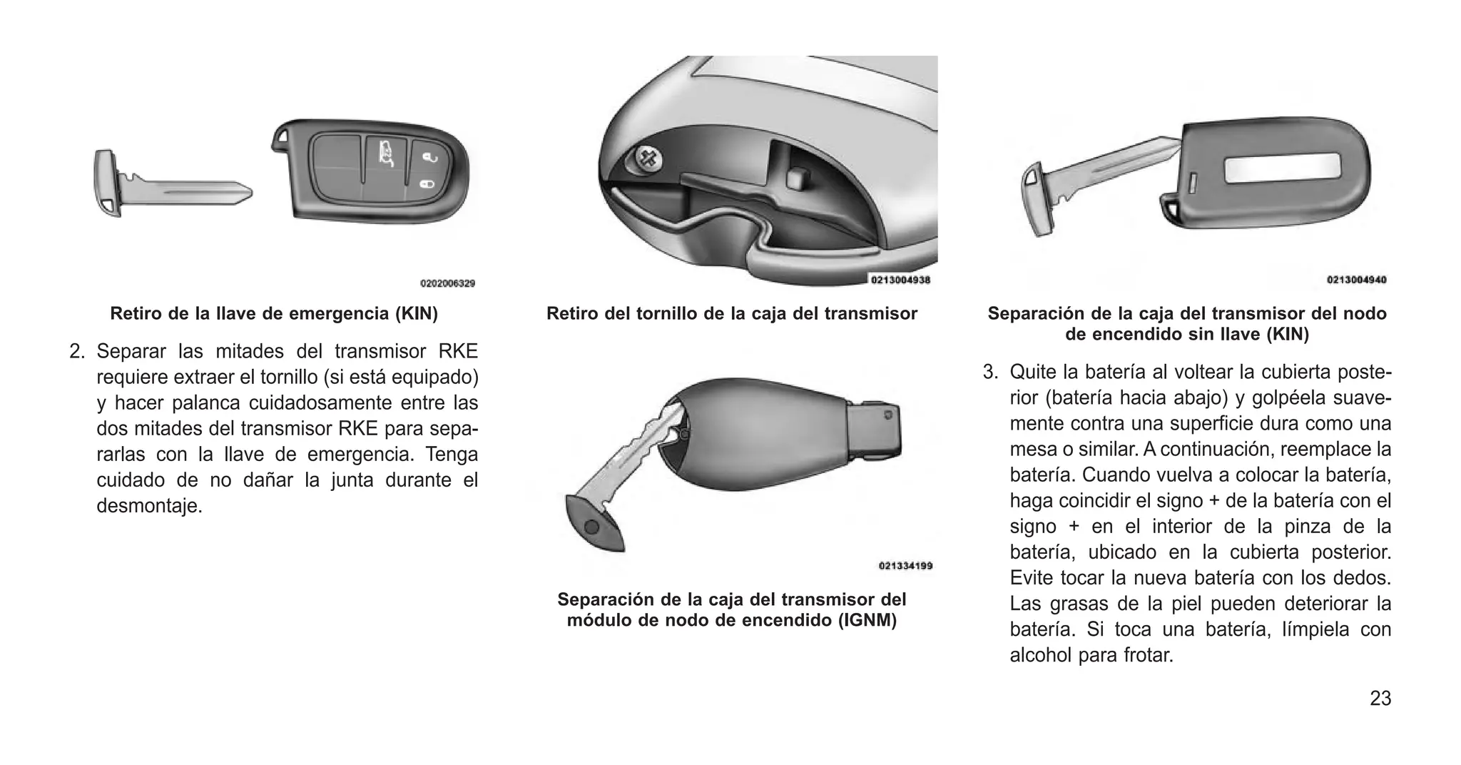2. Separar las mitades del transmisor RKE
requiere extraer el tornillo (si está equipado)
y hacer palanca cuidadosamente entre las
dos mitades del transmisor RKE para sepa-
rarlas con la llave de emergencia. Tenga
cuidado de no dañar la junta durante el
desmontaje.
3. Quite la batería al voltear la cubierta poste-
rior (batería hacia abajo) y golpéela suave-
mente contra una superficie dura como una
mesa o similar. A continuación, reemplace la
batería. Cuando vuelva a colocar la batería,
haga coincidir el signo + de la batería con el
signo + en el interior de la pinza de la
batería, ubicado en la cubierta posterior.
Evite tocar la nueva batería con los dedos.
Las grasas de la piel pueden deteriorar la
batería. Si toca una batería, límpiela con
alcohol para frotar.
Retiro de la llave de emergencia (KIN) Retiro del tornillo de la caja del transmisor
Separación de la caja del transmisor del
módulo de nodo de encendido (IGNM)
Separación de la caja del transmisor del nodo
de encendido sin llave (KIN)
23
 