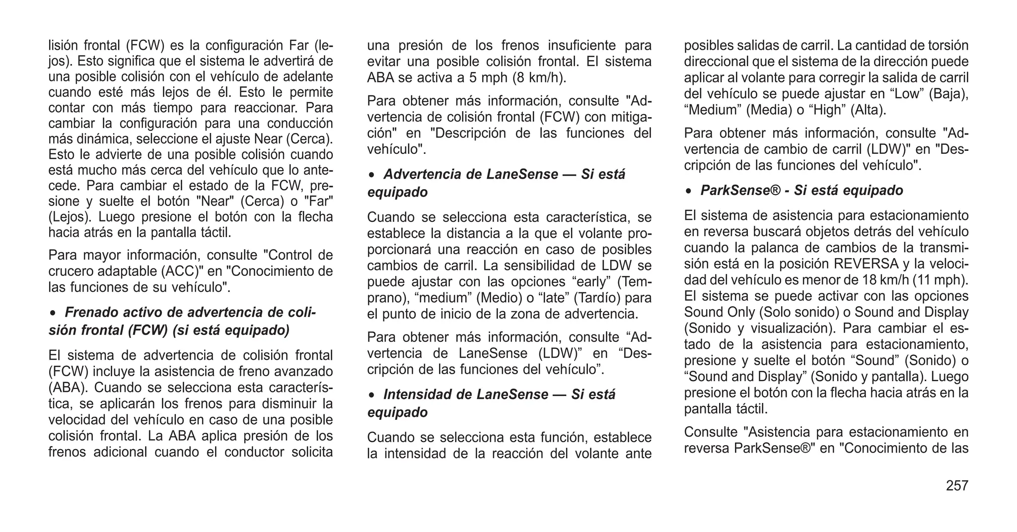 lisión frontal (FCW) es la configuración Far (le-
jos). Esto significa que el sistema le advertirá de
una posible colisión con el vehículo de adelante
cuando esté más lejos de él. Esto le permite
contar con más tiempo para reaccionar. Para
cambiar la configuración para una conducción
más dinámica, seleccione el ajuste Near (Cerca).
Esto le advierte de una posible colisión cuando
está mucho más cerca del vehículo que lo ante-
cede. Para cambiar el estado de la FCW, pre-
sione y suelte el botón "Near" (Cerca) o "Far"
(Lejos). Luego presione el botón con la flecha
hacia atrás en la pantalla táctil.
Para mayor información, consulte "Control de
crucero adaptable (ACC)" en "Conocimiento de
las funciones de su vehículo".
• Frenado activo de advertencia de coli-
sión frontal (FCW) (si está equipado)
El sistema de advertencia de colisión frontal
(FCW) incluye la asistencia de freno avanzado
(ABA). Cuando se selecciona esta caracterís-
tica, se aplicarán los frenos para disminuir la
velocidad del vehículo en caso de una posible
colisión frontal. La ABA aplica presión de los
frenos adicional cuando el conductor solicita
una presión de los frenos insuficiente para
evitar una posible colisión frontal. El sistema
ABA se activa a 5 mph (8 km/h).
Para obtener más información, consulte "Ad-
vertencia de colisión frontal (FCW) con mitiga-
ción" en "Descripción de las funciones del
vehículo".
• Advertencia de LaneSense — Si está
equipado
Cuando se selecciona esta característica, se
establece la distancia a la que el volante pro-
porcionará una reacción en caso de posibles
cambios de carril. La sensibilidad de LDW se
puede ajustar con las opciones “early” (Tem-
prano), “medium” (Medio) o “late” (Tardío) para
el punto de inicio de la zona de advertencia.
Para obtener más información, consulte “Ad-
vertencia de LaneSense (LDW)” en “Des-
cripción de las funciones del vehículo”.
• Intensidad de LaneSense — Si está
equipado
Cuando se selecciona esta función, establece
la intensidad de la reacción del volante ante
posibles salidas de carril. La cantidad de torsión
direccional que el sistema de la dirección puede
aplicar al volante para corregir la salida de carril
del vehículo se puede ajustar en “Low” (Baja),
“Medium” (Media) o “High” (Alta).
Para obtener más información, consulte "Ad-
vertencia de cambio de carril (LDW)" en "Des-
cripción de las funciones del vehículo".
• ParkSense® - Si está equipado
El sistema de asistencia para estacionamiento
en reversa buscará objetos detrás del vehículo
cuando la palanca de cambios de la transmi-
sión está en la posición REVERSA y la veloci-
dad del vehículo es menor de 18 km/h (11 mph).
El sistema se puede activar con las opciones
Sound Only (Solo sonido) o Sound and Display
(Sonido y visualización). Para cambiar el es-
tado de la asistencia para estacionamiento,
presione y suelte el botón “Sound” (Sonido) o
“Sound and Display” (Sonido y pantalla). Luego
presione el botón con la flecha hacia atrás en la
pantalla táctil.
Consulte "Asistencia para estacionamiento en
reversa ParkSense®" en "Conocimiento de las
257
 
