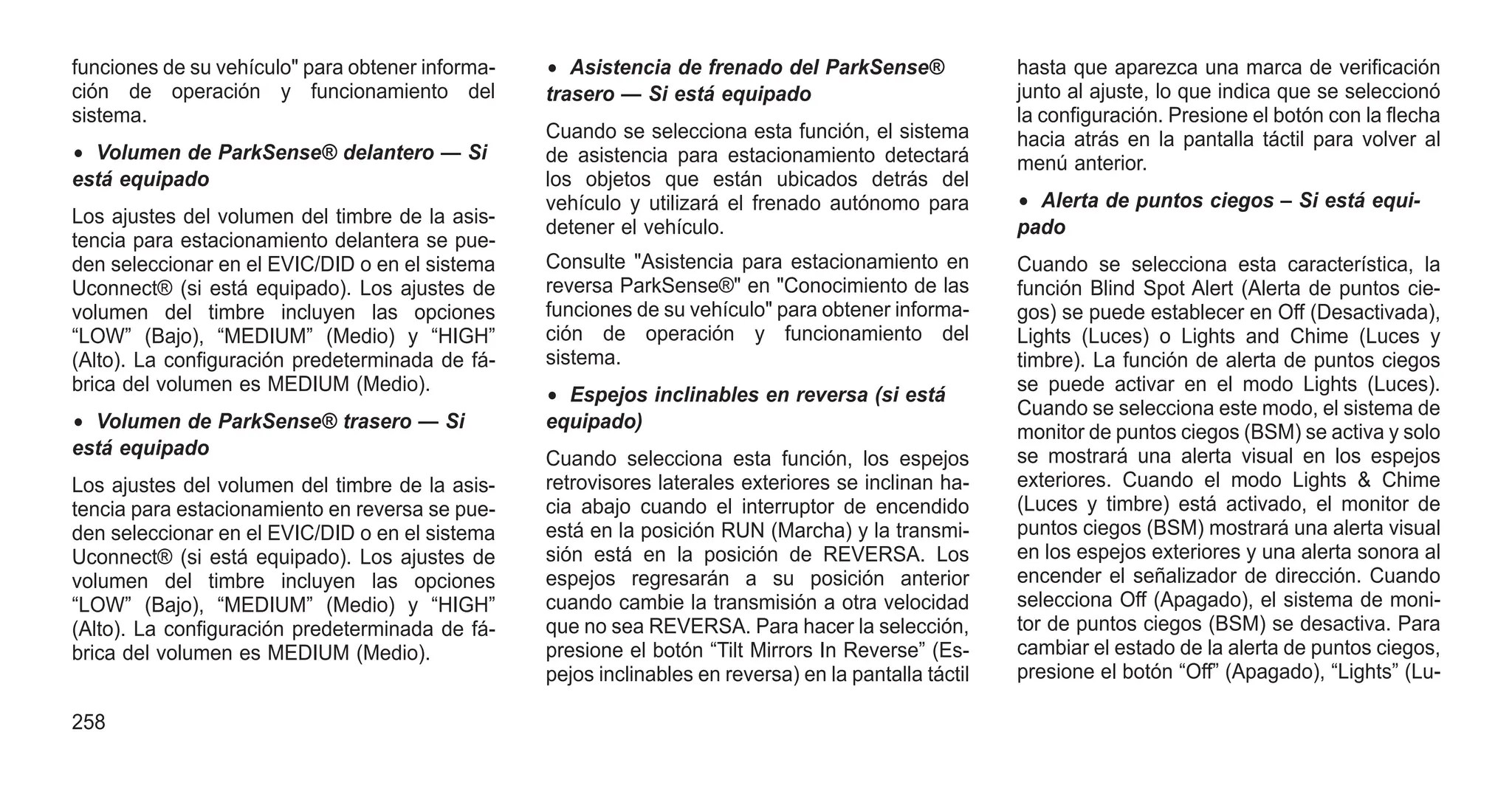 funciones de su vehículo" para obtener informa-
ción de operación y funcionamiento del
sistema.
• Volumen de ParkSense® delantero — Si
está equipado
Los ajustes del volumen del timbre de la asis-
tencia para estacionamiento delantera se pue-
den seleccionar en el EVIC/DID o en el sistema
Uconnect® (si está equipado). Los ajustes de
volumen del timbre incluyen las opciones
“LOW” (Bajo), “MEDIUM” (Medio) y “HIGH”
(Alto). La configuración predeterminada de fá-
brica del volumen es MEDIUM (Medio).
• Volumen de ParkSense® trasero — Si
está equipado
Los ajustes del volumen del timbre de la asis-
tencia para estacionamiento en reversa se pue-
den seleccionar en el EVIC/DID o en el sistema
Uconnect® (si está equipado). Los ajustes de
volumen del timbre incluyen las opciones
“LOW” (Bajo), “MEDIUM” (Medio) y “HIGH”
(Alto). La configuración predeterminada de fá-
brica del volumen es MEDIUM (Medio).
• Asistencia de frenado del ParkSense®
trasero — Si está equipado
Cuando se selecciona esta función, el sistema
de asistencia para estacionamiento detectará
los objetos que están ubicados detrás del
vehículo y utilizará el frenado autónomo para
detener el vehículo.
Consulte "Asistencia para estacionamiento en
reversa ParkSense®" en "Conocimiento de las
funciones de su vehículo" para obtener informa-
ción de operación y funcionamiento del
sistema.
• Espejos inclinables en reversa (si está
equipado)
Cuando selecciona esta función, los espejos
retrovisores laterales exteriores se inclinan ha-
cia abajo cuando el interruptor de encendido
está en la posición RUN (Marcha) y la transmi-
sión está en la posición de REVERSA. Los
espejos regresarán a su posición anterior
cuando cambie la transmisión a otra velocidad
que no sea REVERSA. Para hacer la selección,
presione el botón “Tilt Mirrors In Reverse” (Es-
pejos inclinables en reversa) en la pantalla táctil
hasta que aparezca una marca de verificación
junto al ajuste, lo que indica que se seleccionó
la configuración. Presione el botón con la flecha
hacia atrás en la pantalla táctil para volver al
menú anterior.
• Alerta de puntos ciegos – Si está equi-
pado
Cuando se selecciona esta característica, la
función Blind Spot Alert (Alerta de puntos cie-
gos) se puede establecer en Off (Desactivada),
Lights (Luces) o Lights and Chime (Luces y
timbre). La función de alerta de puntos ciegos
se puede activar en el modo Lights (Luces).
Cuando se selecciona este modo, el sistema de
monitor de puntos ciegos (BSM) se activa y solo
se mostrará una alerta visual en los espejos
exteriores. Cuando el modo Lights & Chime
(Luces y timbre) está activado, el monitor de
puntos ciegos (BSM) mostrará una alerta visual
en los espejos exteriores y una alerta sonora al
encender el señalizador de dirección. Cuando
selecciona Off (Apagado), el sistema de moni-
tor de puntos ciegos (BSM) se desactiva. Para
cambiar el estado de la alerta de puntos ciegos,
presione el botón “Off” (Apagado), “Lights” (Lu-
258
 