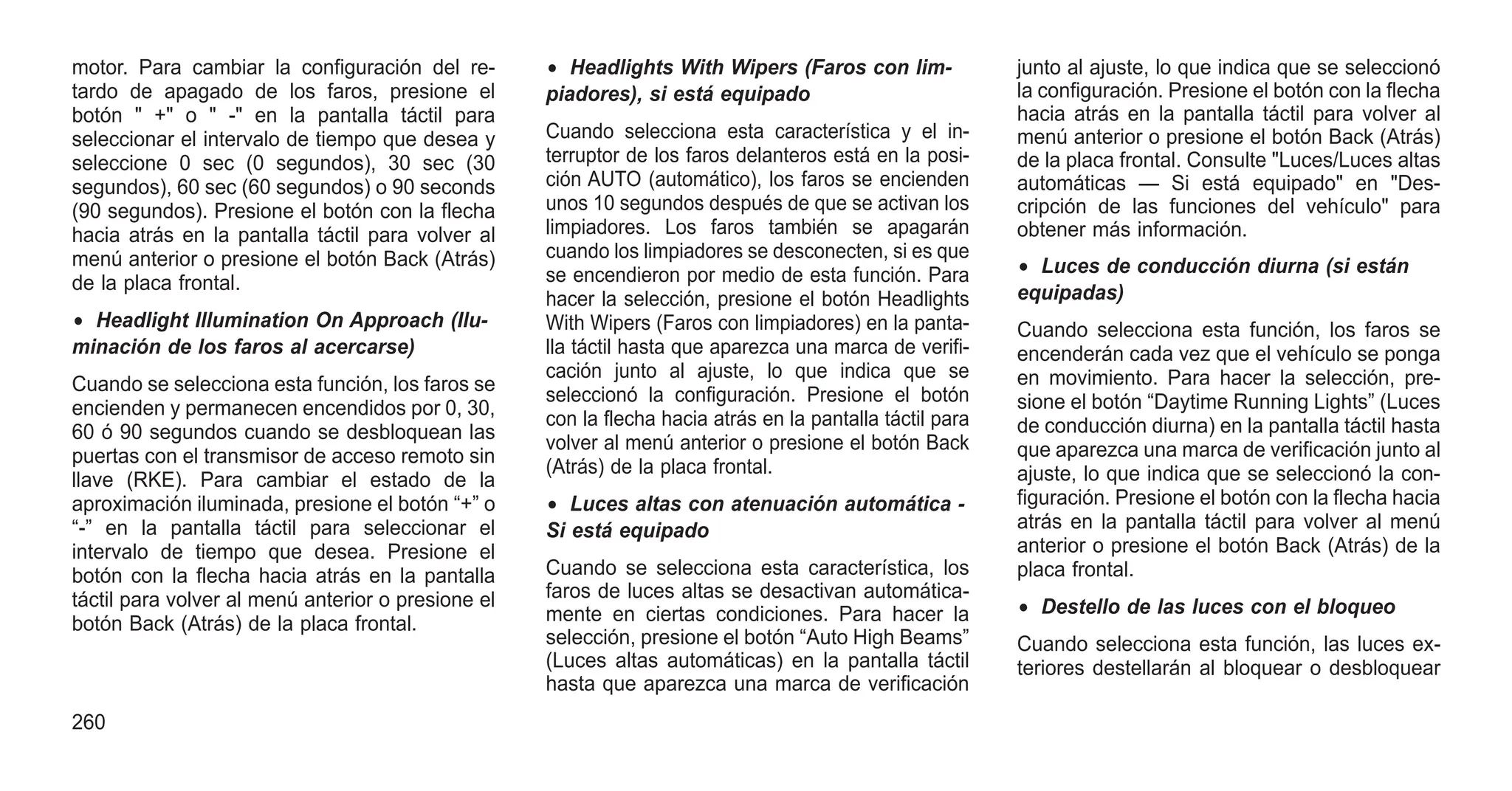 motor. Para cambiar la configuración del re-
tardo de apagado de los faros, presione el
botón " +" o " -" en la pantalla táctil para
seleccionar el intervalo de tiempo que desea y
seleccione 0 sec (0 segundos), 30 sec (30
segundos), 60 sec (60 segundos) o 90 seconds
(90 segundos). Presione el botón con la flecha
hacia atrás en la pantalla táctil para volver al
menú anterior o presione el botón Back (Atrás)
de la placa frontal.
• Headlight Illumination On Approach (Ilu-
minación de los faros al acercarse)
Cuando se selecciona esta función, los faros se
encienden y permanecen encendidos por 0, 30,
60 ó 90 segundos cuando se desbloquean las
puertas con el transmisor de acceso remoto sin
llave (RKE). Para cambiar el estado de la
aproximación iluminada, presione el botón “+” o
“-” en la pantalla táctil para seleccionar el
intervalo de tiempo que desea. Presione el
botón con la flecha hacia atrás en la pantalla
táctil para volver al menú anterior o presione el
botón Back (Atrás) de la placa frontal.
• Headlights With Wipers (Faros con lim-
piadores), si está equipado
Cuando selecciona esta característica y el in-
terruptor de los faros delanteros está en la posi-
ción AUTO (automático), los faros se encienden
unos 10 segundos después de que se activan los
limpiadores. Los faros también se apagarán
cuando los limpiadores se desconecten, si es que
se encendieron por medio de esta función. Para
hacer la selección, presione el botón Headlights
With Wipers (Faros con limpiadores) en la panta-
lla táctil hasta que aparezca una marca de verifi-
cación junto al ajuste, lo que indica que se
seleccionó la configuración. Presione el botón
con la flecha hacia atrás en la pantalla táctil para
volver al menú anterior o presione el botón Back
(Atrás) de la placa frontal.
• Luces altas con atenuación automática -
Si está equipado
Cuando se selecciona esta característica, los
faros de luces altas se desactivan automática-
mente en ciertas condiciones. Para hacer la
selección, presione el botón “Auto High Beams”
(Luces altas automáticas) en la pantalla táctil
hasta que aparezca una marca de verificación
junto al ajuste, lo que indica que se seleccionó
la configuración. Presione el botón con la flecha
hacia atrás en la pantalla táctil para volver al
menú anterior o presione el botón Back (Atrás)
de la placa frontal. Consulte "Luces/Luces altas
automáticas — Si está equipado" en "Des-
cripción de las funciones del vehículo" para
obtener más información.
• Luces de conducción diurna (si están
equipadas)
Cuando selecciona esta función, los faros se
encenderán cada vez que el vehículo se ponga
en movimiento. Para hacer la selección, pre-
sione el botón “Daytime Running Lights” (Luces
de conducción diurna) en la pantalla táctil hasta
que aparezca una marca de verificación junto al
ajuste, lo que indica que se seleccionó la con-
figuración. Presione el botón con la flecha hacia
atrás en la pantalla táctil para volver al menú
anterior o presione el botón Back (Atrás) de la
placa frontal.
• Destello de las luces con el bloqueo
Cuando selecciona esta función, las luces ex-
teriores destellarán al bloquear o desbloquear
260
 