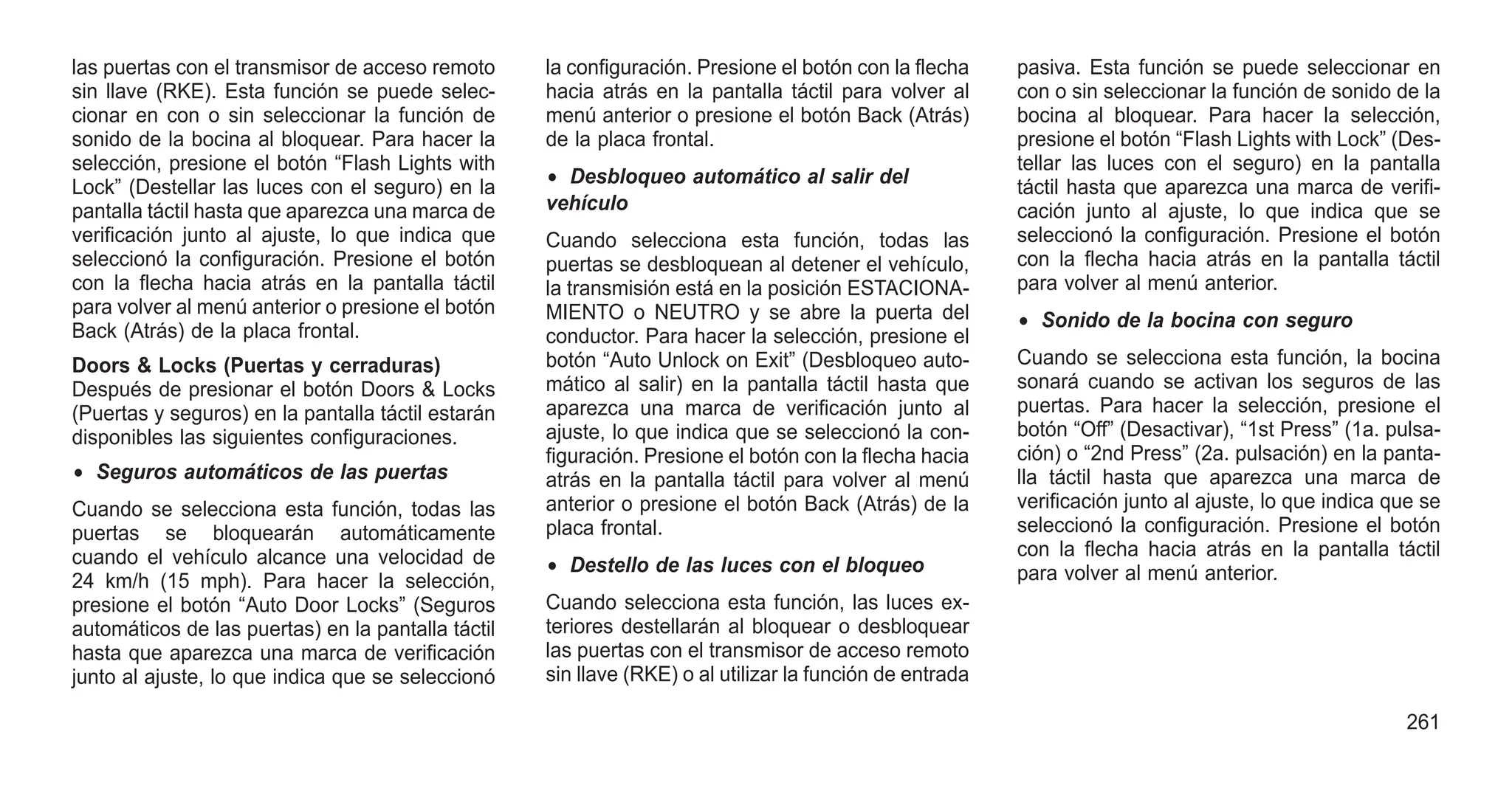las puertas con el transmisor de acceso remoto
sin llave (RKE). Esta función se puede selec-
cionar en con o sin seleccionar la función de
sonido de la bocina al bloquear. Para hacer la
selección, presione el botón “Flash Lights with
Lock” (Destellar las luces con el seguro) en la
pantalla táctil hasta que aparezca una marca de
verificación junto al ajuste, lo que indica que
seleccionó la configuración. Presione el botón
con la flecha hacia atrás en la pantalla táctil
para volver al menú anterior o presione el botón
Back (Atrás) de la placa frontal.
Doors & Locks (Puertas y cerraduras)
Después de presionar el botón Doors & Locks
(Puertas y seguros) en la pantalla táctil estarán
disponibles las siguientes configuraciones.
• Seguros automáticos de las puertas
Cuando se selecciona esta función, todas las
puertas se bloquearán automáticamente
cuando el vehículo alcance una velocidad de
24 km/h (15 mph). Para hacer la selección,
presione el botón “Auto Door Locks” (Seguros
automáticos de las puertas) en la pantalla táctil
hasta que aparezca una marca de verificación
junto al ajuste, lo que indica que se seleccionó
la configuración. Presione el botón con la flecha
hacia atrás en la pantalla táctil para volver al
menú anterior o presione el botón Back (Atrás)
de la placa frontal.
• Desbloqueo automático al salir del
vehículo
Cuando selecciona esta función, todas las
puertas se desbloquean al detener el vehículo,
la transmisión está en la posición ESTACIONA-
MIENTO o NEUTRO y se abre la puerta del
conductor. Para hacer la selección, presione el
botón “Auto Unlock on Exit” (Desbloqueo auto-
mático al salir) en la pantalla táctil hasta que
aparezca una marca de verificación junto al
ajuste, lo que indica que se seleccionó la con-
figuración. Presione el botón con la flecha hacia
atrás en la pantalla táctil para volver al menú
anterior o presione el botón Back (Atrás) de la
placa frontal.
• Destello de las luces con el bloqueo
Cuando selecciona esta función, las luces ex-
teriores destellarán al bloquear o desbloquear
las puertas con el transmisor de acceso remoto
sin llave (RKE) o al utilizar la función de entrada
pasiva. Esta función se puede seleccionar en
con o sin seleccionar la función de sonido de la
bocina al bloquear. Para hacer la selección,
presione el botón “Flash Lights with Lock” (Des-
tellar las luces con el seguro) en la pantalla
táctil hasta que aparezca una marca de verifi-
cación junto al ajuste, lo que indica que se
seleccionó la configuración. Presione el botón
con la flecha hacia atrás en la pantalla táctil
para volver al menú anterior.
• Sonido de la bocina con seguro
Cuando se selecciona esta función, la bocina
sonará cuando se activan los seguros de las
puertas. Para hacer la selección, presione el
botón “Off” (Desactivar), “1st Press” (1a. pulsa-
ción) o “2nd Press” (2a. pulsación) en la panta-
lla táctil hasta que aparezca una marca de
verificación junto al ajuste, lo que indica que se
seleccionó la configuración. Presione el botón
con la flecha hacia atrás en la pantalla táctil
para volver al menú anterior.
261
 