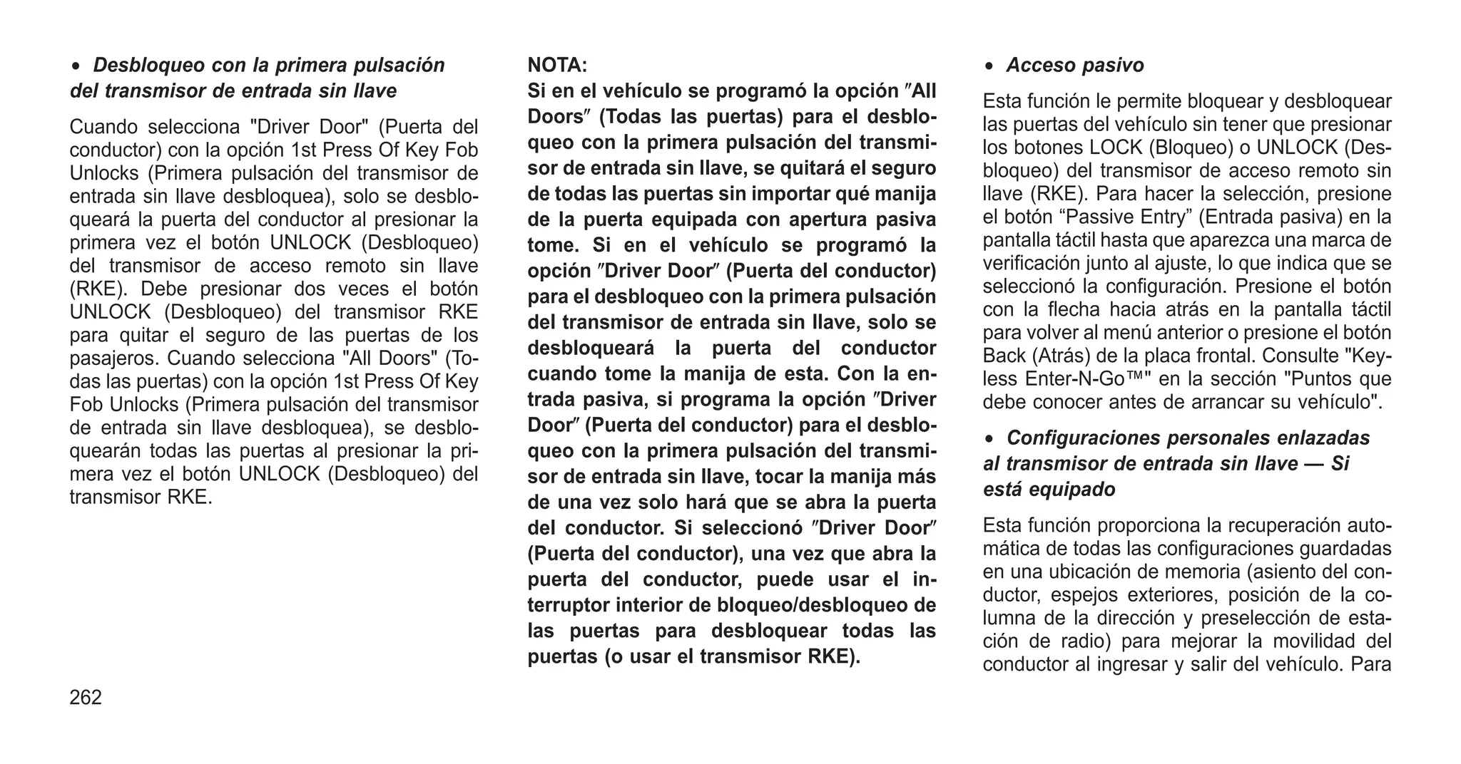 • Desbloqueo con la primera pulsación
del transmisor de entrada sin llave
Cuando selecciona "Driver Door" (Puerta del
conductor) con la opción 1st Press Of Key Fob
Unlocks (Primera pulsación del transmisor de
entrada sin llave desbloquea), solo se desblo-
queará la puerta del conductor al presionar la
primera vez el botón UNLOCK (Desbloqueo)
del transmisor de acceso remoto sin llave
(RKE). Debe presionar dos veces el botón
UNLOCK (Desbloqueo) del transmisor RKE
para quitar el seguro de las puertas de los
pasajeros. Cuando selecciona "All Doors" (To-
das las puertas) con la opción 1st Press Of Key
Fob Unlocks (Primera pulsación del transmisor
de entrada sin llave desbloquea), se desblo-
quearán todas las puertas al presionar la pri-
mera vez el botón UNLOCK (Desbloqueo) del
transmisor RKE.
NOTA:
Si en el vehículo se programó la opción ⴖAll
Doorsⴖ (Todas las puertas) para el desblo-
queo con la primera pulsación del transmi-
sor de entrada sin llave, se quitará el seguro
de todas las puertas sin importar qué manija
de la puerta equipada con apertura pasiva
tome. Si en el vehículo se programó la
opción ⴖDriver Doorⴖ (Puerta del conductor)
para el desbloqueo con la primera pulsación
del transmisor de entrada sin llave, solo se
desbloqueará la puerta del conductor
cuando tome la manija de esta. Con la en-
trada pasiva, si programa la opción ⴖDriver
Doorⴖ (Puerta del conductor) para el desblo-
queo con la primera pulsación del transmi-
sor de entrada sin llave, tocar la manija más
de una vez solo hará que se abra la puerta
del conductor. Si seleccionó ⴖDriver Doorⴖ
(Puerta del conductor), una vez que abra la
puerta del conductor, puede usar el in-
terruptor interior de bloqueo/desbloqueo de
las puertas para desbloquear todas las
puertas (o usar el transmisor RKE).
• Acceso pasivo
Esta función le permite bloquear y desbloquear
las puertas del vehículo sin tener que presionar
los botones LOCK (Bloqueo) o UNLOCK (Des-
bloqueo) del transmisor de acceso remoto sin
llave (RKE). Para hacer la selección, presione
el botón “Passive Entry” (Entrada pasiva) en la
pantalla táctil hasta que aparezca una marca de
verificación junto al ajuste, lo que indica que se
seleccionó la configuración. Presione el botón
con la flecha hacia atrás en la pantalla táctil
para volver al menú anterior o presione el botón
Back (Atrás) de la placa frontal. Consulte "Key-
less Enter-N-Go™" en la sección "Puntos que
debe conocer antes de arrancar su vehículo".
• Configuraciones personales enlazadas
al transmisor de entrada sin llave — Si
está equipado
Esta función proporciona la recuperación auto-
mática de todas las configuraciones guardadas
en una ubicación de memoria (asiento del con-
ductor, espejos exteriores, posición de la co-
lumna de la dirección y preselección de esta-
ción de radio) para mejorar la movilidad del
conductor al ingresar y salir del vehículo. Para
262
 