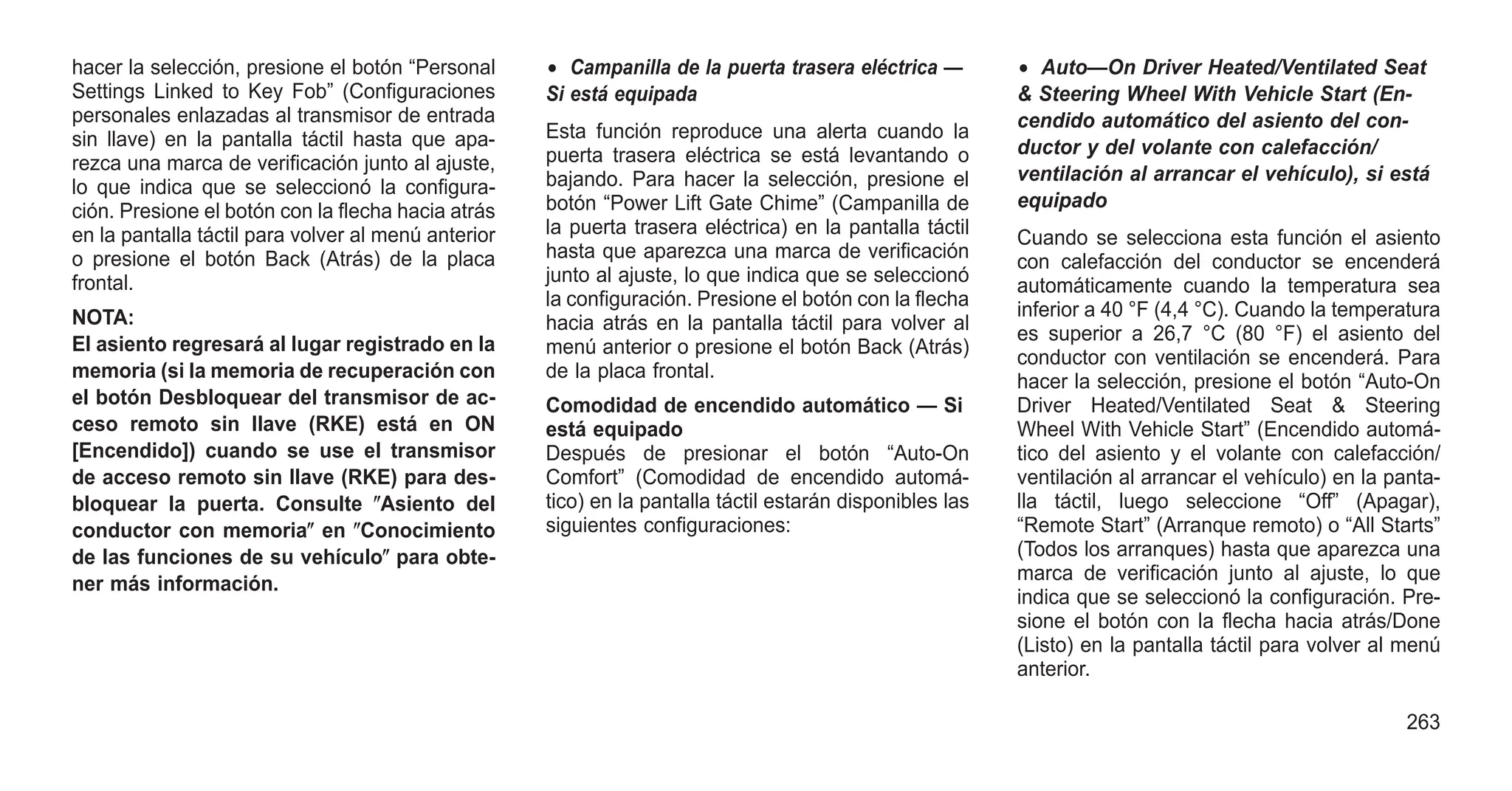 hacer la selección, presione el botón “Personal
Settings Linked to Key Fob” (Configuraciones
personales enlazadas al transmisor de entrada
sin llave) en la pantalla táctil hasta que apa-
rezca una marca de verificación junto al ajuste,
lo que indica que se seleccionó la configura-
ción. Presione el botón con la flecha hacia atrás
en la pantalla táctil para volver al menú anterior
o presione el botón Back (Atrás) de la placa
frontal.
NOTA:
El asiento regresará al lugar registrado en la
memoria (si la memoria de recuperación con
el botón Desbloquear del transmisor de ac-
ceso remoto sin llave (RKE) está en ON
[Encendido]) cuando se use el transmisor
de acceso remoto sin llave (RKE) para des-
bloquear la puerta. Consulte ⴖAsiento del
conductor con memoriaⴖ en ⴖConocimiento
de las funciones de su vehículoⴖ para obte-
ner más información.
• Campanilla de la puerta trasera eléctrica —
Si está equipada
Esta función reproduce una alerta cuando la
puerta trasera eléctrica se está levantando o
bajando. Para hacer la selección, presione el
botón “Power Lift Gate Chime” (Campanilla de
la puerta trasera eléctrica) en la pantalla táctil
hasta que aparezca una marca de verificación
junto al ajuste, lo que indica que se seleccionó
la configuración. Presione el botón con la flecha
hacia atrás en la pantalla táctil para volver al
menú anterior o presione el botón Back (Atrás)
de la placa frontal.
Comodidad de encendido automático — Si
está equipado
Después de presionar el botón “Auto-On
Comfort” (Comodidad de encendido automá-
tico) en la pantalla táctil estarán disponibles las
siguientes configuraciones:
• Auto—On Driver Heated/Ventilated Seat
& Steering Wheel With Vehicle Start (En-
cendido automático del asiento del con-
ductor y del volante con calefacción/
ventilación al arrancar el vehículo), si está
equipado
Cuando se selecciona esta función el asiento
con calefacción del conductor se encenderá
automáticamente cuando la temperatura sea
inferior a 40 °F (4,4 °C). Cuando la temperatura
es superior a 26,7 °C (80 °F) el asiento del
conductor con ventilación se encenderá. Para
hacer la selección, presione el botón “Auto-On
Driver Heated/Ventilated Seat & Steering
Wheel With Vehicle Start” (Encendido automá-
tico del asiento y el volante con calefacción/
ventilación al arrancar el vehículo) en la panta-
lla táctil, luego seleccione “Off” (Apagar),
“Remote Start” (Arranque remoto) o “All Starts”
(Todos los arranques) hasta que aparezca una
marca de verificación junto al ajuste, lo que
indica que se seleccionó la configuración. Pre-
sione el botón con la flecha hacia atrás/Done
(Listo) en la pantalla táctil para volver al menú
anterior.
263
 