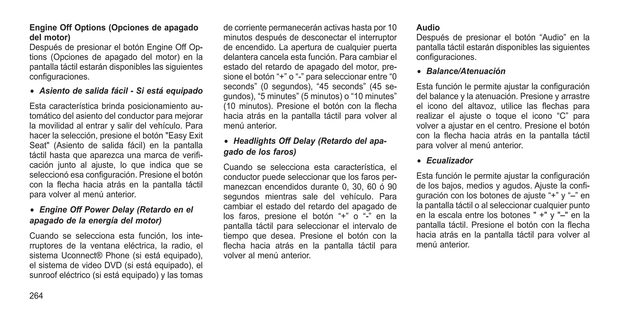 Engine Off Options (Opciones de apagado
del motor)
Después de presionar el botón Engine Off Op-
tions (Opciones de apagado del motor) en la
pantalla táctil estarán disponibles las siguientes
configuraciones.
• Asiento de salida fácil - Si está equipado
Esta característica brinda posicionamiento au-
tomático del asiento del conductor para mejorar
la movilidad al entrar y salir del vehículo. Para
hacer la selección, presione el botón "Easy Exit
Seat" (Asiento de salida fácil) en la pantalla
táctil hasta que aparezca una marca de verifi-
cación junto al ajuste, lo que indica que se
seleccionó esa configuración. Presione el botón
con la flecha hacia atrás en la pantalla táctil
para volver al menú anterior.
• Engine Off Power Delay (Retardo en el
apagado de la energía del motor)
Cuando se selecciona esta función, los inte-
rruptores de la ventana eléctrica, la radio, el
sistema Uconnect® Phone (si está equipado),
el sistema de video DVD (si está equipado), el
sunroof eléctrico (si está equipado) y las tomas
de corriente permanecerán activas hasta por 10
minutos después de desconectar el interruptor
de encendido. La apertura de cualquier puerta
delantera cancela esta función. Para cambiar el
estado del retardo de apagado del motor, pre-
sione el botón “+” o “-” para seleccionar entre “0
seconds” (0 segundos), “45 seconds” (45 se-
gundos), “5 minutes” (5 minutos) o “10 minutes”
(10 minutos). Presione el botón con la flecha
hacia atrás en la pantalla táctil para volver al
menú anterior.
• Headlights Off Delay (Retardo del apa-
gado de los faros)
Cuando se selecciona esta característica, el
conductor puede seleccionar que los faros per-
manezcan encendidos durante 0, 30, 60 ó 90
segundos mientras sale del vehículo. Para
cambiar el estado del retardo del apagado de
los faros, presione el botón “+” o “-” en la
pantalla táctil para seleccionar el intervalo de
tiempo que desea. Presione el botón con la
flecha hacia atrás en la pantalla táctil para
volver al menú anterior.
Audio
Después de presionar el botón “Audio” en la
pantalla táctil estarán disponibles las siguientes
configuraciones.
• Balance/Atenuación
Esta función le permite ajustar la configuración
del balance y la atenuación. Presione y arrastre
el icono del altavoz, utilice las flechas para
realizar el ajuste o toque el icono “C” para
volver a ajustar en el centro. Presione el botón
con la flecha hacia atrás en la pantalla táctil
para volver al menú anterior.
• Ecualizador
Esta función le permite ajustar la configuración
de los bajos, medios y agudos. Ajuste la confi-
guración con los botones de ajuste “+” y “–” en
la pantalla táctil o al seleccionar cualquier punto
en la escala entre los botones " +" y "–" en la
pantalla táctil. Presione el botón con la flecha
hacia atrás en la pantalla táctil para volver al
menú anterior.
264
 