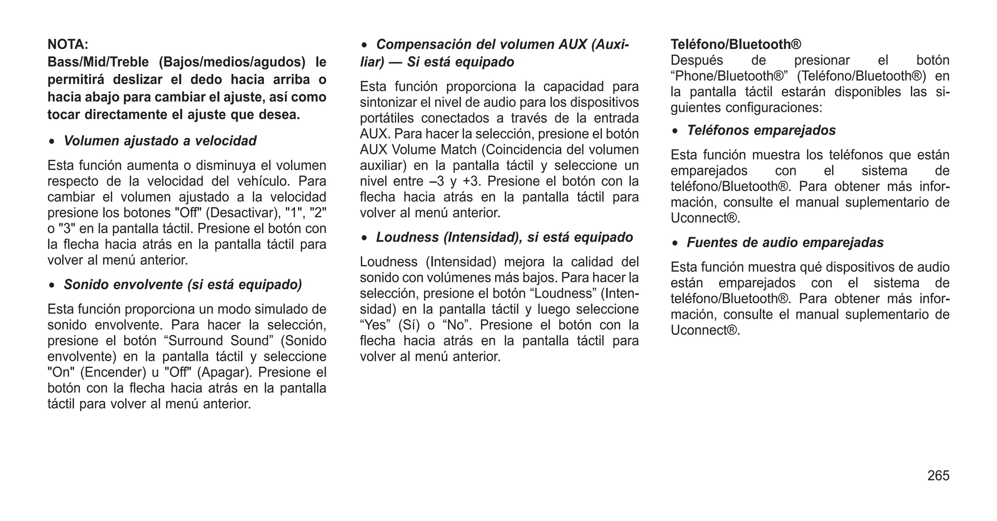 NOTA:
Bass/Mid/Treble (Bajos/medios/agudos) le
permitirá deslizar el dedo hacia arriba o
hacia abajo para cambiar el ajuste, así como
tocar directamente el ajuste que desea.
• Volumen ajustado a velocidad
Esta función aumenta o disminuya el volumen
respecto de la velocidad del vehículo. Para
cambiar el volumen ajustado a la velocidad
presione los botones "Off" (Desactivar), "1", "2"
o "3" en la pantalla táctil. Presione el botón con
la flecha hacia atrás en la pantalla táctil para
volver al menú anterior.
• Sonido envolvente (si está equipado)
Esta función proporciona un modo simulado de
sonido envolvente. Para hacer la selección,
presione el botón “Surround Sound” (Sonido
envolvente) en la pantalla táctil y seleccione
"On" (Encender) u "Off" (Apagar). Presione el
botón con la flecha hacia atrás en la pantalla
táctil para volver al menú anterior.
• Compensación del volumen AUX (Auxi-
liar) — Si está equipado
Esta función proporciona la capacidad para
sintonizar el nivel de audio para los dispositivos
portátiles conectados a través de la entrada
AUX. Para hacer la selección, presione el botón
AUX Volume Match (Coincidencia del volumen
auxiliar) en la pantalla táctil y seleccione un
nivel entre –3 y +3. Presione el botón con la
flecha hacia atrás en la pantalla táctil para
volver al menú anterior.
• Loudness (Intensidad), si está equipado
Loudness (Intensidad) mejora la calidad del
sonido con volúmenes más bajos. Para hacer la
selección, presione el botón “Loudness” (Inten-
sidad) en la pantalla táctil y luego seleccione
“Yes” (Sí) o “No”. Presione el botón con la
flecha hacia atrás en la pantalla táctil para
volver al menú anterior.
Teléfono/Bluetooth®
Después de presionar el botón
“Phone/Bluetooth®” (Teléfono/Bluetooth®) en
la pantalla táctil estarán disponibles las si-
guientes configuraciones:
• Teléfonos emparejados
Esta función muestra los teléfonos que están
emparejados con el sistema de
teléfono/Bluetooth®. Para obtener más infor-
mación, consulte el manual suplementario de
Uconnect®.
• Fuentes de audio emparejadas
Esta función muestra qué dispositivos de audio
están emparejados con el sistema de
teléfono/Bluetooth®. Para obtener más infor-
mación, consulte el manual suplementario de
Uconnect®.
265
 