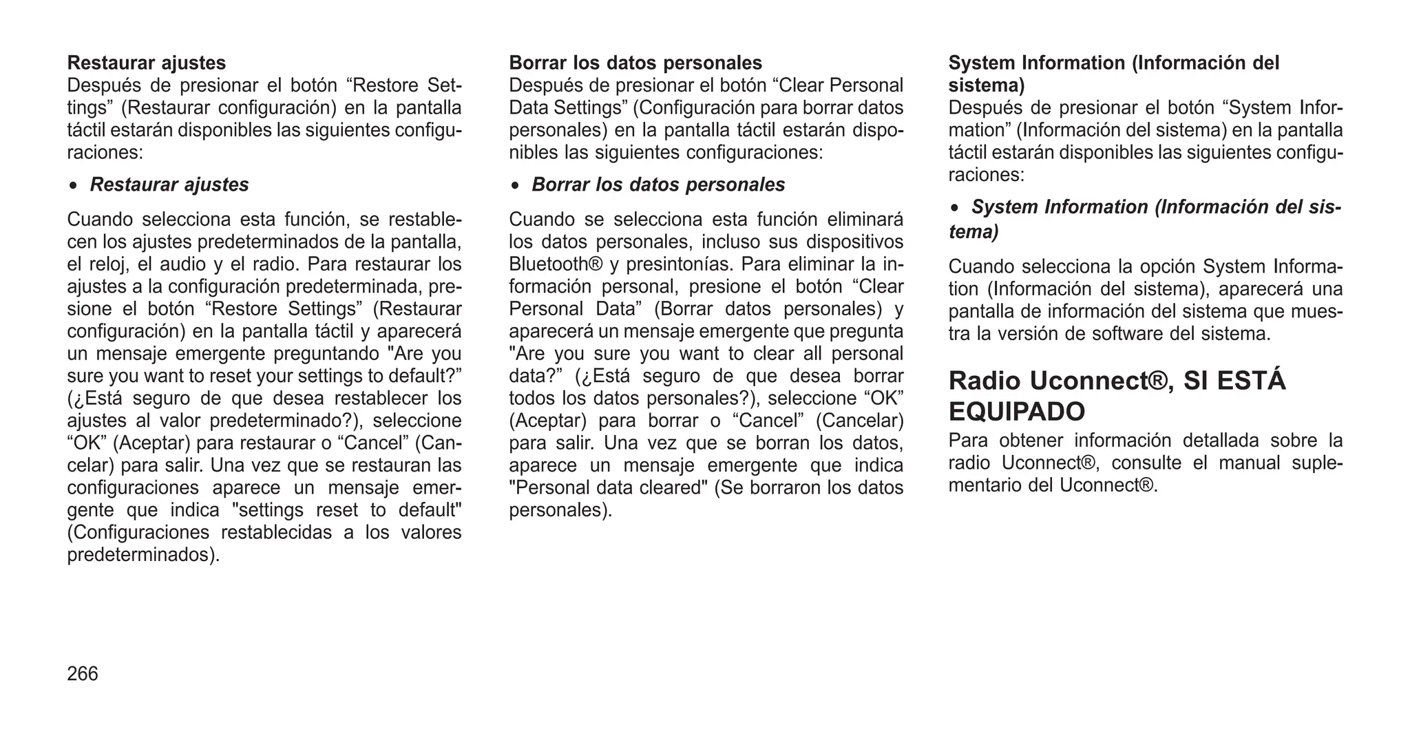 Restaurar ajustes
Después de presionar el botón “Restore Set-
tings” (Restaurar configuración) en la pantalla
táctil estarán disponibles las siguientes configu-
raciones:
• Restaurar ajustes
Cuando selecciona esta función, se restable-
cen los ajustes predeterminados de la pantalla,
el reloj, el audio y el radio. Para restaurar los
ajustes a la configuración predeterminada, pre-
sione el botón “Restore Settings” (Restaurar
configuración) en la pantalla táctil y aparecerá
un mensaje emergente preguntando "Are you
sure you want to reset your settings to default?”
(¿Está seguro de que desea restablecer los
ajustes al valor predeterminado?), seleccione
“OK” (Aceptar) para restaurar o “Cancel” (Can-
celar) para salir. Una vez que se restauran las
configuraciones aparece un mensaje emer-
gente que indica "settings reset to default"
(Configuraciones restablecidas a los valores
predeterminados).
Borrar los datos personales
Después de presionar el botón “Clear Personal
Data Settings” (Configuración para borrar datos
personales) en la pantalla táctil estarán dispo-
nibles las siguientes configuraciones:
• Borrar los datos personales
Cuando se selecciona esta función eliminará
los datos personales, incluso sus dispositivos
Bluetooth® y presintonías. Para eliminar la in-
formación personal, presione el botón “Clear
Personal Data” (Borrar datos personales) y
aparecerá un mensaje emergente que pregunta
"Are you sure you want to clear all personal
data?” (¿Está seguro de que desea borrar
todos los datos personales?), seleccione “OK”
(Aceptar) para borrar o “Cancel” (Cancelar)
para salir. Una vez que se borran los datos,
aparece un mensaje emergente que indica
"Personal data cleared" (Se borraron los datos
personales).
System Information (Información del
sistema)
Después de presionar el botón “System Infor-
mation” (Información del sistema) en la pantalla
táctil estarán disponibles las siguientes configu-
raciones:
• System Information (Información del sis-
tema)
Cuando selecciona la opción System Informa-
tion (Información del sistema), aparecerá una
pantalla de información del sistema que mues-
tra la versión de software del sistema.
Radio Uconnect®, SI ESTÁ
EQUIPADO
Para obtener información detallada sobre la
radio Uconnect®, consulte el manual suple-
mentario del Uconnect®.
266
 