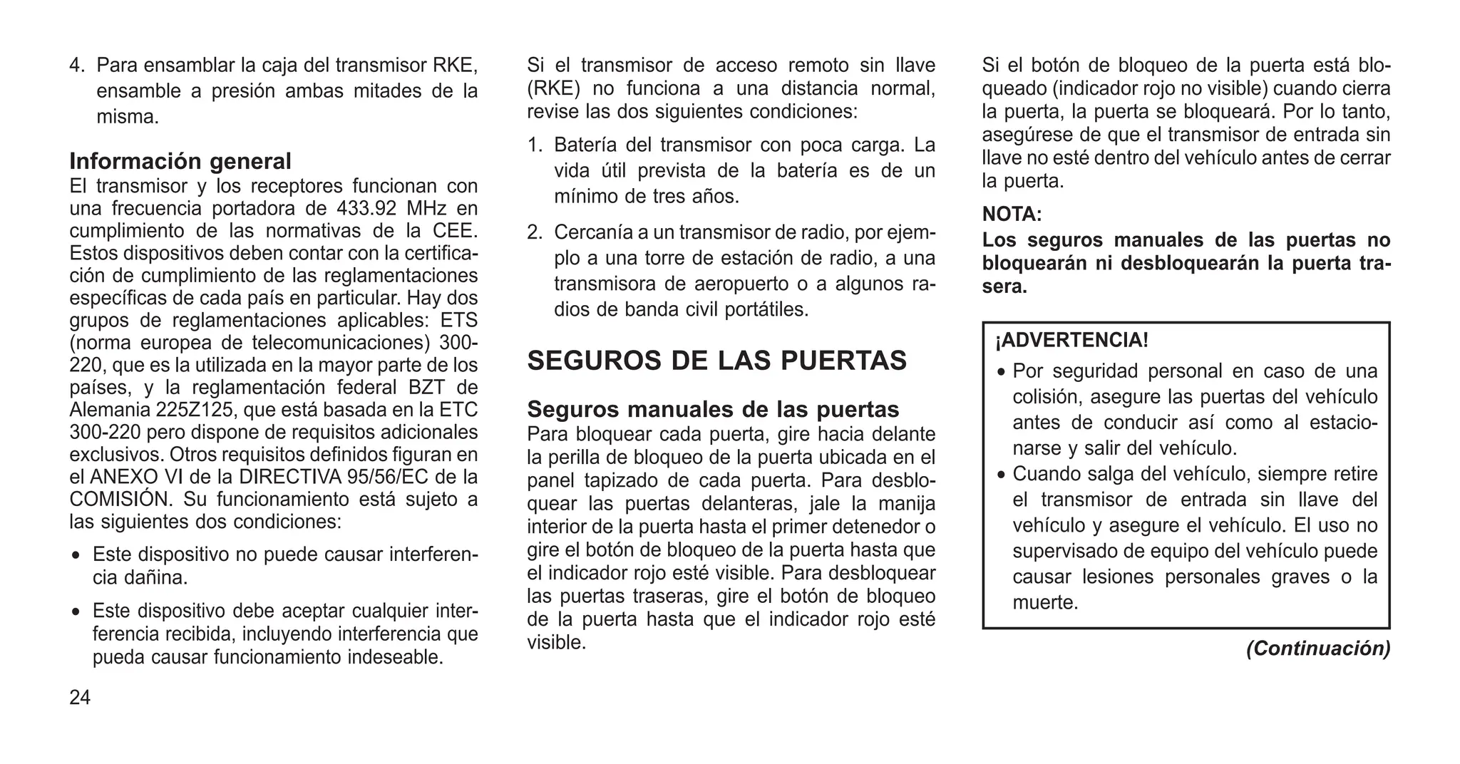4. Para ensamblar la caja del transmisor RKE,
ensamble a presión ambas mitades de la
misma.
Información general
El transmisor y los receptores funcionan con
una frecuencia portadora de 433.92 MHz en
cumplimiento de las normativas de la CEE.
Estos dispositivos deben contar con la certifica-
ción de cumplimiento de las reglamentaciones
específicas de cada país en particular. Hay dos
grupos de reglamentaciones aplicables: ETS
(norma europea de telecomunicaciones) 300-
220, que es la utilizada en la mayor parte de los
países, y la reglamentación federal BZT de
Alemania 225Z125, que está basada en la ETC
300-220 pero dispone de requisitos adicionales
exclusivos. Otros requisitos definidos figuran en
el ANEXO VI de la DIRECTIVA 95/56/EC de la
COMISIÓN. Su funcionamiento está sujeto a
las siguientes dos condiciones:
• Este dispositivo no puede causar interferen-
cia dañina.
• Este dispositivo debe aceptar cualquier inter-
ferencia recibida, incluyendo interferencia que
pueda causar funcionamiento indeseable.
Si el transmisor de acceso remoto sin llave
(RKE) no funciona a una distancia normal,
revise las dos siguientes condiciones:
1. Batería del transmisor con poca carga. La
vida útil prevista de la batería es de un
mínimo de tres años.
2. Cercanía a un transmisor de radio, por ejem-
plo a una torre de estación de radio, a una
transmisora de aeropuerto o a algunos ra-
dios de banda civil portátiles.
SEGUROS DE LAS PUERTAS
Seguros manuales de las puertas
Para bloquear cada puerta, gire hacia delante
la perilla de bloqueo de la puerta ubicada en el
panel tapizado de cada puerta. Para desblo-
quear las puertas delanteras, jale la manija
interior de la puerta hasta el primer detenedor o
gire el botón de bloqueo de la puerta hasta que
el indicador rojo esté visible. Para desbloquear
las puertas traseras, gire el botón de bloqueo
de la puerta hasta que el indicador rojo esté
visible.
Si el botón de bloqueo de la puerta está blo-
queado (indicador rojo no visible) cuando cierra
la puerta, la puerta se bloqueará. Por lo tanto,
asegúrese de que el transmisor de entrada sin
llave no esté dentro del vehículo antes de cerrar
la puerta.
NOTA:
Los seguros manuales de las puertas no
bloquearán ni desbloquearán la puerta tra-
sera.
¡ADVERTENCIA!
• Por seguridad personal en caso de una
colisión, asegure las puertas del vehículo
antes de conducir así como al estacio-
narse y salir del vehículo.
• Cuando salga del vehículo, siempre retire
el transmisor de entrada sin llave del
vehículo y asegure el vehículo. El uso no
supervisado de equipo del vehículo puede
causar lesiones personales graves o la
muerte.
(Continuación)
24
 